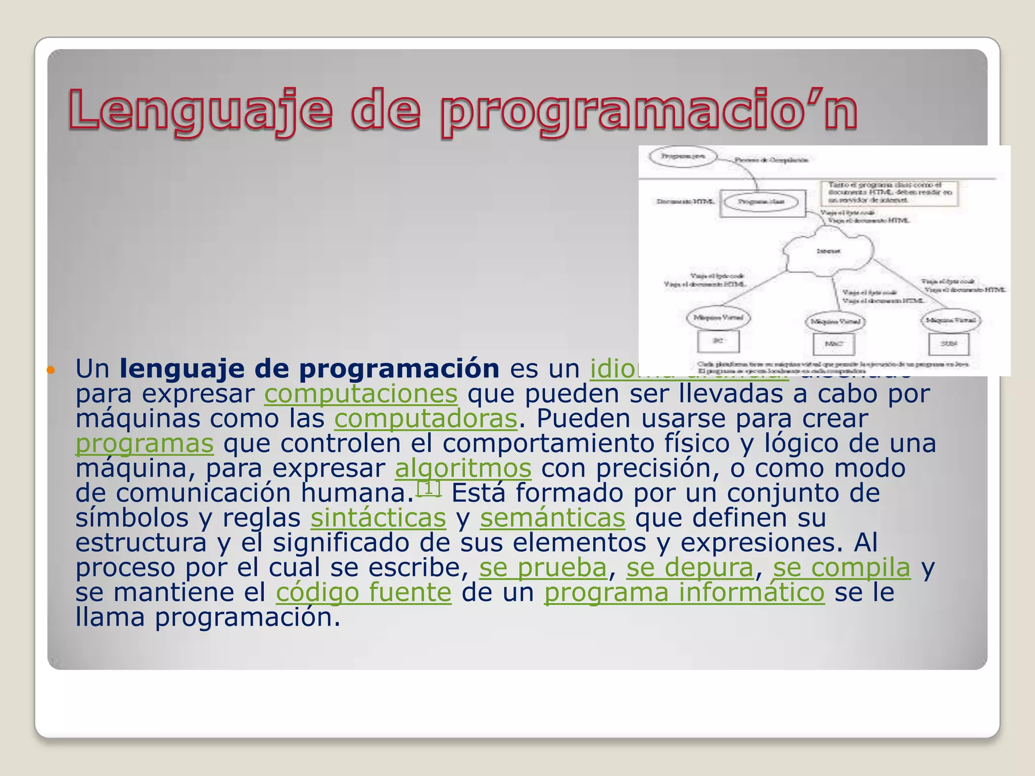    Un lenguaje de programación es un idioma artificial diseñado
    para expresar computaciones que pueden ser llevadas a cabo por
    máquinas como las computadoras. Pueden usarse para crear
    programas que controlen el comportamiento físico y lógico de una
    máquina, para expresar algoritmos con precisión, o como modo
    de comunicación humana.[1] Está formado por un conjunto de
    símbolos y reglas sintácticas y semánticas que definen su
    estructura y el significado de sus elementos y expresiones. Al
    proceso por el cual se escribe, se prueba, se depura, se compila y
    se mantiene el código fuente de un programa informático se le
    llama programación.
 