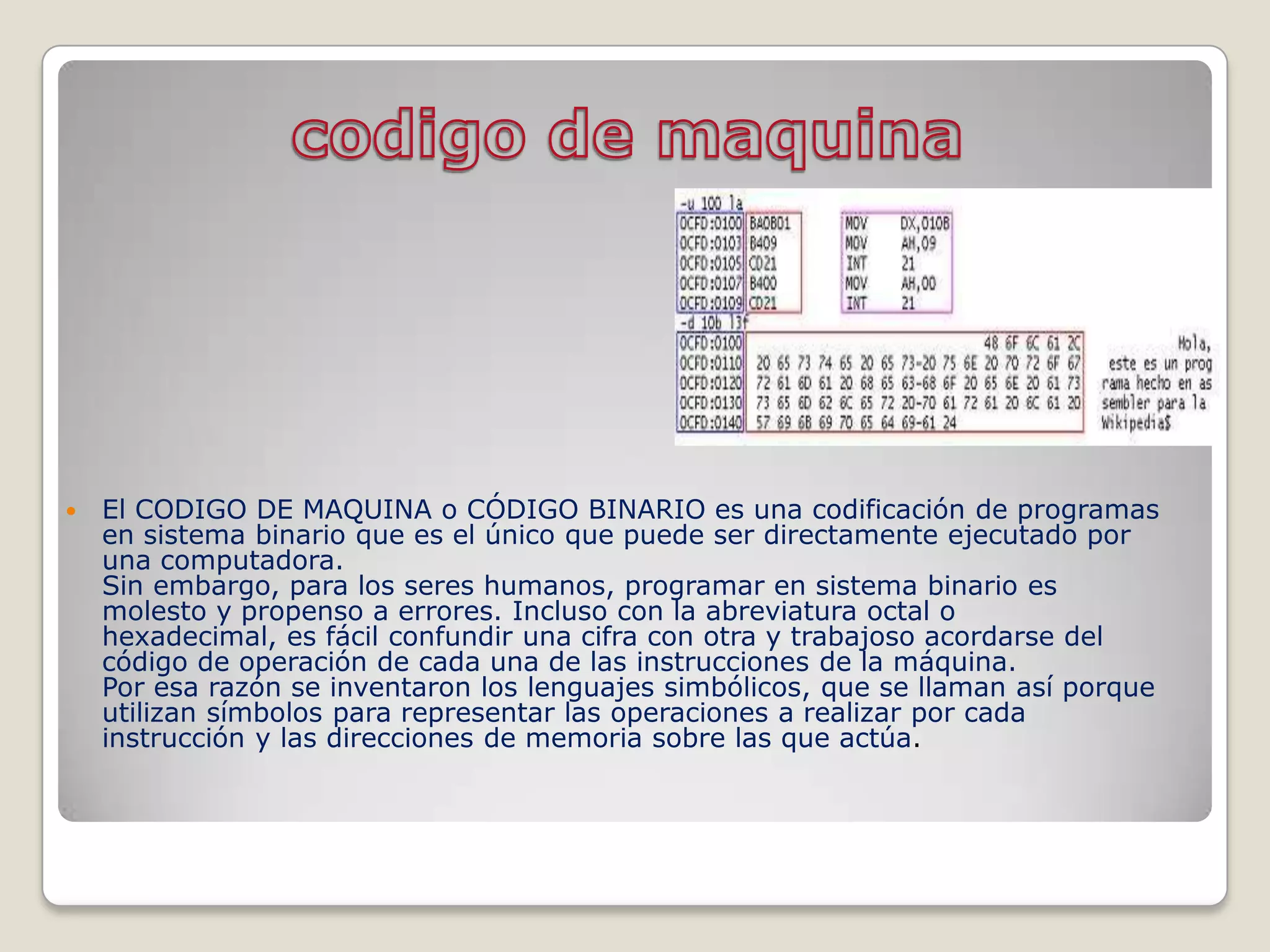    El CODIGO DE MAQUINA o CÓDIGO BINARIO es una codificación de programas
    en sistema binario que es el único que puede ser directamente ejecutado por
    una computadora.
    Sin embargo, para los seres humanos, programar en sistema binario es
    molesto y propenso a errores. Incluso con la abreviatura octal o
    hexadecimal, es fácil confundir una cifra con otra y trabajoso acordarse del
    código de operación de cada una de las instrucciones de la máquina.
    Por esa razón se inventaron los lenguajes simbólicos, que se llaman así porque
    utilizan símbolos para representar las operaciones a realizar por cada
    instrucción y las direcciones de memoria sobre las que actúa.
 