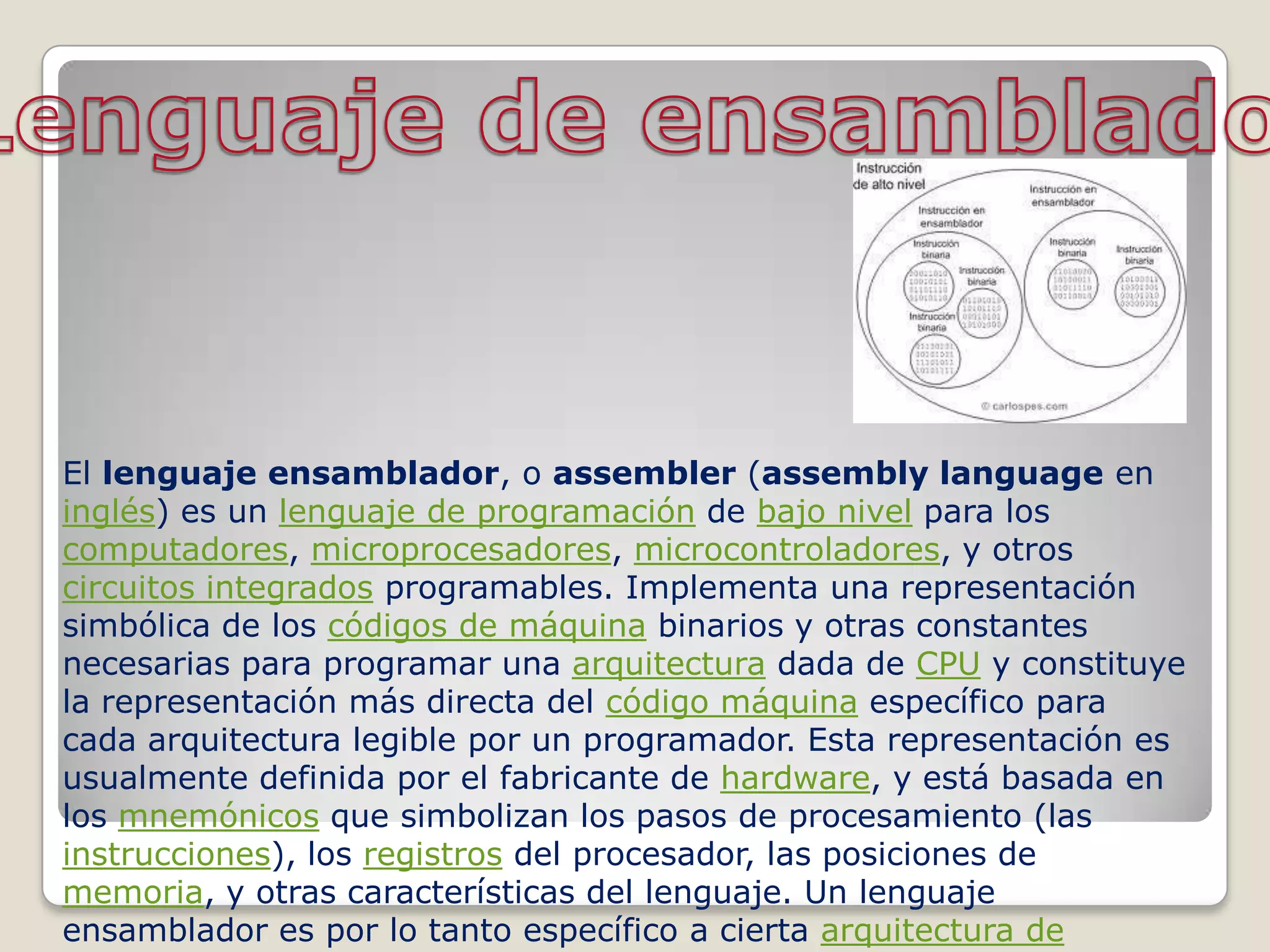 El lenguaje ensamblador, o assembler (assembly language en
inglés) es un lenguaje de programación de bajo nivel para los
computadores, microprocesadores, microcontroladores, y otros
circuitos integrados programables. Implementa una representación
simbólica de los códigos de máquina binarios y otras constantes
necesarias para programar una arquitectura dada de CPU y constituye
la representación más directa del código máquina específico para
cada arquitectura legible por un programador. Esta representación es
usualmente definida por el fabricante de hardware, y está basada en
los mnemónicos que simbolizan los pasos de procesamiento (las
instrucciones), los registros del procesador, las posiciones de
memoria, y otras características del lenguaje. Un lenguaje
ensamblador es por lo tanto específico a cierta arquitectura de
 