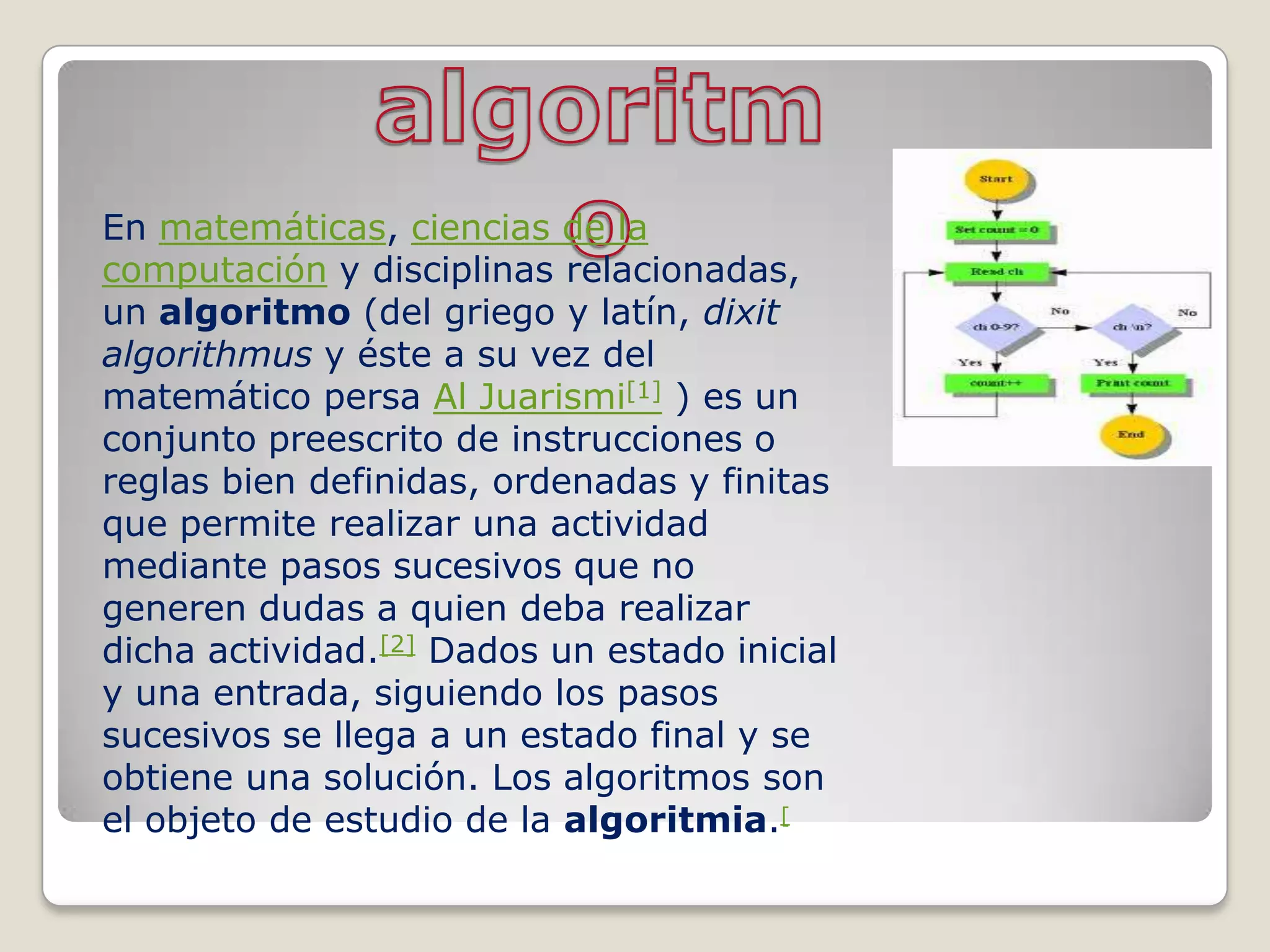 En matemáticas, ciencias de la
computación y disciplinas relacionadas,
un algoritmo (del griego y latín, dixit
algorithmus y éste a su vez del
matemático persa Al Juarismi[1] ) es un
conjunto preescrito de instrucciones o
reglas bien definidas, ordenadas y finitas
que permite realizar una actividad
mediante pasos sucesivos que no
generen dudas a quien deba realizar
dicha actividad.[2] Dados un estado inicial
y una entrada, siguiendo los pasos
sucesivos se llega a un estado final y se
obtiene una solución. Los algoritmos son
el objeto de estudio de la algoritmia.[
 