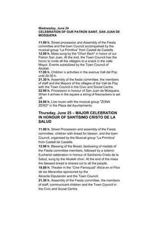 Wednesday, June 24
CELEBRATION OF OUR PATRON SAINT, SAN JUAN DE
MOSQUERA
11.00 h. Street procession and Assembly of the Fiesta
committee and the town Council accompained by the
musical group “La Primitiva” from Castell de Castells.
12.00 h. Mass sung by the "Choir Ifach" in honor of our
Patron San Juan. At the end, the Town Council has the
honor to invite all the villagers to a snack in the calle
Mayor. Events subsidized by the Town Council of
Alcalalí.
17.00 h. Children´s activities in the avenue Vall del Pop
until 20.00 h.
21.30 h. Assembly of the fiesta committee, the members
of staff and the Mayors of the villages of the Vall de Pop
with the Town Council in the Civic and Social Centre.
22.00 h. Procession in honour of San Juan de Mosquera.
When it arrives in the square a string of firecrackers is set
off.
24.00 h. Live music with the musical group "ZONA
ZERO" in the Plaza del Ayuntamiento.
Thursday, June 25 – MAJOR CELEBRATION
IN HONOUR OF SANTÍSIMO CRISTO DE LA
SALUD
11.00 h. Street Procession and assembly of the Fiesta
committee, children with bread for blessin, and the town
Council, organised by the Musical group “La Primitiva”
from Castell de Castells.
12.00 h. Blessing of the Bread, bestowing of medals of
the Fiesta committee members, followed by a solemn
Eucharist celebration in honour of Santísimo Cristo de la
Salud, sung by the Alcalalí choir. At the end of the mass
the blessed bread is shared out to all the people.
18.00 h. Theater in the “Cine Parroquial” Alicia en el País
de las Maravillas sponsored by the
Alicante Diputación and the Town Council.
21.30 h. Assembly of the Fiesta committee, the members
of staff, communicant children and the Town Council in
the Civic and Social Centre.
 