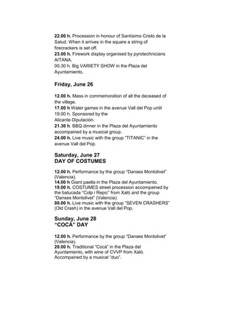 22.00 h. Procession in honour of Santísimo Cristo de la
Salud. When it arrives in the square a string of
firecrackers is set off.
23.00 h. Firework display organised by pyrotechnicians
AITANA.
00.30 h. Big VARIETY SHOW in the Plaza del
Ayuntamiento.
Friday, June 26
12.00 h. Mass in commemoration of all the deceased of
the village.
17.00 h Water games in the avenue Vall del Pop until
19.00 h. Sponsored by the
Alicante Diputación.
21.30 h. BBQ dinner in the Plaza del Ayuntamiento
accompained by a musical group.
24.00 h. Live music with the group “TITANIC” in the
avenue Vall del Pop.
Saturday, June 27
DAY OF COSTUMES
12.00 h. Performance by the group “Danses Montolivet”
(Valencia).
14.00 h Giant paella in the Plaza del Ayuntamiento.
19.00 h. COSTUMES street procession accompained by
the batucada “Colp i Repic” from Xaló and the group
“Danses Montolivet” (Valencia).
00.00 h. Live music with the group “SEVEN CRASHERS”
(Old Crash) in the avenue Vall del Pop.
Sunday, June 28
“COCÀ” DAY
12.00 h. Performance by the group “Danses Montolivet”
(Valencia).
20.00 h. Traditional “Cocà” in the Plaza del
Ayuntamiento, with wine of CVVP from Xaló.
Accompained by a musical “duo”.
 