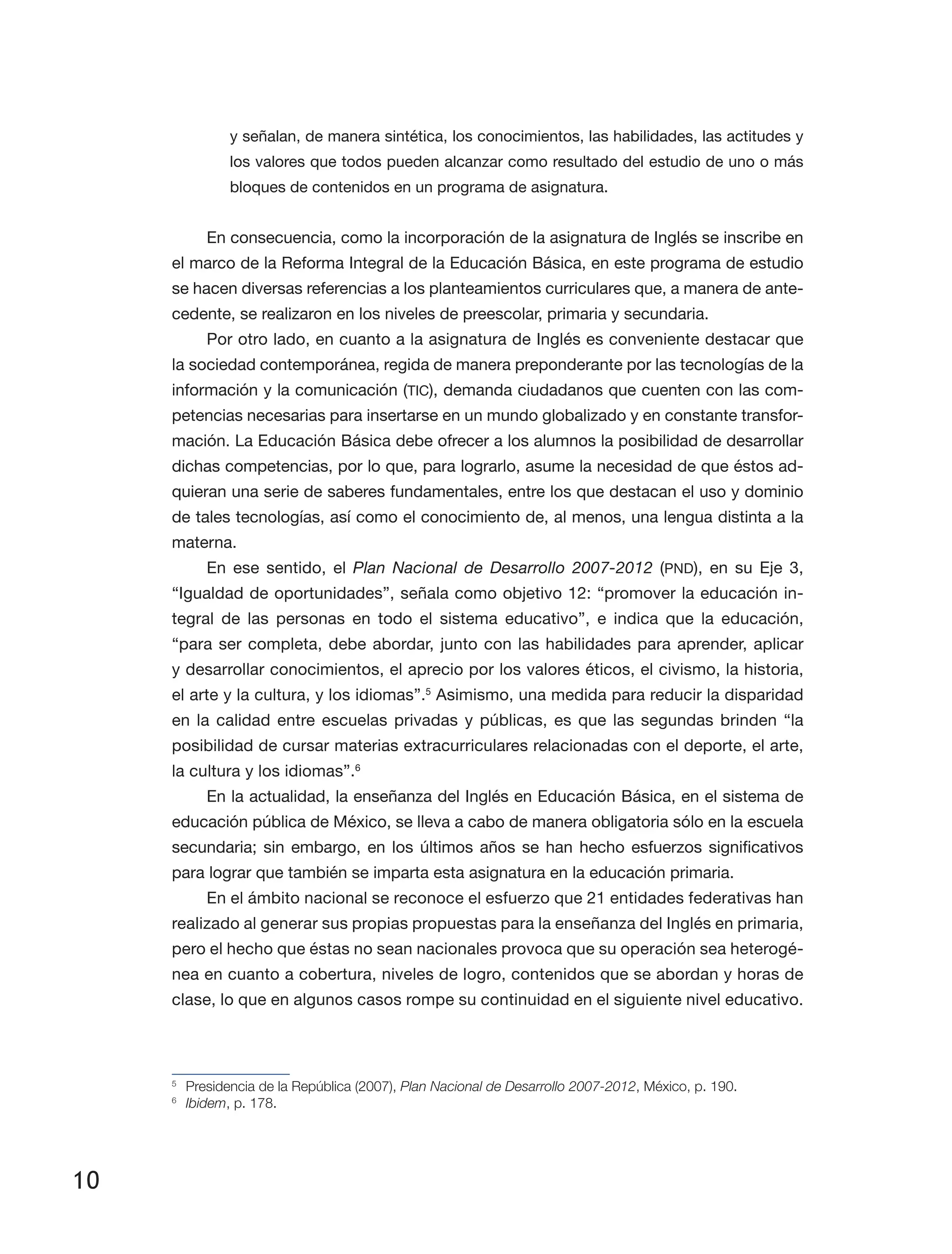 10
y señalan, de manera sintética, los conocimientos, las habilidades, las actitudes y
los valores que todos pueden alcanzar como resultado del estudio de uno o más
bloques de contenidos en un programa de asignatura.
En consecuencia, como la incorporación de la asignatura de Inglés se inscribe en
el marco de la Reforma Integral de la Educación Básica, en este programa de estudio
se hacen diversas referencias a los planteamientos curriculares que, a manera de ante­
cedente, se realizaron en los niveles de preescolar, primaria y secundaria.
Por otro lado, en cuanto a la asignatura de Inglés es conveniente destacar que
la sociedad contemporánea, regida de manera preponderante por las tecnologías de la
información y la comunicación (TIC), demanda ciudadanos que cuenten con las com­
petencias necesarias para insertarse en un mundo globalizado y en constante transfor­
mación. La Educación Básica debe ofrecer a los alumnos la posibilidad de desarrollar
dichas competencias, por lo que, para lograrlo, asume la necesidad de que éstos ad­
quieran una serie de saberes fundamentales, entre los que destacan el uso y dominio
de tales tecnologías, así como el conocimiento de, al menos, una lengua distinta a la
materna.
En ese sentido, el Plan Nacional de Desarrollo 2007-2012 (PND), en su Eje 3,
“Igualdad de oportunidades”, señala como objetivo 12: “promover la educación in­
tegral de las personas en todo el sistema educativo”, e indica que la educación,
“para ser completa, debe abordar, junto con las habilidades para aprender, aplicar
y desarrollar conocimientos, el aprecio por los valores éticos, el civismo, la historia,
el arte y la cultura, y los idiomas”.5
Asimismo, una medida para reducir la disparidad
en la calidad entre escuelas privadas y públicas, es que las segundas brinden “la
posibilidad de cursar materias extracurriculares relacionadas con el deporte, el arte,
la cultura y los idiomas”.6
En la actualidad, la enseñanza del Inglés en Educación Básica, en el sistema de
educación pública de México, se lleva a cabo de manera obligatoria sólo en la escuela
secundaria; sin embargo, en los últimos años se han hecho esfuerzos significativos
para lograr que también se imparta esta asignatura en la educación primaria.
En el ámbito nacional se reconoce el esfuerzo que 21 entidades federativas han
realizado al generar sus propias propuestas para la enseñanza del Inglés en primaria,
pero el hecho que éstas no sean nacionales provoca que su operación sea heterogé­
nea en cuanto a cobertura, niveles de logro, contenidos que se abordan y horas de
clase, lo que en algunos casos rompe su continuidad en el siguiente nivel educativo.
5
	 Presidencia de la República (2007), Plan Nacional de Desarrollo 2007-2012, México, p. 190.
6
	 Ibidem, p. 178.
 