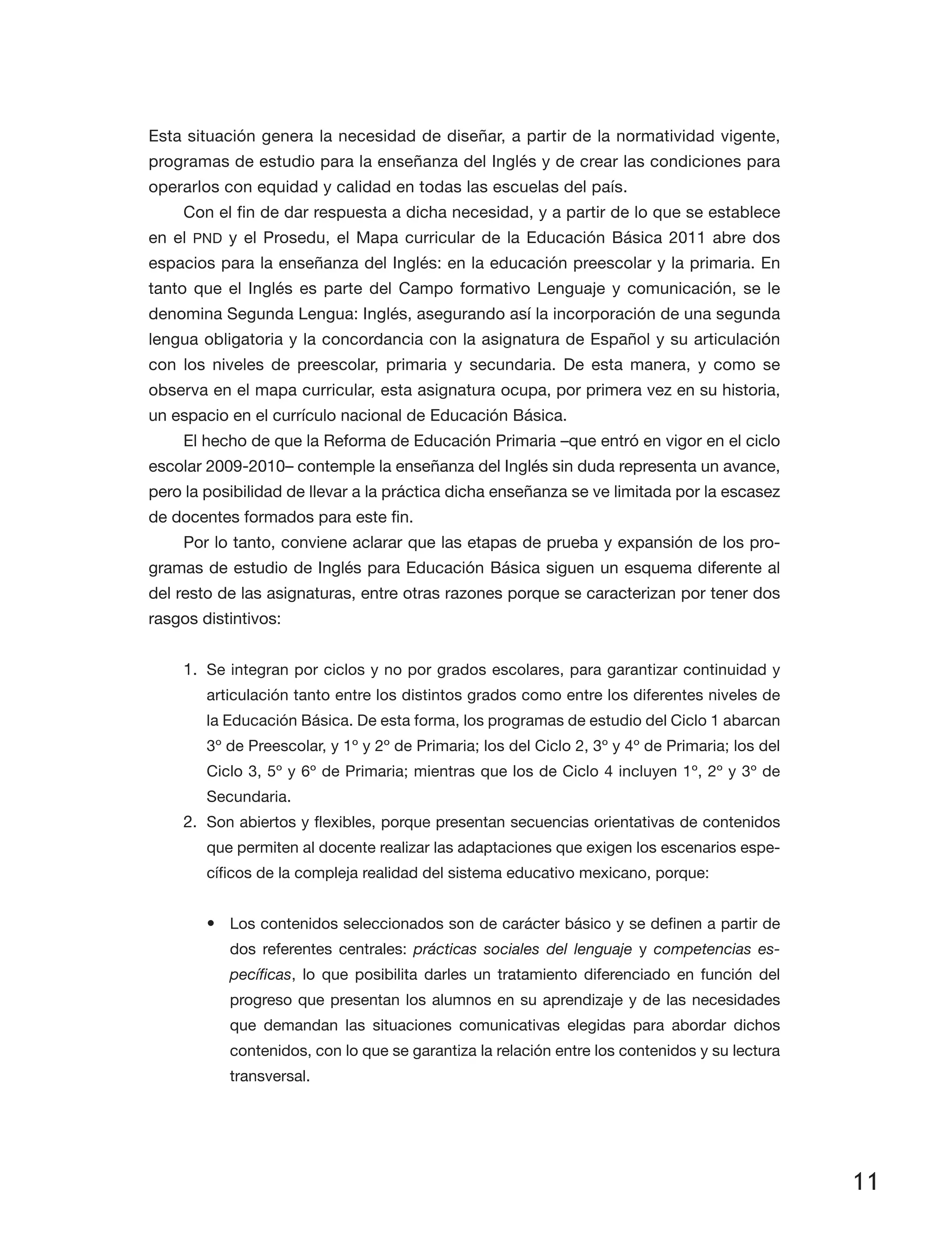11
Esta situación genera la necesidad de diseñar, a partir de la normatividad vigente,
programas de estudio para la enseñanza del Inglés y de crear las condiciones para
operarlos con equidad y calidad en todas las escuelas del país.
Con el fin de dar respuesta a dicha necesidad, y a partir de lo que se establece
en el PND y el Prosedu, el Mapa curricular de la Educación Básica 2011 abre dos
espacios para la enseñanza del Inglés: en la educación preescolar y la primaria. En
tanto que el Inglés es parte del Campo formativo Lenguaje y comunicación, se le
denomina Segunda Lengua: Inglés, asegurando así la incorporación de una segunda
lengua obligatoria y la concordancia con la asignatura de Español y su articulación
con los niveles de preescolar, primaria y secundaria. De esta manera, y como se
obser­va en el mapa curricular, esta asignatura ocupa, por primera vez en su historia,
un espacio en el currículo nacional de Educación Básica.
El hecho de que la Reforma de Educación Primaria –que entró en vigor en el ciclo
escolar 2009-2010– contemple la enseñanza del Inglés sin duda representa un avance,
pero la posibilidad de llevar a la práctica dicha enseñanza se ve limitada por la escasez
de docentes formados para este fin.
Por lo tanto, conviene aclarar que las etapas de prueba y expansión de los pro­
gramas de estudio de Inglés para Educación Básica siguen un esquema diferente al
del resto de las asignaturas, entre otras razones porque se caracterizan por tener dos
rasgos distintivos:
1.	 Se integran por ciclos y no por grados escolares, para garantizar continuidad y
articulación tanto entre los distintos grados como entre los diferentes niveles de
la Educación Básica. De esta forma, los programas de estudio del Ciclo 1 abarcan
3º de Preescolar, y 1º y 2º de Primaria; los del Ciclo 2, 3º y 4º de Primaria; los del
Ciclo 3, 5º y 6º de Primaria; mientras que los de Ciclo 4 incluyen 1º, 2º y 3º de
Secundaria.
2.	 Son abiertos y flexibles, porque presentan secuencias orientativas de contenidos
que permiten al docente realizar las adaptaciones que exigen los escenarios espe­
cíficos de la compleja realidad del sistema educativo mexicano, porque:
•	 Los contenidos seleccionados son de carácter básico y se definen a partir de
dos referentes centrales: prácticas sociales del lenguaje y competencias es-
pecíficas, lo que posibilita darles un tratamiento diferenciado en función del
progreso que presentan los alumnos en su aprendizaje y de las necesidades
que demandan las situaciones comunicativas elegidas para abordar dichos
contenidos, con lo que se garantiza la relación entre los contenidos y su lectura
transversal.
 