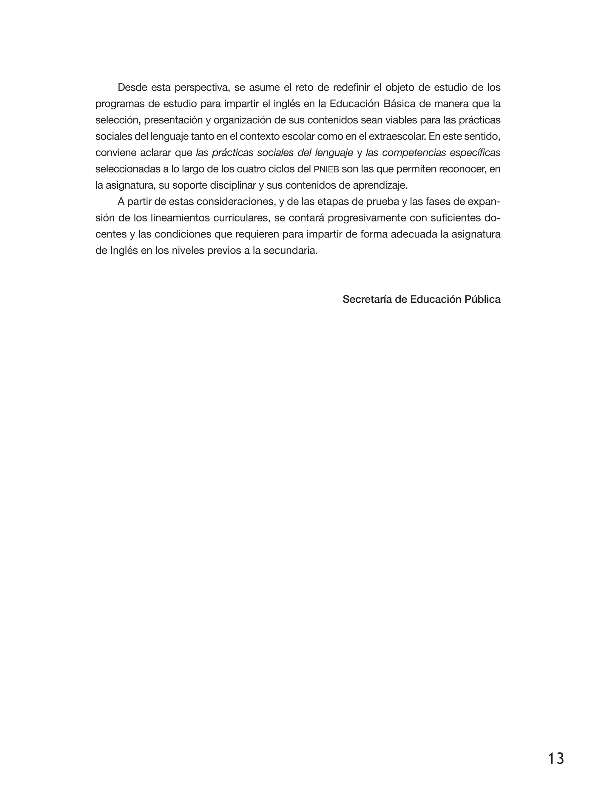 13
Desde esta perspectiva, se asume el reto de redefinir el objeto de estudio de los
programas de estudio para impartir el inglés en la Educación Básica de manera que la
selección, presentación y organización de sus contenidos sean viables para las prácticas
sociales del lenguaje tanto en el contexto escolar como en el extraescolar. En este sentido,
conviene aclarar que las prácticas sociales del lenguaje y las competencias específicas
seleccionadas a lo largo de los cuatro ciclos del PNIEB son las que permiten reconocer, en
la asignatura, su soporte disciplinar y sus contenidos de aprendizaje.
A partir de estas consideraciones, y de las etapas de prueba y las fases de expan­
sión de los lineamientos curriculares, se contará progresivamente con suficientes do­
centes y las condiciones que requieren para impartir de forma adecuada la asignatura
de Inglés en los niveles previos a la secundaria.
Secretaría de Educación Pública
 
