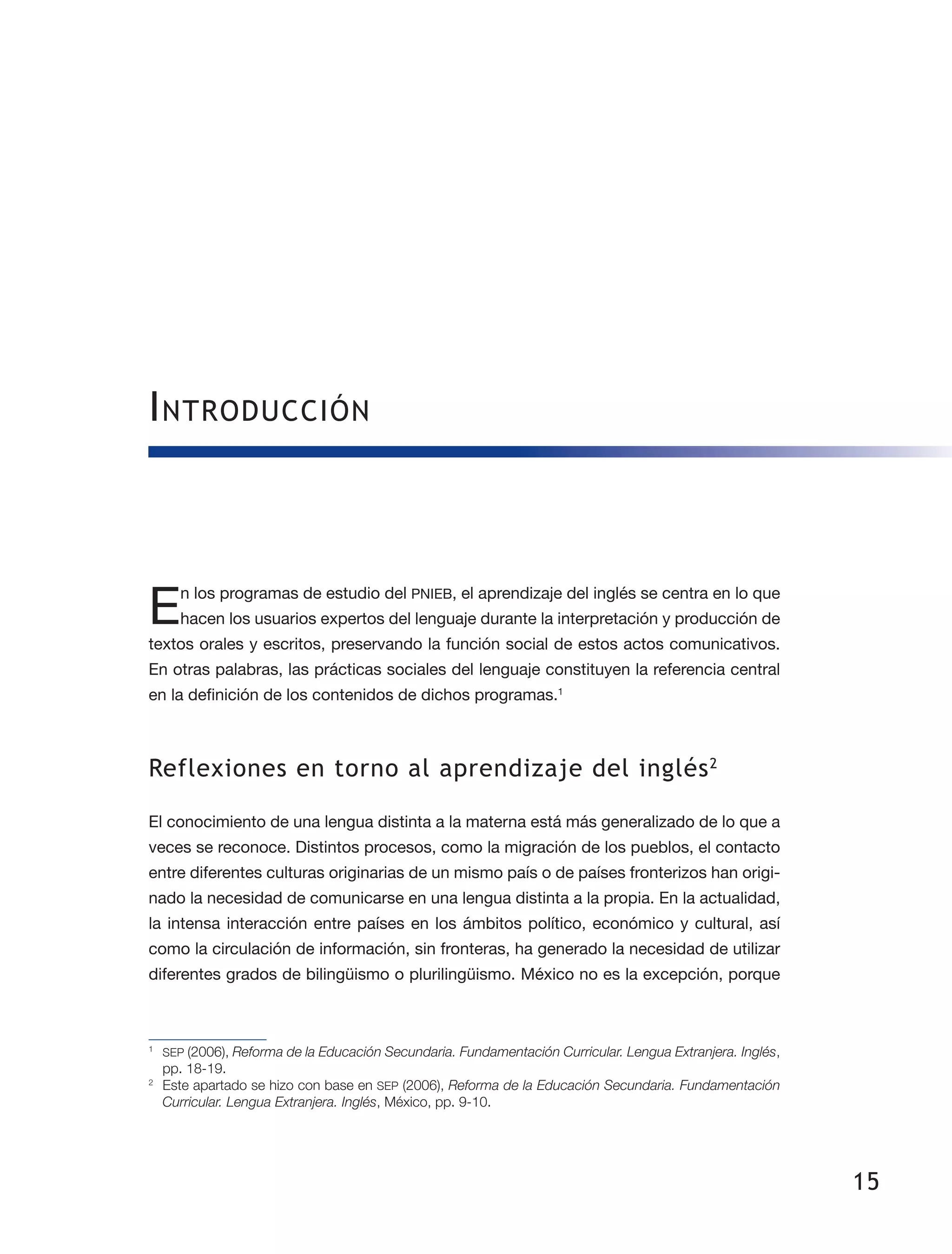 15
Introducción
En los programas de estudio del PNIEB, el aprendizaje del inglés se centra en lo que
hacen los usuarios expertos del lenguaje durante la interpretación y producción de
textos orales y escritos, preservando la función social de estos actos comunicativos.
En otras palabras, las prácticas sociales del lenguaje constituyen la referencia central
en la definición de los contenidos de dichos programas.1
Reflexiones en torno al aprendizaje del inglés2
El conocimiento de una lengua distinta a la materna está más generalizado de lo que a
veces se reconoce. Distintos procesos, como la migración de los pueblos, el contacto
entre diferentes culturas originarias de un mismo país o de países fronterizos han origi­
nado la necesidad de comunicarse en una lengua distinta a la propia. En la actualidad,
la intensa interacción entre países en los ámbitos político, económico y cultural, así
como la circulación de información, sin fronteras, ha generado la necesidad de utilizar
diferentes grados de bilingüismo o plurilingüismo. México no es la excepción, porque
1
	 SEP (2006), Reforma de la Educación Secundaria. Fundamentación Curricular. Lengua Extranjera. Inglés,
pp. 18-19.
2
	 Este apartado se hizo con base en SEP (2006), Reforma de la Educación Secundaria. Fundamentación
Curricular. Lengua Extranjera. Inglés, México, pp. 9-10.
 