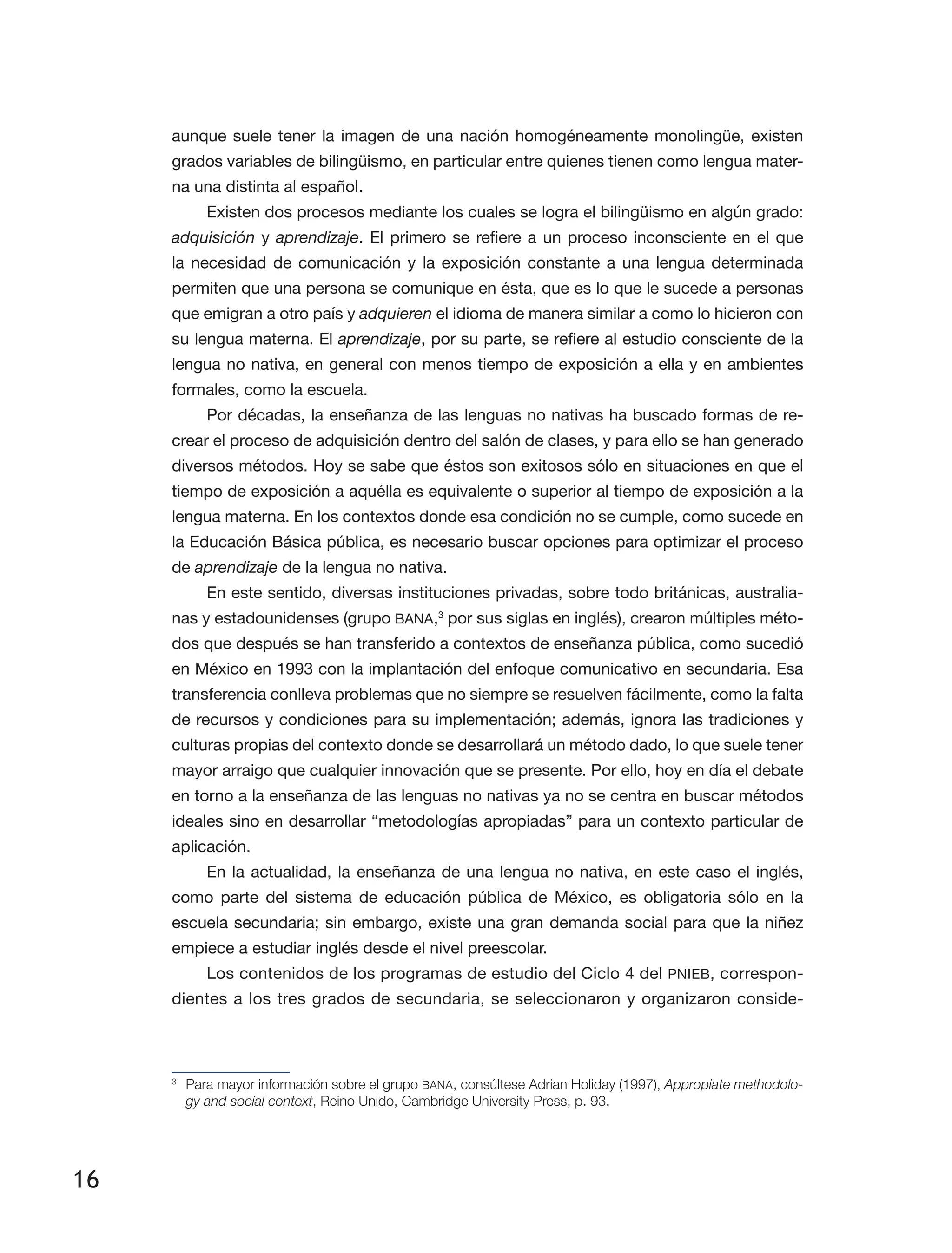 16
aunque suele tener la imagen de una nación homogéneamente monolingüe, existen
grados variables de bilingüismo, en particular entre quienes tienen como lengua mater­
na una distinta al español.
Existen dos procesos mediante los cuales se logra el bilingüismo en algún grado:
adquisición y aprendizaje. El primero se refiere a un proceso inconsciente en el que
la necesidad de comunicación y la exposición constante a una lengua determinada
permiten que una persona se comunique en ésta, que es lo que le sucede a personas
que emigran a otro país y adquieren el idioma de manera similar a como lo hicieron con
su lengua materna. El aprendizaje, por su parte, se refiere al estudio consciente de la
lengua no nativa, en general con menos tiempo de exposición a ella y en ambientes
formales, como la escuela.
Por décadas, la enseñanza de las lenguas no nativas ha buscado formas de re­
crear el proceso de adquisición dentro del salón de clases, y para ello se han generado
diversos métodos. Hoy se sabe que éstos son exitosos sólo en situaciones en que el
tiempo de exposición a aquélla es equivalente o superior al tiempo de exposición a la
lengua materna. En los contextos donde esa condición no se cumple, como sucede en
la Educación Básica pública, es necesario buscar opciones para optimizar el proceso
de aprendizaje de la lengua no nativa.
En este sentido, diversas instituciones privadas, sobre todo británicas, australia­
nas y estadounidenses (grupo BANA,3
por sus siglas en inglés), crearon múltiples méto­
dos que después se han transferido a contextos de enseñanza pública, como sucedió
en México en 1993 con la implantación del enfoque comunicativo en secundaria. Esa
transferencia conlleva problemas que no siempre se resuelven fácilmente, como la falta
de recursos y condiciones para su implementación; además, ignora las tradiciones y
culturas propias del contexto donde se desarrollará un método dado, lo que suele tener
mayor arraigo que cualquier innovación que se presente. Por ello, hoy en día el debate
en torno a la enseñanza de las lenguas no nativas ya no se centra en buscar métodos
ideales sino en desarrollar “metodologías apropiadas” para un contexto particular de
aplicación.
En la actualidad, la enseñanza de una lengua no nativa, en este caso el inglés,
como parte del sistema de educación pública de México, es obligatoria sólo en la
escuela secundaria; sin embargo, existe una gran demanda social para que la niñez
empiece a estudiar inglés desde el nivel preescolar.
Los contenidos de los programas de estudio del Ciclo 4 del PNIEB, correspon­
dientes a los tres grados de secundaria, se seleccionaron y organizaron conside­
3
	 Para mayor información sobre el grupo BANA, consúltese Adrian Holiday (1997), Appropiate methodolo-
gy and social context, Reino Unido, Cambridge University Press, p. 93.
 