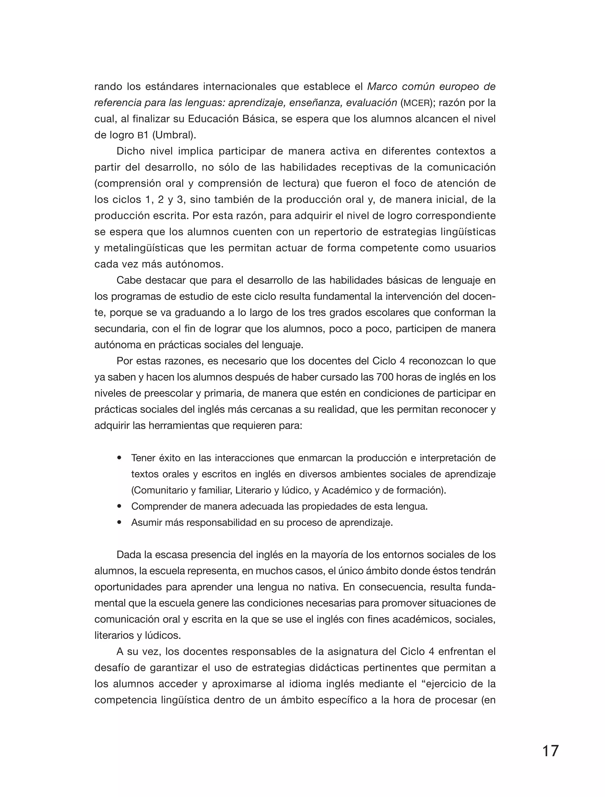 17
rando los estándares internacionales que establece el Marco común europeo de
referencia para las lenguas: aprendizaje, enseñanza, evaluación (MCER); razón por la
cual, al fi­nalizar su Educación Básica, se espera que los alumnos alcancen el nivel
de logro B1 (Umbral).
Dicho nivel implica participar de manera activa en diferentes contextos a
partir del desarrollo, no sólo de las habilidades receptivas de la comunicación
(comprensión oral y comprensión de lectura) que fueron el foco de atención de
los ciclos 1, 2 y 3, sino también de la producción oral y, de manera inicial, de la
producción escrita. Por esta razón, para adquirir el nivel de logro correspondiente
se espera que los alumnos cuenten con un repertorio de estrategias lingüísticas
y metalingüísticas que les permitan actuar de forma competente como usuarios
cada vez más autónomos.
Cabe destacar que para el desarrollo de las habilidades básicas de lenguaje en
los programas de estudio de este ciclo resulta fundamental la intervención del docen­
te, porque se va graduando a lo largo de los tres grados escolares que conforman la
secundaria, con el fin de lograr que los alumnos, poco a poco, participen de manera
autónoma en prácticas sociales del lenguaje.
Por estas razones, es necesario que los docentes del Ciclo 4 reconozcan lo que
ya saben y hacen los alumnos después de haber cursado las 700 horas de inglés en los
niveles de preescolar y primaria, de manera que estén en condiciones de participar en
prácticas sociales del inglés más cercanas a su realidad, que les permitan reconocer y
adquirir las herramientas que requieren para:
•	 Tener éxito en las interacciones que enmarcan la producción e interpretación de
textos orales y escritos en inglés en diversos ambientes sociales de aprendizaje
(Comunitario y familiar, Literario y lúdico, y Académico y de formación).
•	 Comprender de manera adecuada las propiedades de esta lengua.
•	 Asumir más responsabilidad en su proceso de aprendizaje.
Dada la escasa presencia del inglés en la mayoría de los entornos sociales de los
alumnos, la escuela representa, en muchos casos, el único ámbito donde éstos tendrán
oportunidades para aprender una lengua no nativa. En consecuencia, resulta funda­
mental que la escuela genere las condiciones necesarias para promover situaciones de
comunicación oral y escrita en la que se use el inglés con fines académicos, sociales,
literarios y lúdicos.
A su vez, los docentes responsables de la asignatura del Ciclo 4 enfrentan el
desafío de garantizar el uso de estrategias didácticas pertinentes que permitan a
los alumnos acceder y aproximarse al idioma inglés mediante el “ejercicio de la
competencia lingüística dentro de un ámbito específico a la hora de procesar (en
 
