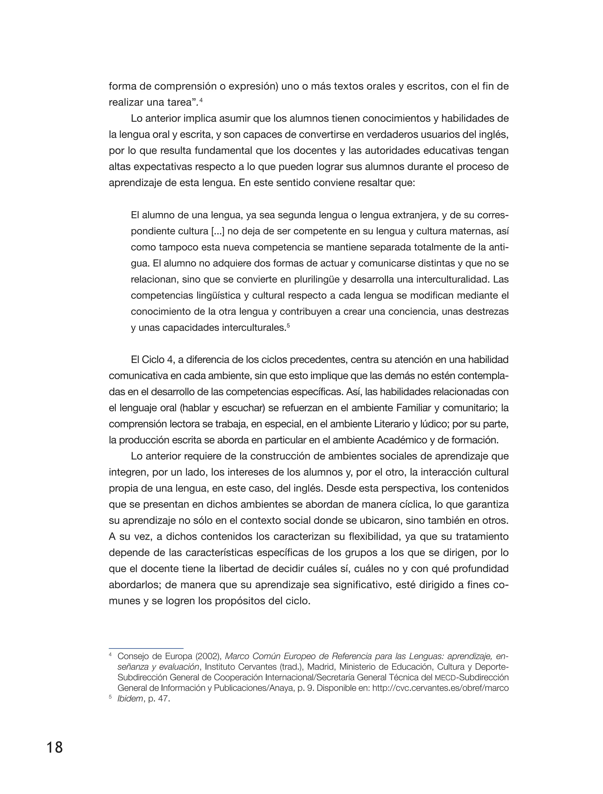 18
forma de comprensión o expresión) uno o más textos orales y escritos, con el fin de
realizar una tarea”.4
Lo anterior implica asumir que los alumnos tienen conocimientos y habilidades de
la lengua oral y escrita, y son capaces de convertirse en verdaderos usuarios del inglés,
por lo que resulta fundamental que los docentes y las autoridades educativas tengan
altas expectativas respecto a lo que pueden lograr sus alumnos durante el proceso de
aprendizaje de esta lengua. En este sentido conviene resaltar que:
El alumno de una lengua, ya sea segunda lengua o lengua extranjera, y de su corres­
pondiente cultura [...] no deja de ser competente en su lengua y cultura maternas, así
como tampoco esta nueva competencia se mantiene separada totalmente de la anti­
gua. El alumno no adquiere dos formas de actuar y comunicarse distintas y que no se
relacionan, sino que se convierte en plurilingüe y desarrolla una interculturalidad. Las
competencias lingüística y cultural respecto a cada lengua se modifican mediante el
conocimiento de la otra lengua y contribuyen a crear una conciencia, unas destrezas
y unas capacidades interculturales.5
El Ciclo 4, a diferencia de los ciclos precedentes, centra su atención en una habilidad
comunicativa en cada ambiente, sin que esto implique que las demás no estén contempla­
das en el desarrollo de las competencias específicas. Así, las habilidades relacionadas con
el lenguaje oral (hablar y escuchar) se refuerzan en el ambiente Familiar y comunitario; la
comprensión lectora se trabaja, en especial, en el ambiente Literario y lúdico; por su parte,
la producción escrita se aborda en particular en el ambiente Académico y de formación.
Lo anterior requiere de la construcción de ambientes sociales de aprendizaje que
integren, por un lado, los intereses de los alumnos y, por el otro, la interacción cultural
propia de una lengua, en este caso, del inglés. Desde esta perspectiva, los contenidos
que se presentan en dichos ambientes se abordan de manera cíclica, lo que garantiza
su aprendizaje no sólo en el contexto social donde se ubicaron, sino también en otros.
A su vez, a dichos contenidos los caracterizan su flexibilidad, ya que su tratamiento
depende de las características específicas de los grupos a los que se dirigen, por lo
que el docente tiene la libertad de decidir cuáles sí, cuáles no y con qué profundidad
abordarlos; de manera que su aprendizaje sea significativo, esté dirigido a fines co­
munes y se logren los propósitos del ciclo.
4
	 Consejo de Europa (2002), Marco Común Europeo de Referencia para las Lenguas: aprendizaje, en-
señanza y evaluación, Instituto Cervantes (trad.), Madrid, Ministerio de Educación, Cultura y Deporte-
Subdirección General de Cooperación Internacional/Secretaría General Técnica del MECD-Subdirección
General de Información y Publicaciones/Anaya, p. 9. Disponible en: http://cvc.cervantes.es/obref/marco
5
	 Ibidem, p. 47.
 
