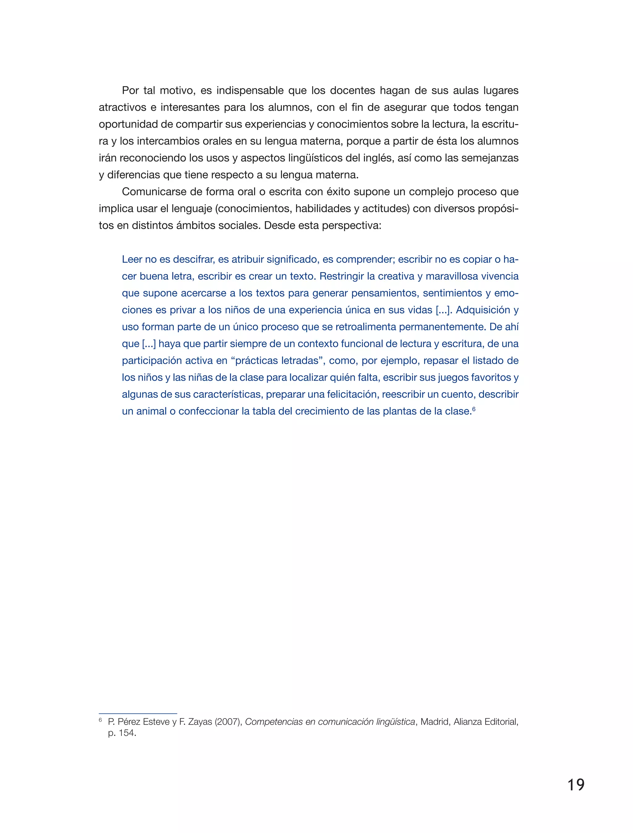 19
Por tal motivo, es indispensable que los docentes hagan de sus aulas lugares
atractivos e interesantes para los alumnos, con el fin de asegurar que todos tengan
oportunidad de compartir sus experiencias y conocimientos sobre la lectura, la escritu­
ra y los intercambios orales en su lengua materna, porque a partir de ésta los alumnos
irán reconociendo los usos y aspectos lingüísticos del inglés, así como las semejanzas
y diferencias que tiene respecto a su lengua materna.
Comunicarse de forma oral o escrita con éxito supone un complejo proceso que
implica usar el lenguaje (conocimientos, habilidades y actitudes) con diversos propósi­
tos en distintos ámbitos sociales. Desde esta perspectiva:
Leer no es descifrar, es atribuir significado, es comprender; escribir no es copiar o ha­
cer buena letra, escribir es crear un texto. Restringir la creativa y maravillosa vivencia
que supone acercarse a los textos para generar pensamientos, sentimientos y emo­
ciones es privar a los niños de una experiencia única en sus vidas [...]. Adquisición y
uso forman parte de un único proceso que se retroalimenta permanentemente. De ahí
que [...] haya que partir siempre de un contexto funcional de lectura y escritura, de una
participación activa en “prácticas letradas”, como, por ejemplo, repasar el listado de
los niños y las niñas de la clase para localizar quién falta, escribir sus juegos favoritos y
algunas de sus características, preparar una felicitación, reescribir un cuento, describir
un animal o confeccionar la tabla del crecimiento de las plantas de la clase.6
	
6
	 P. Pérez Esteve y F. Zayas (2007), Competencias en comunicación lingüística, Madrid, Alianza Editorial,
p. 154.
 