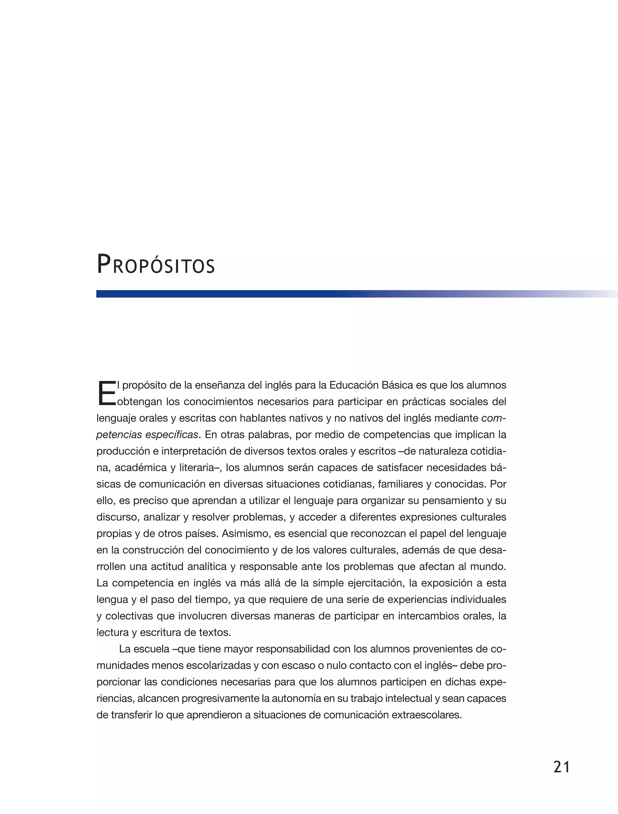 21
Propósitos
El propósito de la enseñanza del inglés para la Educación Básica es que los alumnos
obtengan los conocimientos necesarios para participar en prácticas sociales del
lenguaje orales y escritas con hablantes nativos y no nativos del inglés mediante com-
petencias específicas. En otras palabras, por medio de competencias que implican la
producción e interpretación de diversos textos orales y escritos –de naturaleza cotidia­
na, académica y literaria–, los alumnos serán capaces de satisfacer necesidades bá­
sicas de comunicación en diversas situaciones cotidianas, familiares y conocidas. Por
ello, es preciso que aprendan a utilizar el lenguaje para organizar su pensamiento y su
discurso, analizar y resolver problemas, y acceder a diferentes expresiones culturales
propias y de otros países. Asimismo, es esencial que reconozcan el papel del lenguaje
en la construcción del conocimiento y de los valores culturales, además de que desa­
rrollen una actitud analítica y responsable ante los problemas que afectan al mundo.
La competencia en inglés va más allá de la simple ejercitación, la exposición a esta
lengua y el paso del tiempo, ya que requiere de una serie de experiencias individuales
y colectivas que involucren diversas maneras de participar en intercambios orales, la
lectura y escritura de textos.
La escuela –que tiene mayor responsabilidad con los alumnos provenientes de co­
munidades menos escolarizadas y con escaso o nulo contacto con el inglés– debe pro­
porcionar las condiciones necesarias para que los alumnos participen en dichas expe­
riencias, alcancen progresivamente la autonomía en su trabajo intelectual y sean capaces
de transferir lo que aprendieron a situaciones de comunicación extraescolares.
 