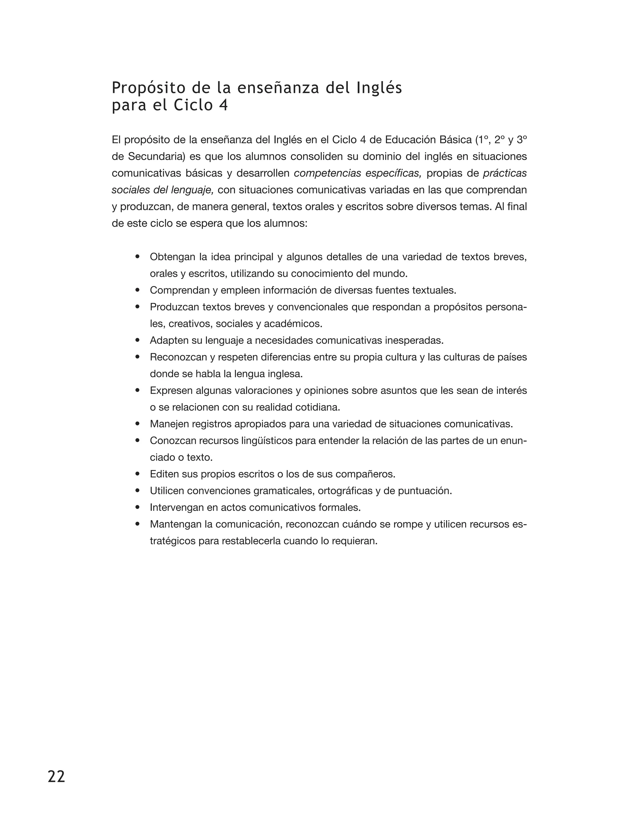 22
Propósito de la enseñanza del Inglés
para el Ciclo 4
El propósito de la enseñanza del Inglés en el Ciclo 4 de Educación Básica (1º, 2º y 3º
de Secundaria) es que los alumnos consoliden su dominio del inglés en situaciones
comunicativas básicas y desarrollen competencias específicas, propias de prácticas
sociales del lenguaje, con situaciones comunicativas variadas en las que comprendan
y produzcan, de manera general, textos orales y escritos sobre diversos temas. Al final
de este ciclo se espera que los alumnos:
•	 Obtengan la idea principal y algunos detalles de una variedad de textos breves,
orales y escritos, utilizando su conocimiento del mundo.
•	 Comprendan y empleen información de diversas fuentes textuales.
•	 Produzcan textos breves y convencionales que respondan a propósitos persona­
les, creativos, sociales y académicos.
•	 Adapten su lenguaje a necesidades comunicativas inesperadas.
•	 Reconozcan y respeten diferencias entre su propia cultura y las culturas de países
donde se habla la lengua inglesa.
•	 Expresen algunas valoraciones y opiniones sobre asuntos que les sean de interés
o se relacionen con su realidad cotidiana.
•	 Manejen registros apropiados para una variedad de situaciones comunicativas.
•	 Conozcan recursos lingüísticos para entender la relación de las partes de un enun­
ciado o texto.
•	 Editen sus propios escritos o los de sus compañeros.
•	 Utilicen convenciones gramaticales, ortográficas y de puntuación.
•	 Intervengan en actos comunicativos formales.
•	 Mantengan la comunicación, reconozcan cuándo se rompe y utilicen recursos es­
tratégicos para restablecerla cuando lo requieran.
 