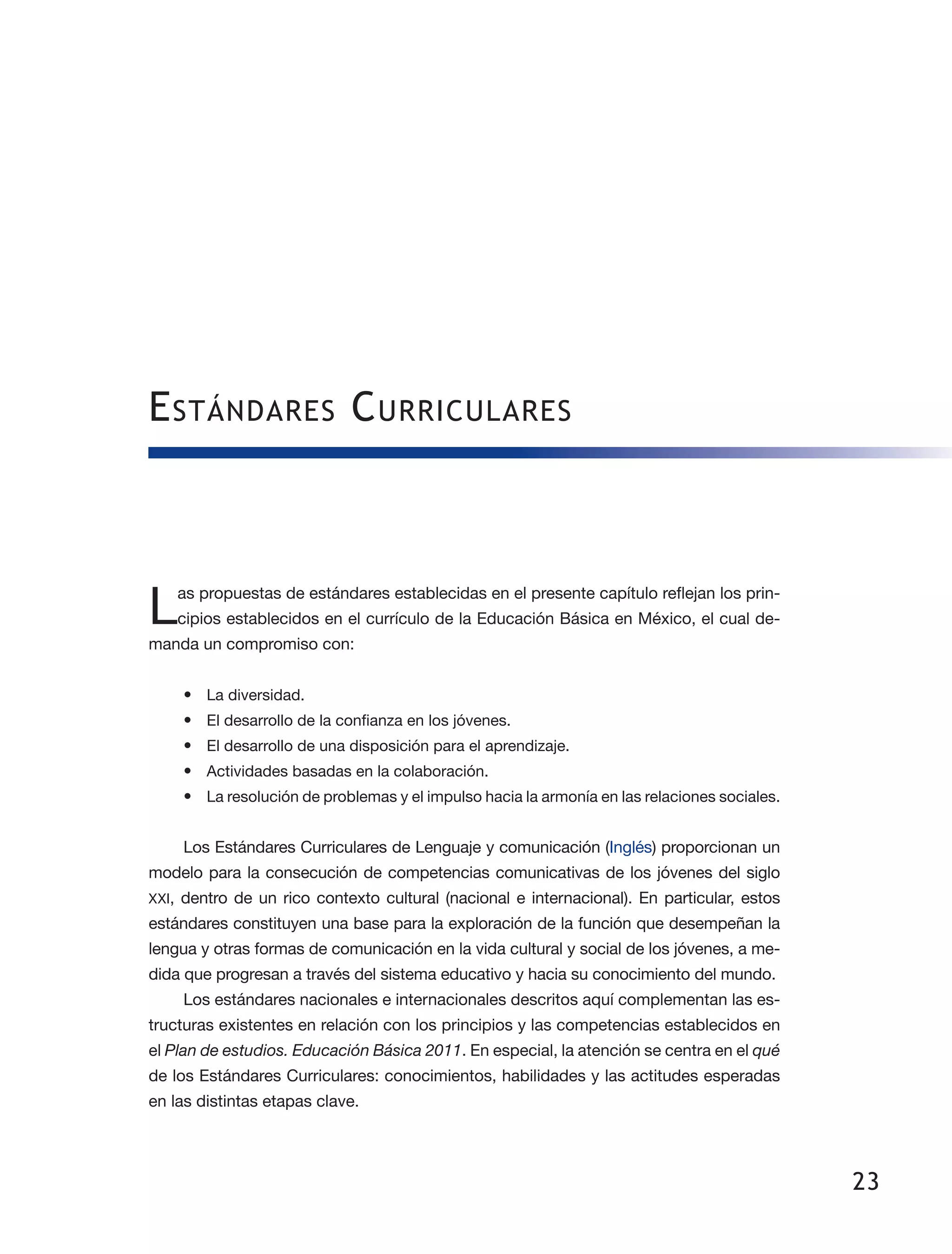 23
Estándares Curriculares
Las propuestas de estándares establecidas en el presente capítulo reflejan los prin­
cipios establecidos en el currículo de la Educación Básica en México, el cual de­
manda un compromiso con:
•	 La diversidad.
•	 El desarrollo de la confianza en los jóvenes.
•	 El desarrollo de una disposición para el aprendizaje.
•	 Actividades basadas en la colaboración.
•	 La resolución de problemas y el impulso hacia la armonía en las relaciones sociales.
Los Estándares Curriculares de Lenguaje y comunicación (Inglés) proporcionan un
modelo para la consecución de competencias comunicativas de los jóvenes del siglo
XXI, dentro de un rico contexto cultural (nacional e internacional). En particular, estos
estándares constituyen una base para la exploración de la función que desempeñan la
lengua y otras formas de comunicación en la vida cultural y social de los jóvenes, a me­
dida que progresan a través del sistema educativo y hacia su conocimiento del mundo.
Los estándares nacionales e internacionales descritos aquí complementan las es­
tructuras existentes en relación con los principios y las competencias establecidos en
el Plan de estudios. Educación Básica 2011. En especial, la atención se centra en el qué
de los Estándares Curriculares: conocimientos, habilidades y las actitudes esperadas
en las distintas etapas clave.
 