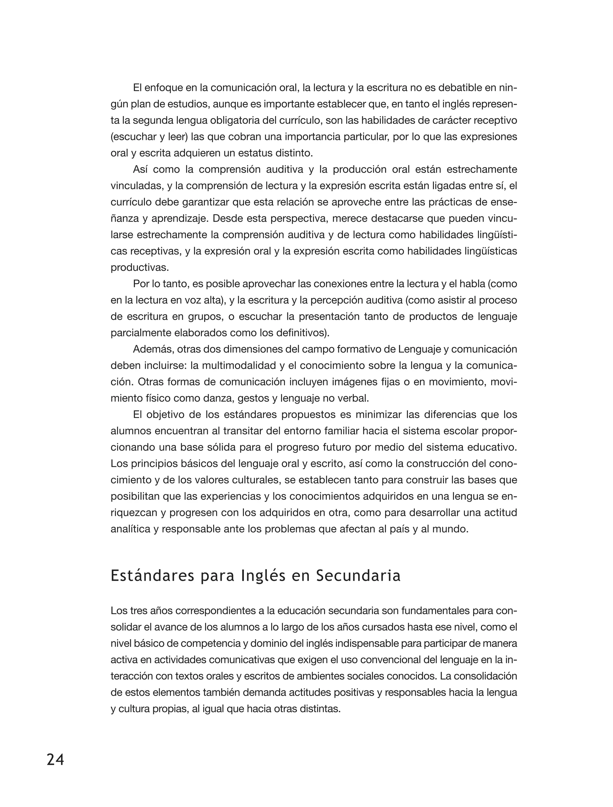 24
El enfoque en la comunicación oral, la lectura y la escritura no es debatible en nin­
gún plan de estudios, aunque es importante establecer que, en tanto el inglés represen­
ta la segunda lengua obligatoria del currículo, son las habilidades de carácter receptivo
(escuchar y leer) las que cobran una importancia particular, por lo que las expresiones
oral y escrita adquieren un estatus distinto.
Así como la comprensión auditiva y la producción oral están estrechamente
vincu­ladas, y la comprensión de lectura y la expresión escrita están ligadas entre sí, el
currículo debe garantizar que esta relación se aproveche entre las prácticas de ense­
ñanza y aprendizaje. Desde esta perspectiva, merece destacarse que pueden vincu­
larse estrechamente la comprensión auditiva y de lectura como habilidades lingüísti­
cas receptivas, y la expresión oral y la expresión escrita como habilidades lingüísticas
productivas.
Por lo tanto, es posible aprovechar las conexiones entre la lectura y el habla (como
en la lectura en voz alta), y la escritura y la percepción auditiva (como asistir al proceso
de escritura en grupos, o escuchar la presentación tanto de productos de lenguaje
parcialmente elaborados como los definitivos).
Además, otras dos dimensiones del campo formativo de Lenguaje y comunicación
deben incluirse: la multimodalidad y el conocimiento sobre la lengua y la comunica­
ción. Otras formas de comunicación incluyen imágenes fijas o en movimiento, movi­
miento físico como danza, gestos y lenguaje no verbal.
El objetivo de los estándares propuestos es minimizar las diferencias que los
alumnos encuentran al transitar del entorno familiar hacia el sistema escolar propor­
cionando una base sólida para el progreso futuro por medio del sistema educativo.
Los principios básicos del lenguaje oral y escrito, así como la construcción del cono­
cimiento y de los valores culturales, se establecen tanto para construir las bases que
posibilitan que las experiencias y los conocimientos adquiridos en una lengua se en­
riquezcan y progresen con los adquiridos en otra, como para desarrollar una actitud
analítica y responsable ante los problemas que afectan al país y al mundo.
Estándares para Inglés en Secundaria
Los tres años correspondientes a la educación secundaria son fundamentales para con­
solidar el avance de los alumnos a lo largo de los años cursados hasta ese nivel, como el
nivel básico de competencia y dominio del inglés indispensa­ble para participar de manera
activa en actividades comunicativas que exigen el uso convencional del lenguaje en la in­
teracción con textos orales y escritos de ambientes sociales conocidos. La consolidación
de estos elementos también demanda actitudes positivas y responsables hacia la lengua
y cultura propias, al igual que hacia otras distintas.
 