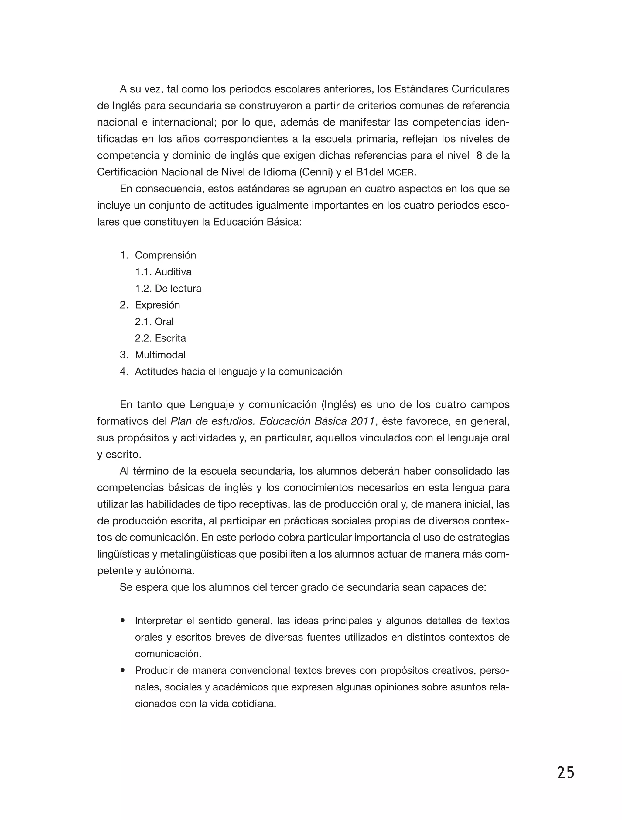 25
A su vez, tal como los periodos escolares anteriores, los Estándares Curriculares
de Inglés para secundaria se construyeron a partir de criterios comunes de referencia
nacional e internacional; por lo que, además de manifestar las competencias iden­
tificadas en los años correspondientes a la escuela primaria, reflejan los niveles de
competencia y dominio de inglés que exigen dichas referencias para el nivel 8 de la
Certificación Nacional de Nivel de Idioma (Cenni) y el B1del MCER.
En consecuencia, estos estándares se agrupan en cuatro aspectos en los que se
incluye un conjunto de actitudes igualmente importantes en los cuatro periodos esco­
lares que constituyen la Educación Básica:
1.	 Comprensión
1.1. Auditiva
1.2. De lectura
2.	 Expresión
2.1. Oral
2.2. Escrita
3.	 Multimodal
4.	 Actitudes hacia el lenguaje y la comunicación
En tanto que Lenguaje y comunicación (Inglés) es uno de los cuatro campos
formativos del Plan de estudios. Educación Básica 2011, éste favorece, en general,
sus propósitos y actividades y, en particular, aquellos vinculados con el lenguaje oral
y escrito.
Al término de la escuela secundaria, los alumnos deberán haber consolidado las
competencias básicas de inglés y los conocimientos necesarios en esta lengua para
utilizar las habilidades de tipo receptivas, las de producción oral y, de manera inicial, las
de producción escrita, al participar en prácticas sociales propias de diversos contex­
tos de comunicación. En este periodo cobra particular importancia el uso de estrategias
lingüísticas y metalingüísticas que posibiliten a los alumnos actuar de manera más com­
petente y autónoma.
Se espera que los alumnos del tercer grado de secundaria sean capaces de:
•	 Interpretar el sentido general, las ideas principales y algunos detalles de textos
orales y escritos breves de diversas fuentes utilizados en distintos contextos de
comunicación.
•	 Producir de manera convencional textos breves con propósitos creativos, perso­
nales, sociales y académicos que expresen algunas opiniones sobre asuntos rela­
cionados con la vida cotidiana.
 