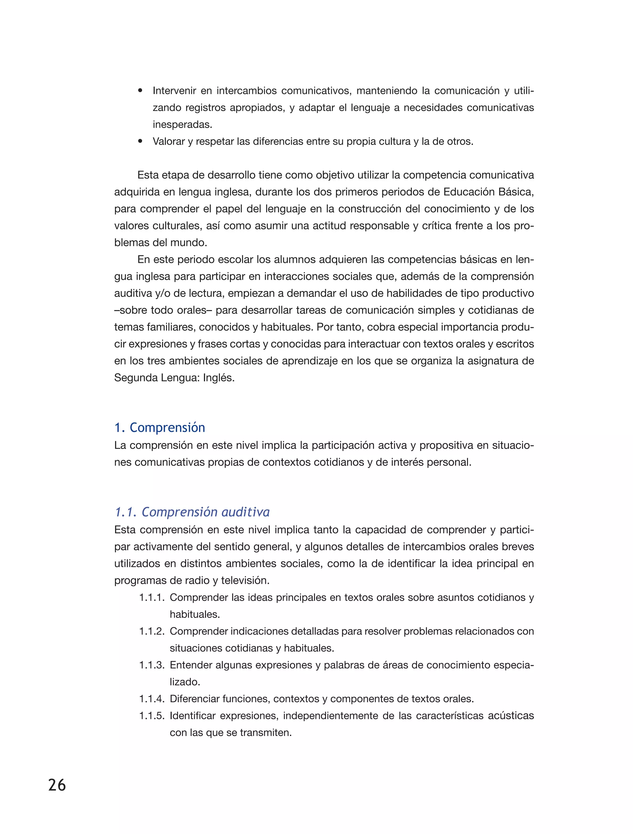 26
•	 Intervenir en intercambios comunicativos, manteniendo la comunicación y utili­
zando registros apropiados, y adaptar el lenguaje a necesidades comunicativas
inesperadas.
•	 Valorar y respetar las diferencias entre su propia cultura y la de otros.
Esta etapa de desarrollo tiene como objetivo utilizar la competencia comunicativa
adquirida en lengua inglesa, durante los dos primeros periodos de Educación Básica,
para comprender el papel del lenguaje en la construcción del conocimiento y de los
valores culturales, así como asumir una actitud responsable y crítica frente a los pro­
blemas del mundo.
En este periodo escolar los alumnos adquieren las competencias básicas en len­
gua inglesa para participar en interacciones sociales que, además de la comprensión
auditiva y/o de lectura, empiezan a demandar el uso de habilidades de tipo productivo
–sobre todo orales– para desarrollar tareas de comunicación simples y cotidianas de
temas familiares, conocidos y habituales. Por tanto, cobra especial importancia produ­
cir expresiones y frases cortas y conocidas para interactuar con textos orales y escritos
en los tres ambientes sociales de aprendizaje en los que se organiza la asignatura de
Segunda Lengua: Inglés.
1. Comprensión
La comprensión en este nivel implica la participación activa y propositiva en situacio­
nes comunicativas propias de contextos cotidianos y de interés personal.
1.1. Comprensión auditiva
Esta comprensión en este nivel implica tanto la capacidad de comprender y partici­
par activamente del sentido general, y algunos detalles de intercambios orales breves
utilizados en distintos ambientes sociales, como la de identificar la idea principal en
programas de radio y televisión.
1.1.1.	Comprender las ideas principales en textos orales sobre asuntos cotidianos y
habituales.
1.1.2.	 Comprender indicaciones detalladas para resolver problemas relacionados con
situaciones cotidianas y habituales.
1.1.3.	 Entender algunas expresiones y palabras de áreas de conocimiento especia­
lizado.
1.1.4.	 Diferenciar funciones, contextos y componentes de textos orales.
1.1.5.	Identificar expresiones, independientemente de las características acústicas
con las que se transmiten.
 