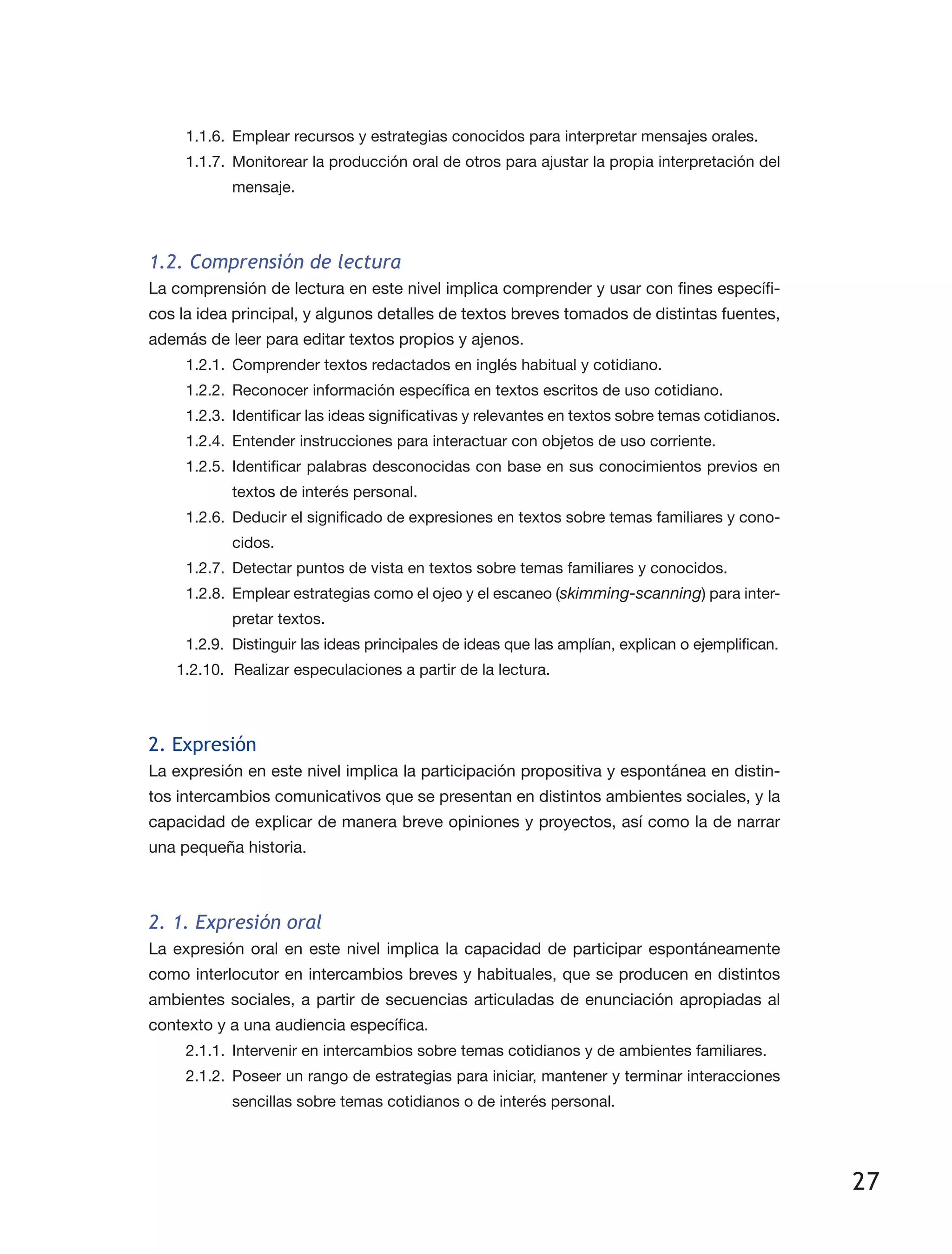 27
1.1.6.	 Emplear recursos y estrategias conocidos para interpretar mensajes orales.
1.1.7.	 Monitorear la producción oral de otros para ajustar la propia interpretación del
mensaje.
1.2. Comprensión de lectura
La comprensión de lectura en este nivel implica comprender y usar con fines específi­
cos la idea principal, y algunos detalles de textos breves tomados de distintas fuentes,
además de leer para editar textos propios y ajenos.
1.2.1.	 Comprender textos redactados en inglés habitual y cotidiano.
1.2.2.	 Reconocer información específica en textos escritos de uso cotidiano.
1.2.3.	 Identificar las ideas significativas y relevantes en textos sobre temas cotidianos.
1.2.4.	 Entender instrucciones para interactuar con objetos de uso corriente.
1.2.5.	Identificar palabras desconocidas con base en sus conocimientos previos en
textos de interés personal.
1.2.6.	 Deducir el significado de expresiones en textos sobre temas familiares y cono­
cidos.
1.2.7.	 Detectar puntos de vista en textos sobre temas familiares y conocidos.
1.2.8.	 Emplear estrategias como el ojeo y el escaneo (skimming-scanning) para inter­
pretar textos.
1.2.9.	 Distinguir las ideas principales de ideas que las amplían, explican o ejemplifican.
1.2.10.	 Realizar especulaciones a partir de la lectura.
2. Expresión
La expresión en este nivel implica la participación propositiva y espontánea en distin­
tos intercambios comunicativos que se presentan en distintos ambientes sociales, y la
capacidad de explicar de manera breve opiniones y proyectos, así como la de narrar
una pequeña historia.
2. 1. Expresión oral
La expresión oral en este nivel implica la capacidad de participar espontáneamente
como interlocutor en intercambios breves y habituales, que se producen en distintos
ambientes sociales, a partir de secuencias articuladas de enunciación apropiadas al
contexto y a una audiencia específica.
2.1.1.	 Intervenir en intercambios sobre temas cotidianos y de ambientes familiares.
2.1.2.	 Poseer un rango de estrategias para iniciar, mantener y terminar interacciones
sencillas sobre temas cotidianos o de interés personal.
 