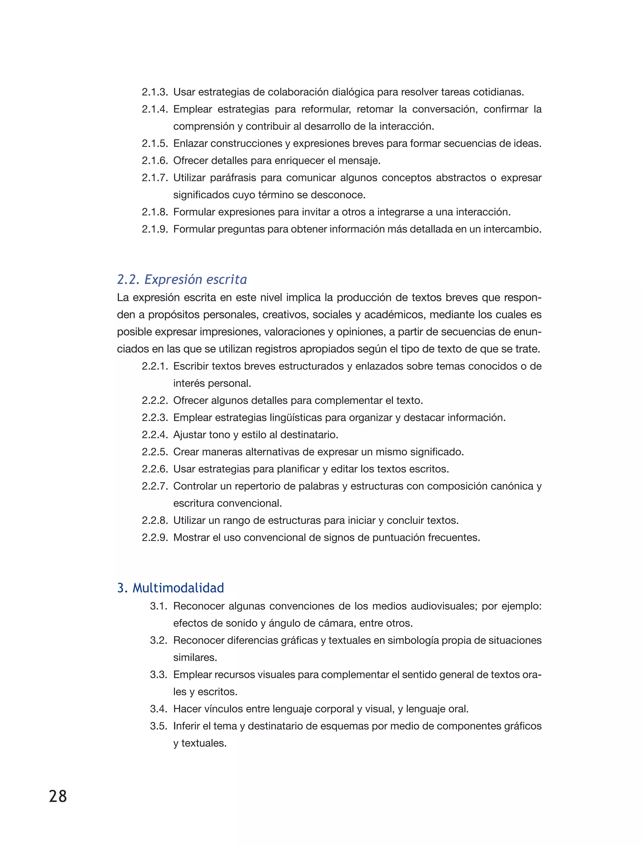 28
2.1.3.	 Usar estrategias de colaboración dialógica para resolver tareas cotidianas.
2.1.4.	Emplear estrategias para reformular, retomar la conversación, confirmar la
comprensión y contribuir al desarrollo de la interacción.
2.1.5.	 Enlazar construcciones y expresiones breves para formar secuencias de ideas.
2.1.6.	 Ofrecer detalles para enriquecer el mensaje.
2.1.7.	Utilizar paráfrasis para comunicar algunos conceptos abstractos o expresar
significados cuyo término se desconoce.
2.1.8.	 Formular expresiones para invitar a otros a integrarse a una interacción.
2.1.9.	 Formular preguntas para obtener información más detallada en un intercambio.
2.2. Expresión escrita
La expresión escrita en este nivel implica la producción de textos breves que respon­
den a propósitos personales, creativos, sociales y académicos, mediante los cuales es
posible expresar impresiones, valoraciones y opiniones, a partir de secuencias de enun­
ciados en las que se utilizan registros apropiados según el tipo de texto de que se trate.
2.2.1.	 Escribir textos breves estructurados y enlazados sobre temas conocidos o de
interés personal.
2.2.2.	 Ofrecer algunos detalles para complementar el texto.
2.2.3.	 Emplear estrategias lingüísticas para organizar y destacar información.
2.2.4.	 Ajustar tono y estilo al destinatario.
2.2.5.	 Crear maneras alternativas de expresar un mismo significado.
2.2.6.	 Usar estrategias para planificar y editar los textos escritos.
2.2.7.	 Controlar un repertorio de palabras y estructuras con composición canónica y
escritura convencional.
2.2.8.	 Utilizar un rango de estructuras para iniciar y concluir textos.
2.2.9.	 Mostrar el uso convencional de signos de puntuación frecuentes.
3. Multimodalidad
3.1.	 Reconocer algunas convenciones de los medios audiovisuales; por ejemplo:
efectos de sonido y ángulo de cámara, entre otros.
3.2.	 Reconocer diferencias gráficas y textuales en simbología propia de situaciones
similares.
3.3.	 Emplear recursos visuales para complementar el sentido general de textos ora­
les y escritos.
3.4.	 Hacer vínculos entre lenguaje corporal y visual, y lenguaje oral.
3.5.	 Inferir el tema y destinatario de esquemas por medio de componentes gráficos
y textuales.
 