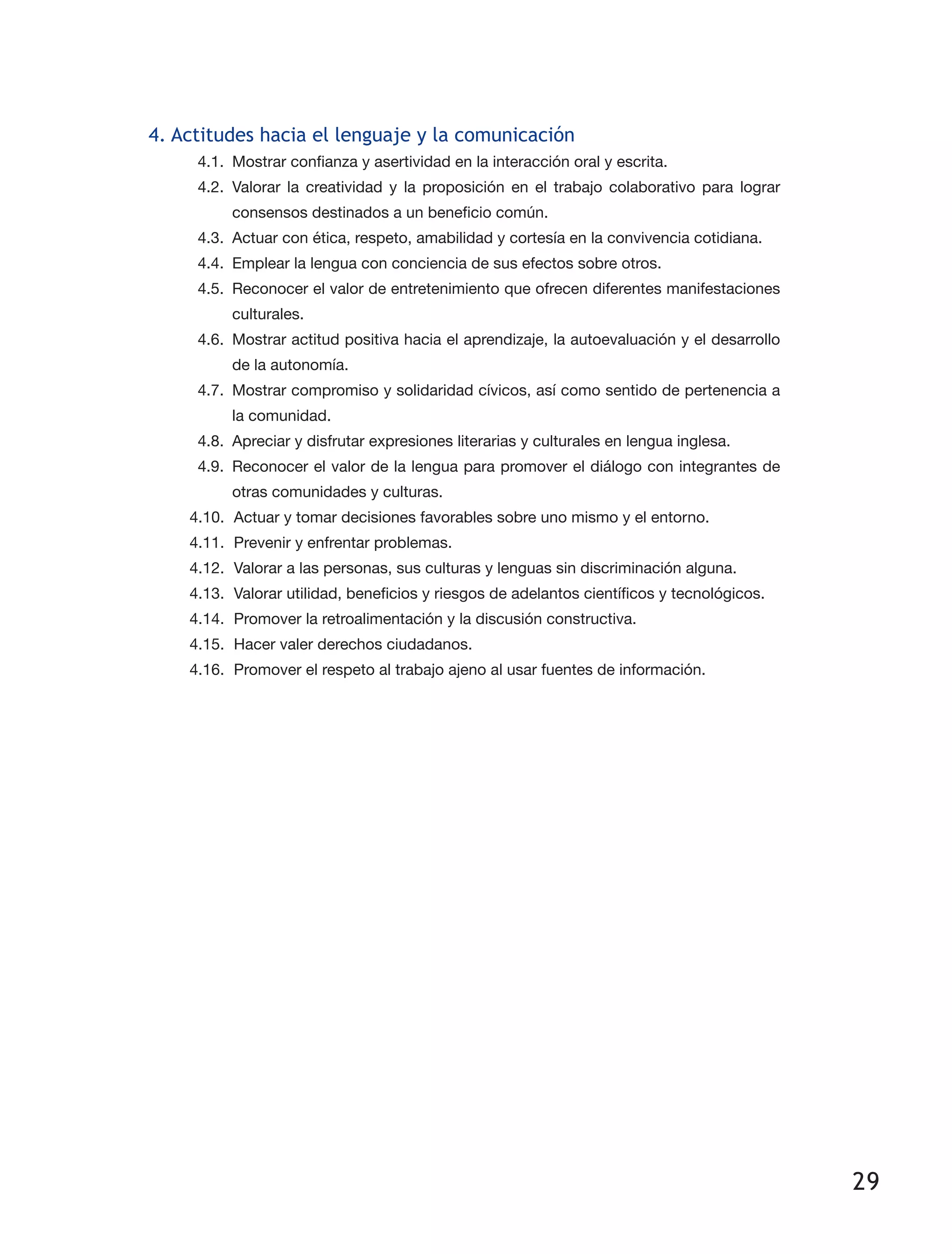 29
4. Actitudes hacia el lenguaje y la comunicación
4.1.	 Mostrar confianza y asertividad en la interacción oral y escrita.
4.2.	Valorar la creatividad y la proposición en el trabajo colaborativo para lograr
consensos destinados a un beneficio común.
4.3.	 Actuar con ética, respeto, amabilidad y cortesía en la convivencia cotidiana.
4.4.	 Emplear la lengua con conciencia de sus efectos sobre otros.
4.5.	 Reconocer el valor de entretenimiento que ofrecen diferentes manifestaciones
culturales.
4.6.	 Mostrar actitud positiva hacia el aprendizaje, la autoevaluación y el desarrollo
de la autonomía.
4.7.	 Mostrar compromiso y solidaridad cívicos, así como sentido de pertenencia a
la comunidad.
4.8.	 Apreciar y disfrutar expresiones literarias y culturales en lengua inglesa.
4.9.	 Reconocer el valor de la lengua para promover el diálogo con integrantes de
otras comunidades y culturas.
4.10.	 Actuar y tomar decisiones favorables sobre uno mismo y el entorno.
4.11.	 Prevenir y enfrentar problemas.
4.12.	 Valorar a las personas, sus culturas y lenguas sin discriminación alguna.
4.13.	 Valorar utilidad, beneficios y riesgos de adelantos científicos y tecnológicos.
4.14.	 Promover la retroalimentación y la discusión constructiva.
4.15.	 Hacer valer derechos ciudadanos.
4.16.	 Promover el respeto al trabajo ajeno al usar fuentes de información.
 