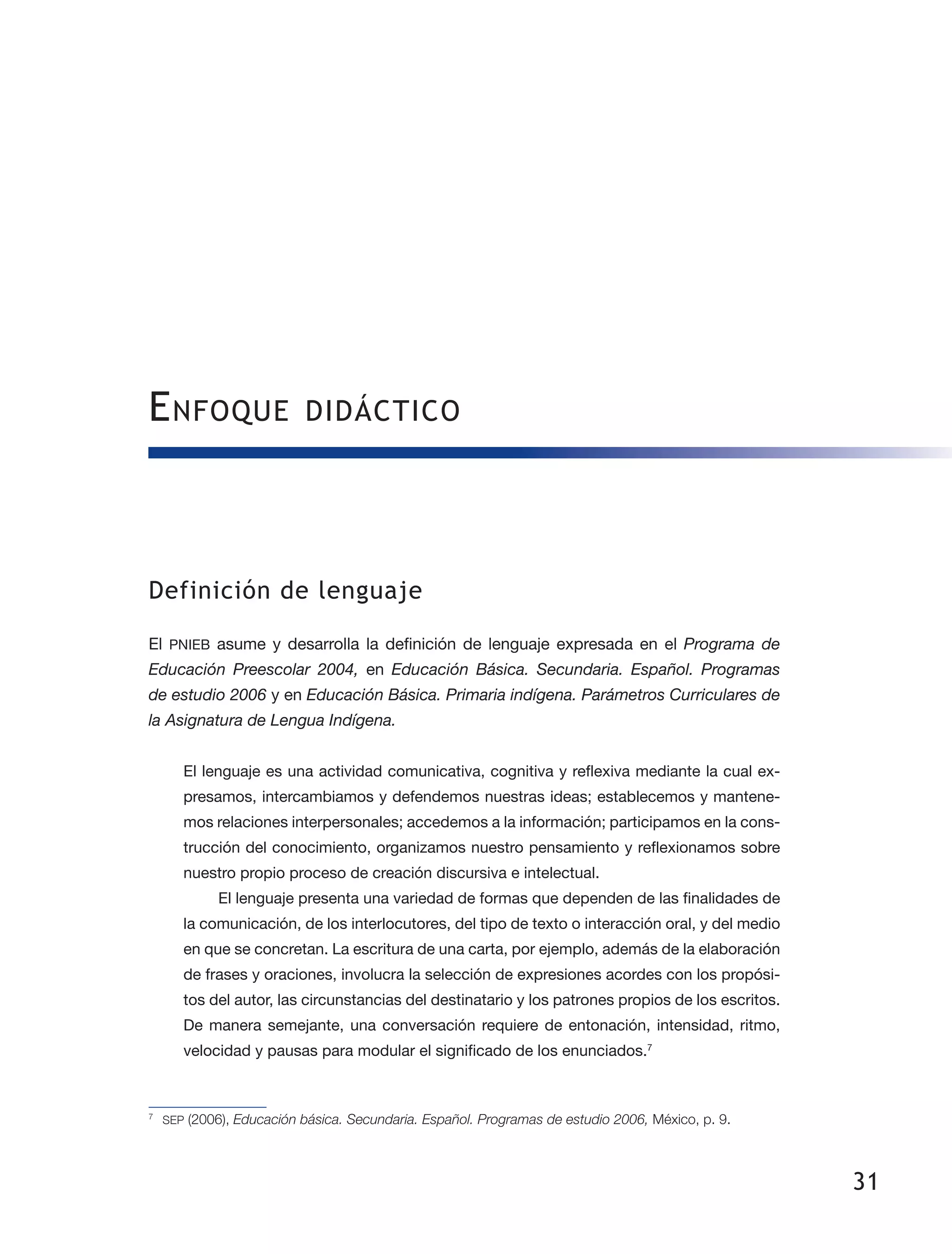 31
Enfoque didáctico
Definición de lenguaje
El PNIEB asume y desarrolla la definición de lenguaje expresada en el Programa de
Educación Preescolar 2004, en Educación Básica. Secundaria. Español. Programas
de estudio 2006 y en Educación Básica. Primaria indígena. Parámetros Curriculares de
la Asignatura de Lengua Indígena.
El lenguaje es una actividad comunicativa, cognitiva y reflexiva mediante la cual ex­
presamos, intercambiamos y defendemos nuestras ideas; establecemos y mantene­
mos relaciones interpersonales; accedemos a la información; participamos en la cons­
trucción del conocimiento, organizamos nuestro pensamiento y reflexionamos sobre
nuestro propio proceso de creación discursiva e intelectual.
El lenguaje presenta una variedad de formas que dependen de las finalidades de
la comunicación, de los interlocutores, del tipo de texto o interacción oral, y del medio
en que se concretan. La escritura de una carta, por ejemplo, además de la elaboración
de frases y oraciones, involucra la selección de expresiones acordes con los propósi­
tos del autor, las circunstancias del destinatario y los patrones propios de los escritos.
De manera semejante, una conversación requiere de entonación, intensidad, ritmo,
velocidad y pausas para modular el significado de los enunciados.7
7
	 SEP (2006), Educación básica. Secundaria. Español. Programas de estudio 2006, México, p. 9.
 