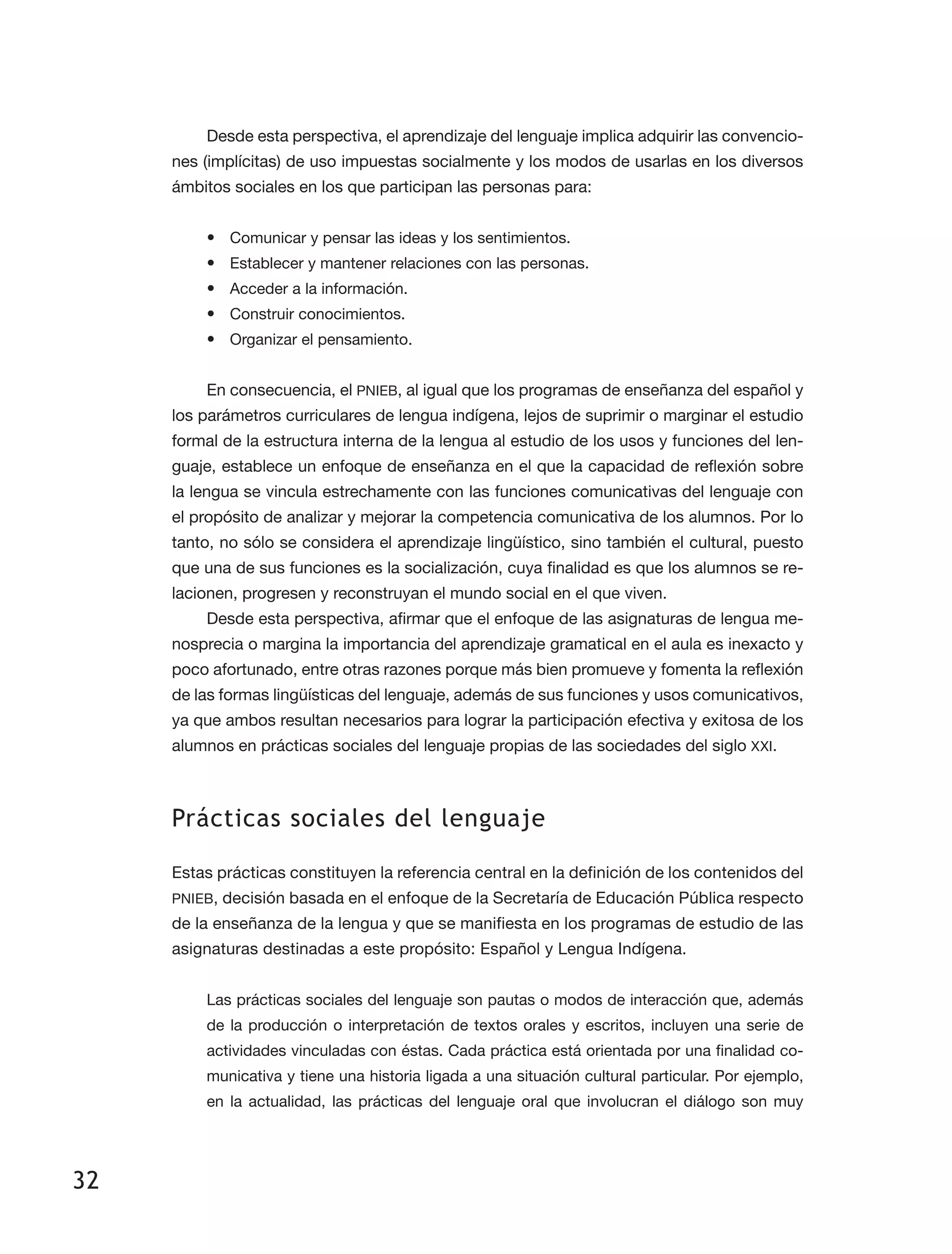 32
Desde esta perspectiva, el aprendizaje del lenguaje implica adquirir las convencio­
nes (implícitas) de uso impuestas socialmente y los modos de usarlas en los diversos
ámbitos sociales en los que participan las personas para:
•	 Comunicar y pensar las ideas y los sentimientos.
•	 Establecer y mantener relaciones con las personas.
•	 Acceder a la información.
•	 Construir conocimientos.
•	 Organizar el pensamiento.
En consecuencia, el PNIEB, al igual que los programas de enseñanza del español y
los parámetros curriculares de lengua indígena, lejos de suprimir o marginar el estudio
formal de la estructura interna de la lengua al estudio de los usos y funciones del len­
guaje, establece un enfoque de enseñanza en el que la capacidad de reflexión sobre
la lengua se vincula estrechamente con las funciones comunicativas del lenguaje con
el propósito de analizar y mejorar la competencia comunicativa de los alumnos. Por lo
tanto, no sólo se considera el aprendizaje lingüístico, sino también el cultural, puesto
que una de sus funciones es la socialización, cuya finalidad es que los alumnos se re­
lacionen, progresen y reconstruyan el mundo social en el que viven.
Desde esta perspectiva, afirmar que el enfoque de las asignaturas de lengua me­
nosprecia o margina la importancia del aprendizaje gramatical en el aula es inexacto y
poco afortunado, entre otras razones porque más bien promueve y fomenta la reflexión
de las formas lingüísticas del lenguaje, además de sus funciones y usos comunicativos,
ya que ambos resultan necesarios para lograr la participación efectiva y exitosa de los
alumnos en prácticas sociales del lenguaje propias de las sociedades del siglo XXI.
Prácticas sociales del lenguaje
Estas prácticas constituyen la referencia central en la definición de los contenidos del
PNIEB, decisión basada en el enfoque de la Secretaría de Educación Pública respecto
de la enseñanza de la lengua y que se manifiesta en los programas de estudio de las
asignaturas destinadas a este propósito: Español y Lengua Indígena.
Las prácticas sociales del lenguaje son pautas o modos de interacción que, además
de la producción o interpretación de textos orales y escritos, incluyen una serie de
actividades vinculadas con éstas. Cada práctica está orientada por una finalidad co­
municativa y tiene una historia ligada a una situación cultural particular. Por ejemplo,
en la actualidad, las prácticas del lenguaje oral que involucran el diálogo son muy
 