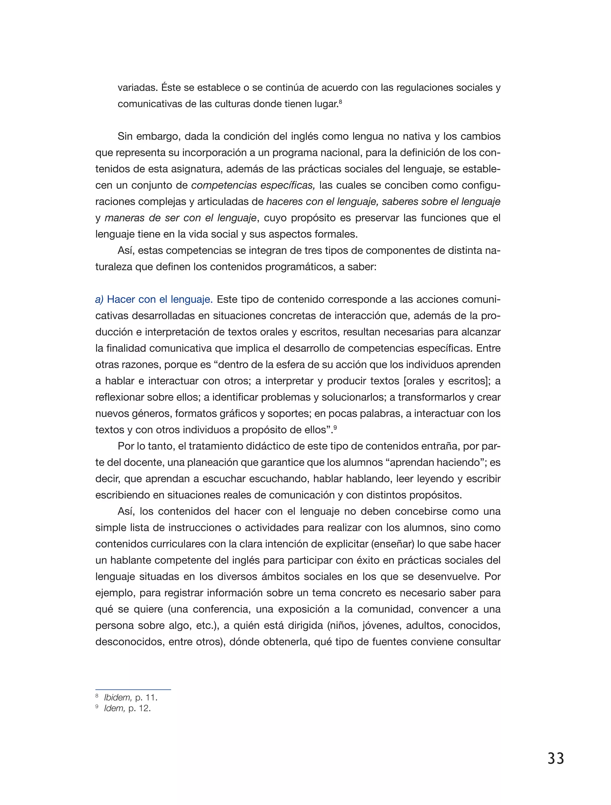33
variadas. Éste se establece o se continúa de acuerdo con las regulaciones sociales y
comunicativas de las culturas donde tienen lugar.8
Sin embargo, dada la condición del inglés como lengua no nativa y los cambios
que representa su incorporación a un programa nacional, para la definición de los con­
tenidos de esta asignatura, además de las prácticas sociales del lenguaje, se estable­
cen un conjunto de competencias específicas, las cuales se conciben como configu­
raciones complejas y articuladas de haceres con el lenguaje, saberes sobre el lenguaje
y maneras de ser con el lenguaje, cuyo propósito es preservar las funciones que el
lenguaje tiene en la vida social y sus aspectos formales.
Así, estas competencias se integran de tres tipos de componentes de distinta na­
turaleza que definen los contenidos programáticos, a saber:
a) Hacer con el lenguaje. Este tipo de contenido corresponde a las acciones comuni­
cativas desarrolladas en situaciones concretas de interacción que, además de la pro­
ducción e interpretación de textos orales y escritos, resultan necesarias para alcanzar
la finalidad comunicativa que implica el desarrollo de competencias específicas. Entre
otras razones, porque es “dentro de la esfera de su acción que los individuos aprenden
a hablar e interactuar con otros; a interpretar y producir textos [orales y escritos]; a
reflexionar sobre ellos; a identificar problemas y solucionarlos; a transformarlos y crear
nuevos géneros, formatos gráficos y soportes; en pocas palabras, a interactuar con los
textos y con otros individuos a propósito de ellos”.9
Por lo tanto, el tratamiento didáctico de este tipo de contenidos entraña, por par­
te del docente, una planeación que garantice que los alumnos “aprendan haciendo”; es
decir, que aprendan a escuchar escuchando, hablar hablando, leer leyendo y escribir
escribiendo en situaciones reales de comunicación y con distintos propósitos.
Así, los contenidos del hacer con el lenguaje no deben concebirse como una
simple lista de instrucciones o actividades para realizar con los alumnos, sino como
contenidos curriculares con la clara intención de explicitar (enseñar) lo que sabe hacer
un hablante competente del inglés para participar con éxito en prácticas sociales del
lenguaje situadas en los diversos ámbitos sociales en los que se desenvuelve. Por
ejemplo, para registrar información sobre un tema concreto es necesario saber para
qué se quiere (una conferencia, una exposición a la comunidad, convencer a una
persona sobre algo, etc.), a quién está dirigida (niños, jóvenes, adultos, conocidos,
desconocidos, entre otros), dónde obtenerla, qué tipo de fuentes conviene consultar
8
	 Ibidem, p. 11.
9
	 Idem, p. 12.
 