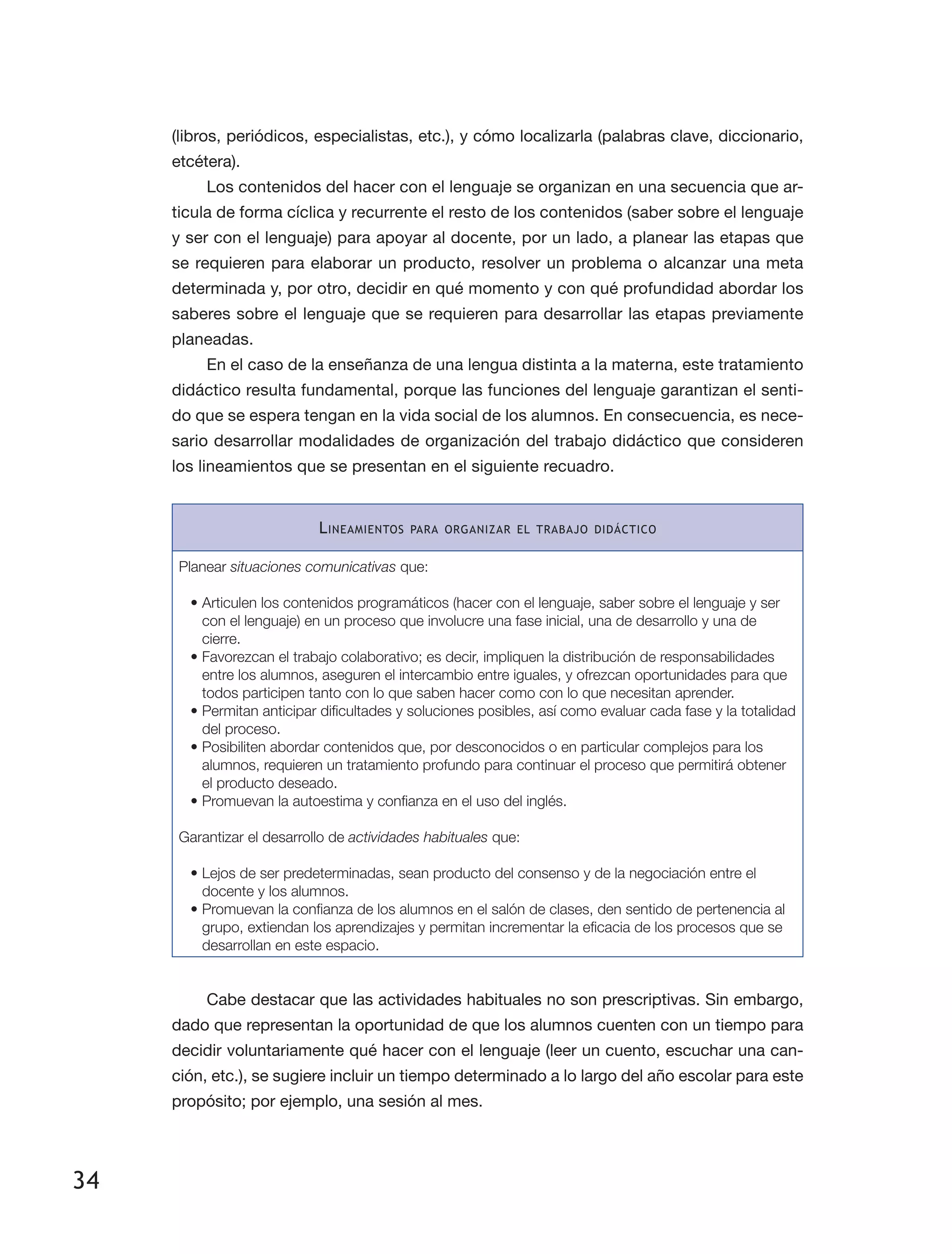 34
(libros, periódicos, especialistas, etc.), y cómo localizarla (palabras clave, diccionario,
etcétera).
Los contenidos del hacer con el lenguaje se organizan en una secuencia que ar­
ticula de forma cíclica y recurrente el resto de los contenidos (saber sobre el lenguaje
y ser con el lenguaje) para apoyar al docente, por un lado, a planear las etapas que
se requieren para elaborar un producto, resolver un problema o alcanzar una meta
determinada y, por otro, decidir en qué momento y con qué profundidad abordar los
saberes sobre el lenguaje que se requieren para desarrollar las etapas previamente
planeadas.
En el caso de la enseñanza de una lengua distinta a la materna, este tratamiento
didáctico resulta fundamental, porque las funciones del lenguaje garantizan el senti­
do que se espera tengan en la vida social de los alumnos. En consecuencia, es nece­
sario desarrollar modalidades de organización del trabajo didáctico que consideren
los lineamientos que se presentan en el siguiente recuadro.
Lineamientos para organizar el trabajo didáctico
Planear situaciones comunicativas que:
•	Articulen los contenidos programáticos (hacer con el lenguaje, saber sobre el lenguaje y ser
con el lenguaje) en un proceso que involucre una fase inicial, una de desarrollo y una de
cierre.
•	Favorezcan el trabajo colaborativo; es decir, impliquen la distribución de responsabilidades
entre los alumnos, aseguren el intercambio entre iguales, y ofrezcan oportunidades para que
todos participen tanto con lo que saben hacer como con lo que necesitan aprender.
•	Permitan anticipar dificultades y soluciones posibles, así como evaluar cada fase y la totalidad
del proceso.
•	Posibiliten abordar contenidos que, por desconocidos o en particular complejos para los
alumnos, requieren un tratamiento profundo para continuar el proceso que permitirá obtener
el producto deseado.
•	Promuevan la autoestima y confianza en el uso del inglés.
Garantizar el desarrollo de actividades habituales que:
•	Lejos de ser predeterminadas, sean producto del consenso y de la negociación entre el
docente y los alumnos.
•	Promuevan la confianza de los alumnos en el salón de clases, den sentido de pertenencia al
grupo, extiendan los aprendizajes y permitan incrementar la eficacia de los procesos que se
desarrollan en este espacio.
Cabe destacar que las actividades habituales no son prescriptivas. Sin embargo,
dado que representan la oportunidad de que los alumnos cuenten con un tiempo para
decidir voluntariamente qué hacer con el lenguaje (leer un cuento, escuchar una can­
ción, etc.), se sugiere incluir un tiempo determinado a lo largo del año escolar para este
propósito; por ejemplo, una sesión al mes.
 