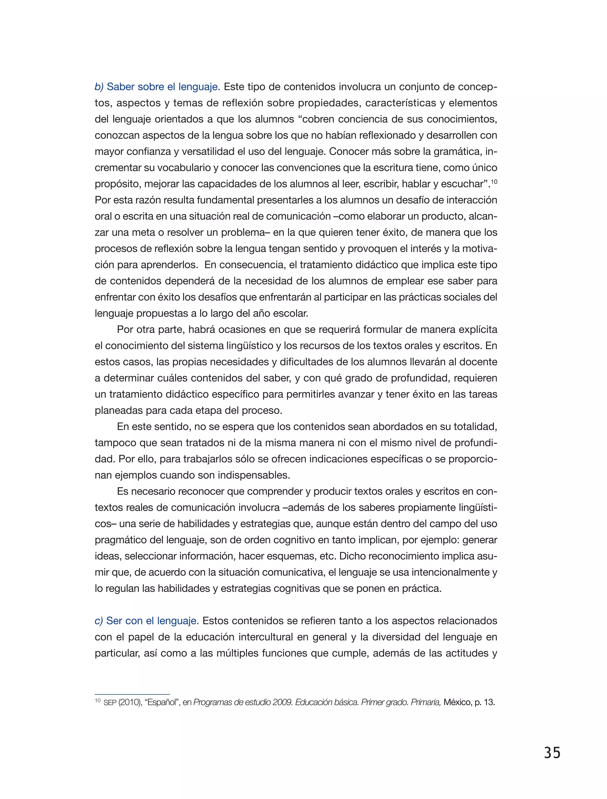 35
b) Saber sobre el lenguaje. Este tipo de contenidos involucra un conjunto de concep­
tos, aspectos y temas de reflexión sobre propiedades, características y elementos
del lenguaje orientados a que los alumnos “cobren conciencia de sus cono­ci­mientos,
conozcan aspectos de la lengua sobre los que no habían reflexionado y desarrollen con
mayor confianza y versatilidad el uso del lenguaje. Conocer más sobre la gramática, in­
crementar su vocabulario y conocer las convenciones que la escritura tiene, como único
propósito, mejorar las capacidades de los alumnos al leer, escribir, hablar y escuchar”.10
Por esta razón resulta fundamental presentarles a los alumnos un desafío de interacción
oral o escrita en una situación real de comunicación –como elaborar un producto, alcan­
zar una meta o resolver un problema– en la que quieren tener éxito, de manera que los
procesos de reflexión sobre la lengua tengan sentido y provoquen el interés y la motiva­
ción para aprenderlos. En consecuencia, el tratamiento didáctico que implica este tipo
de contenidos dependerá de la necesidad de los alumnos de emplear ese saber para
enfrentar con éxito los desafíos que enfrentarán al participar en las prácticas sociales del
lenguaje propuestas a lo largo del año escolar.
Por otra parte, habrá ocasiones en que se requerirá formular de manera explícita
el conocimiento del sistema lingüístico y los recursos de los textos orales y escritos. En
estos casos, las propias necesidades y dificultades de los alumnos llevarán al docente
a determinar cuáles contenidos del saber, y con qué grado de profundidad, requieren
un tratamiento didáctico específico para permitirles avanzar y tener éxito en las tareas
planeadas para cada etapa del proceso.
En este sentido, no se espera que los contenidos sean abordados en su totalidad,
tampoco que sean tratados ni de la misma manera ni con el mismo nivel de profundi­
dad. Por ello, para trabajarlos sólo se ofrecen indicaciones específicas o se proporcio­
nan ejemplos cuando son indispensables.
Es necesario reconocer que comprender y producir textos orales y escritos en con­
textos reales de comunicación involucra –además de los saberes propiamente lingüísti­
cos– una serie de habilidades y estrategias que, aunque están dentro del campo del uso
pragmático del lenguaje, son de orden cognitivo en tanto implican, por ejemplo: generar
ideas, seleccionar información, hacer esquemas, etc. Dicho reconocimiento implica asu­
mir que, de acuerdo con la situación comunicativa, el lenguaje se usa intencionalmente y
lo regulan las habilidades y estrategias cognitivas que se ponen en práctica.
c) Ser con el lenguaje. Estos contenidos se refieren tanto a los aspectos relacionados
con el papel de la educación intercultural en general y la diversidad del lenguaje en
particular, así como a las múltiples funciones que cumple, además de las actitudes y
10
	SEP (2010), “Español”, en Programas de estudio 2009. Educación básica. Primer grado. Primaria, México, p. 13.
 