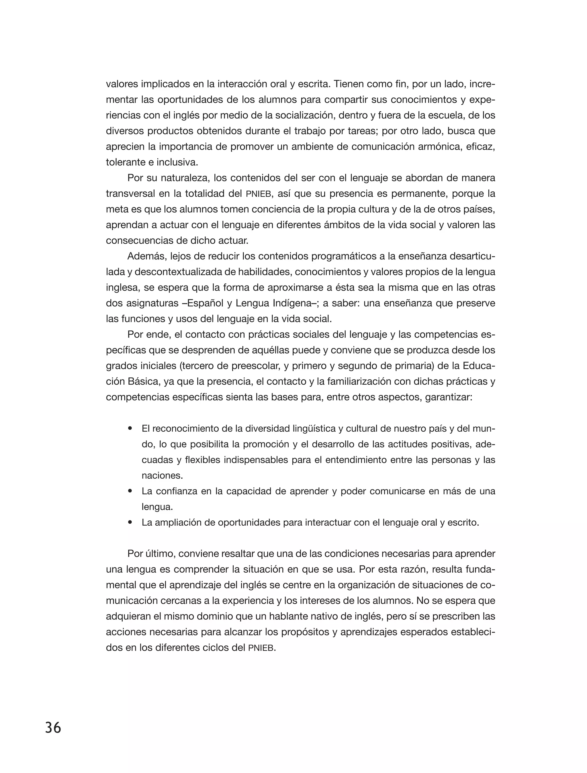 36
valores implicados en la interacción oral y escrita. Tienen como fin, por un lado, incre­
mentar las oportunidades de los alumnos para compartir sus conocimientos y expe­
riencias con el inglés por medio de la socialización, dentro y fuera de la escuela, de los
diversos productos obtenidos durante el trabajo por tareas; por otro lado, busca que
aprecien la importancia de promover un ambiente de comunicación armónica, eficaz,
tolerante e inclusiva.
Por su naturaleza, los contenidos del ser con el lenguaje se abordan de manera
transversal en la totalidad del PNIEB, así que su presencia es permanente, porque la
meta es que los alumnos tomen conciencia de la propia cultura y de la de otros países,
aprendan a actuar con el lenguaje en diferentes ámbitos de la vida social y valoren las
consecuencias de dicho actuar.
Además, lejos de reducir los contenidos programáticos a la enseñanza desarticu­
lada y descontextualizada de habilidades, conocimientos y valores propios de la lengua
inglesa, se espera que la forma de aproximarse a ésta sea la misma que en las otras
dos asignaturas –Español y Lengua Indígena–; a saber: una enseñanza que preserve
las funciones y usos del lenguaje en la vida social.
Por ende, el contacto con prácticas sociales del lenguaje y las competencias es­
pecíficas que se desprenden de aquéllas puede y conviene que se produzca desde los
grados iniciales (tercero de preescolar, y primero y segundo de primaria) de la Educa­
ción Básica, ya que la presencia, el contacto y la familiarización con dichas prácticas y
competencias específicas sienta las bases para, entre otros aspectos, garantizar:
•	 El reconocimiento de la diversidad lingüística y cultural de nuestro país y del mun­
do, lo que posibilita la promoción y el desarrollo de las actitudes positivas, ade­
cuadas y flexibles indispensables para el entendimiento entre las personas y las
naciones.
•	 La confianza en la capacidad de aprender y poder comunicarse en más de una
lengua.
•	 La ampliación de oportunidades para interactuar con el lenguaje oral y escrito.
Por último, conviene resaltar que una de las condiciones necesarias para aprender
una lengua es comprender la situación en que se usa. Por esta razón, resulta funda­
mental que el aprendizaje del inglés se centre en la organización de situaciones de co­
municación cercanas a la experiencia y los intereses de los alumnos. No se espera que
adquieran el mismo dominio que un hablante nativo de inglés, pero sí se prescriben las
acciones necesarias para alcanzar los propósitos y aprendizajes esperados estableci­
dos en los diferentes ciclos del PNIEB.
 