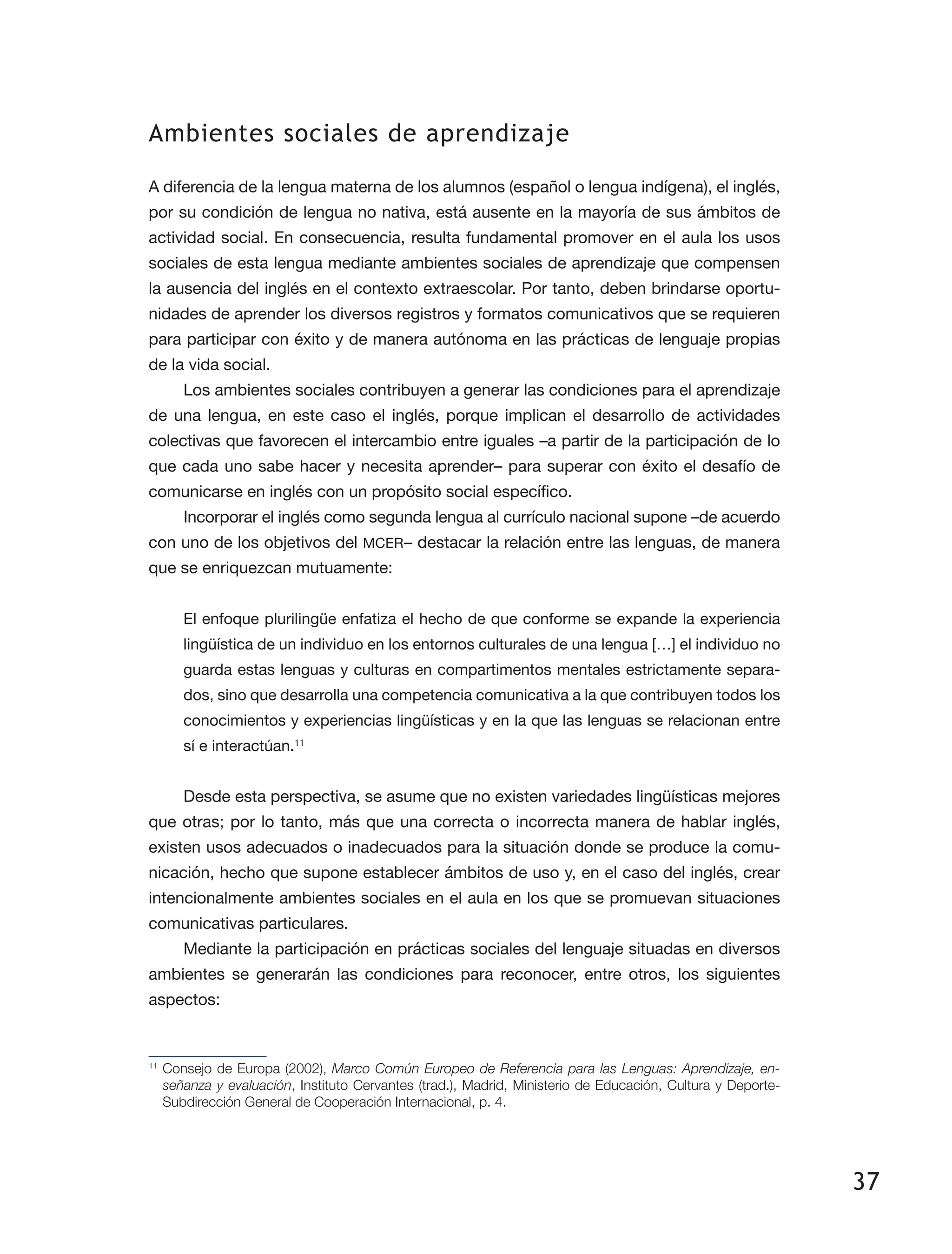 37
Ambientes sociales de aprendizaje
A diferencia de la lengua materna de los alumnos (español o lengua indígena), el inglés,
por su condición de lengua no nativa, está ausente en la mayoría de sus ámbitos de
actividad social. En consecuencia, resulta fundamental promover en el aula los usos
sociales de esta lengua mediante ambientes sociales de aprendizaje que compensen
la ausencia del inglés en el contexto extraescolar. Por tanto, deben brindarse oportu­
nidades de aprender los diversos registros y formatos comunicativos que se requieren
para participar con éxito y de manera autónoma en las prácticas de lenguaje propias
de la vida social.
Los ambientes sociales contribuyen a generar las condiciones para el aprendizaje
de una lengua, en este caso el inglés, porque implican el desarrollo de actividades
colec­tivas que favorecen el intercambio entre iguales –a partir de la participación de lo
que cada uno sabe hacer y necesita aprender– para superar con éxito el desafío de
comunicar­se en inglés con un propósito social específico.
Incorporar el inglés como segunda lengua al currículo nacional supone –de acuerdo
con uno de los objetivos del MCER– destacar la relación entre las lenguas, de manera
que se enriquezcan mutuamente:
El enfoque plurilingüe enfatiza el hecho de que conforme se expande la experiencia
lingüística de un individuo en los entornos culturales de una lengua […] el individuo no
guarda estas lenguas y culturas en compartimentos mentales estrictamente separa­
dos, sino que desarrolla una competencia comunicativa a la que contribuyen todos los
conocimientos y experiencias lingüísticas y en la que las lenguas se relacionan entre
sí e interactúan.11
Desde esta perspectiva, se asume que no existen variedades lingüísticas mejores
que otras; por lo tanto, más que una correcta o incorrecta manera de hablar inglés,
existen usos adecuados o inadecuados para la situación donde se produce la comu­
nicación, hecho que supone establecer ámbitos de uso y, en el caso del inglés, crear
intencionalmente ambientes sociales en el aula en los que se promuevan situaciones
comunicativas particulares.
Mediante la participación en prácticas sociales del lenguaje situadas en diversos
ambientes se generarán las condiciones para reconocer, entre otros, los siguientes
aspectos:
11
	Consejo de Europa (2002), Marco Común Europeo de Referencia para las Lenguas: Aprendizaje, en-
señanza y evaluación, Instituto Cervantes (trad.), Madrid, Ministerio de Educación, Cultura y Deporte-
Subdirección General de Cooperación Internacional, p. 4.
 