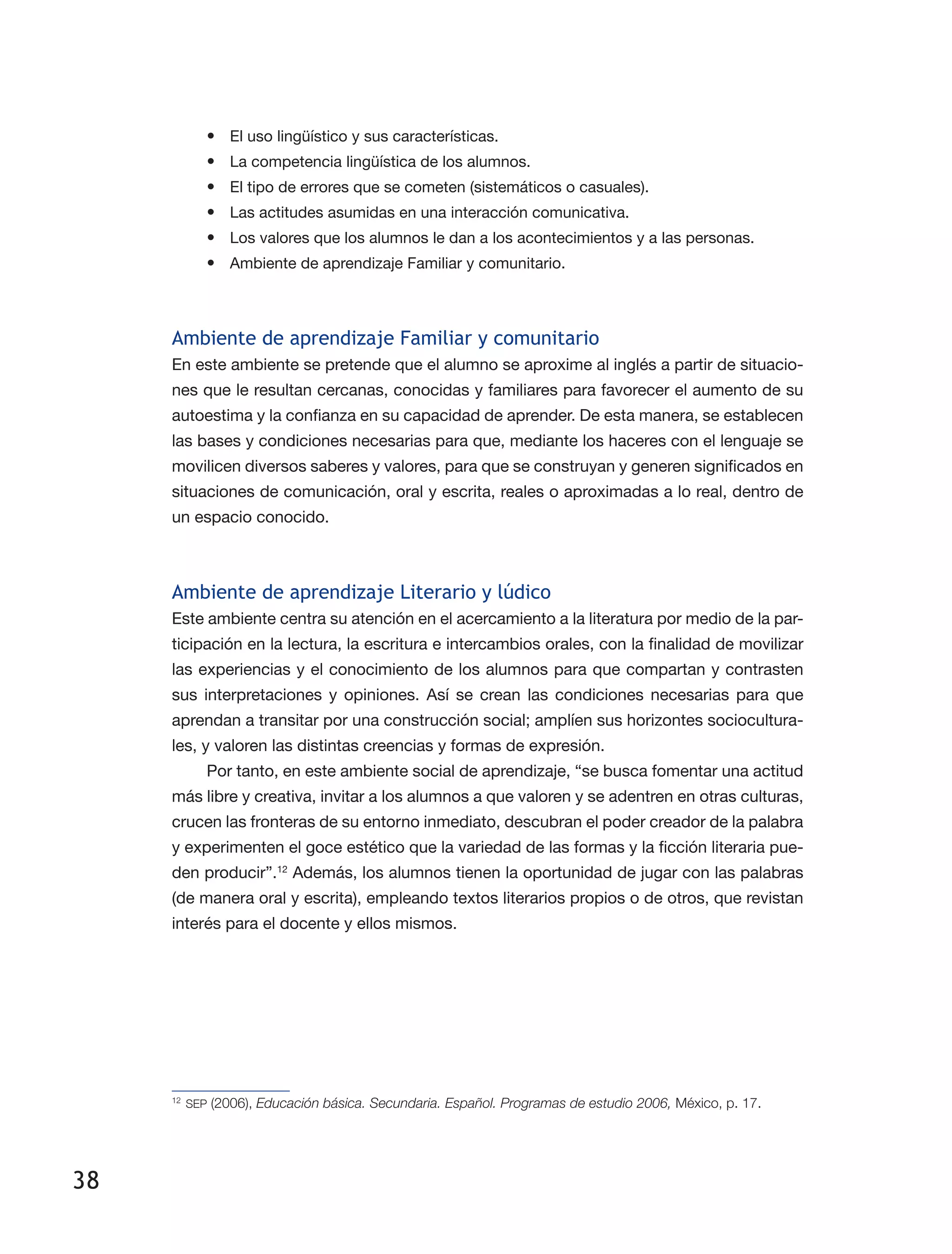 38
•	 El uso lingüístico y sus características.
•	 La competencia lingüística de los alumnos.
•	 El tipo de errores que se cometen (sistemáticos o casuales).
•	 Las actitudes asumidas en una interacción comunicativa.
•	 Los valores que los alumnos le dan a los acontecimientos y a las personas.
•	 Ambiente de aprendizaje Familiar y comunitario.
Ambiente de aprendizaje Familiar y comunitario
En este ambiente se pretende que el alumno se aproxime al inglés a partir de situacio­
nes que le resultan cercanas, conocidas y familiares para favorecer el aumento de su
autoestima y la confianza en su capacidad de aprender. De esta manera, se establecen
las bases y condiciones necesarias para que, mediante los haceres con el lenguaje se
movilicen diversos saberes y valores, para que se construyan y generen significados en
situaciones de comunicación, oral y escrita, reales o aproximadas a lo real, dentro de
un espacio conocido.
Ambiente de aprendizaje Literario y lúdico
Este ambiente centra su atención en el acercamiento a la literatura por medio de la par­
ticipación en la lectura, la escritura e intercambios orales, con la finalidad de movilizar
las experiencias y el conocimiento de los alumnos para que compartan y contrasten
sus interpretaciones y opiniones. Así se crean las condiciones necesarias para que
aprendan a transitar por una construcción social; amplíen sus horizontes sociocultura­
les, y valoren las distintas creencias y formas de expresión.
Por tanto, en este ambiente social de aprendizaje, “se busca fomentar una actitud
más libre y creativa, invitar a los alumnos a que valoren y se adentren en otras culturas,
crucen las fronteras de su entorno inmediato, descubran el poder creador de la palabra
y experimenten el goce estético que la variedad de las formas y la ficción literaria pue­
den producir”.12
Además, los alumnos tienen la oportunidad de jugar con las palabras
(de manera oral y escrita), empleando textos literarios propios o de otros, que revistan
interés para el docente y ellos mismos.
12
	SEP (2006), Educación básica. Secundaria. Español. Programas de estudio 2006, México, p. 17.
 