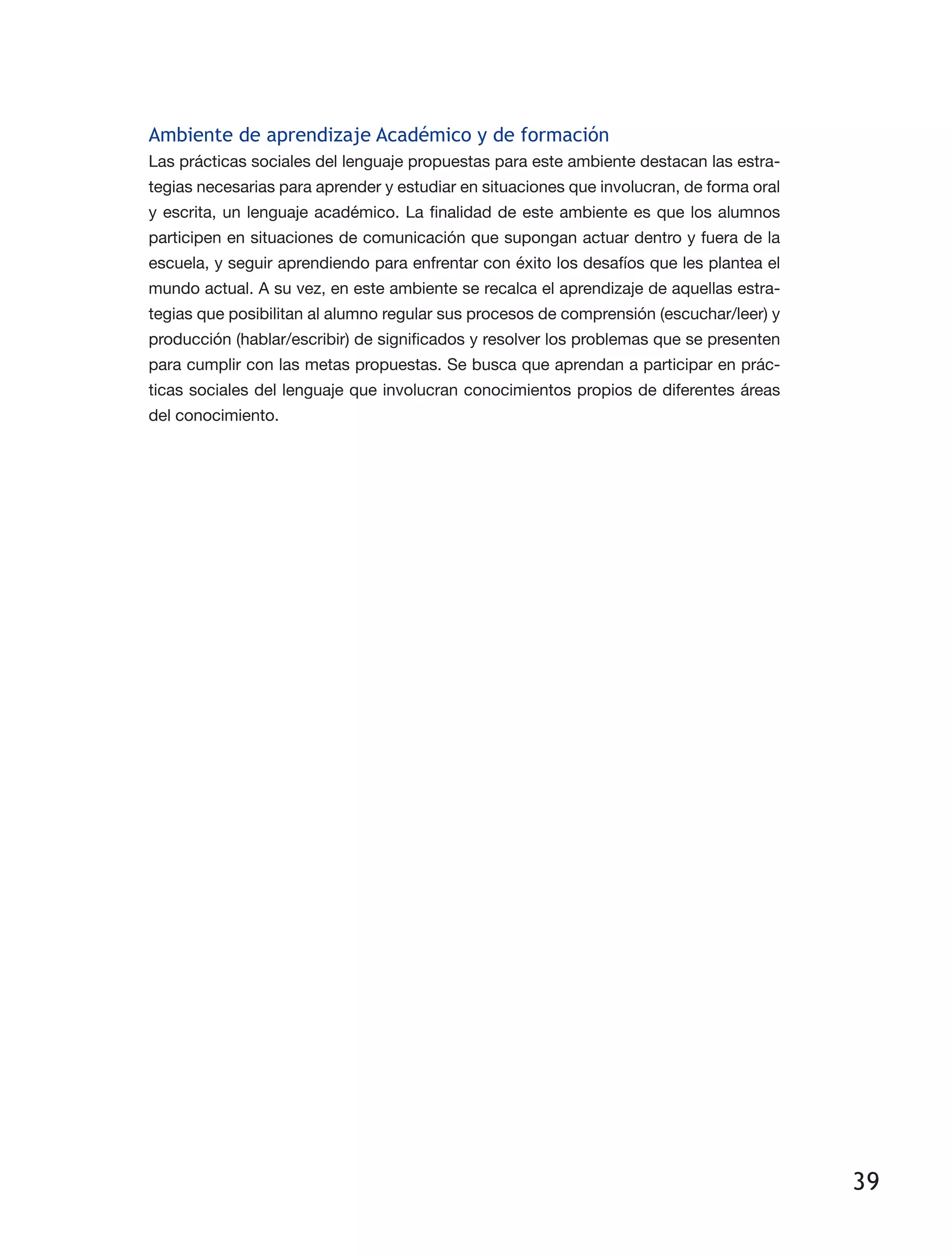 39
Ambiente de aprendizaje Académico y de formación
Las prácticas sociales del lenguaje propuestas para este ambiente destacan las estra­
tegias necesarias para aprender y estudiar en situaciones que involucran, de forma oral
y escrita, un lenguaje académico. La finalidad de este ambiente es que los alumnos
participen en situaciones de comunicación que supongan actuar dentro y fuera de la
escuela, y seguir aprendiendo para enfrentar con éxito los desafíos que les plantea el
mundo actual. A su vez, en este ambiente se recalca el aprendizaje de aquellas estra­
tegias que posibilitan al alumno regular sus procesos de comprensión (escuchar/leer) y
producción (hablar/escribir) de significados y resolver los problemas que se presenten
para cumplir con las metas propuestas. Se busca que aprendan a participar en prác­
ticas sociales del lenguaje que involucran conocimientos propios de diferentes áreas
del conocimiento.
 
