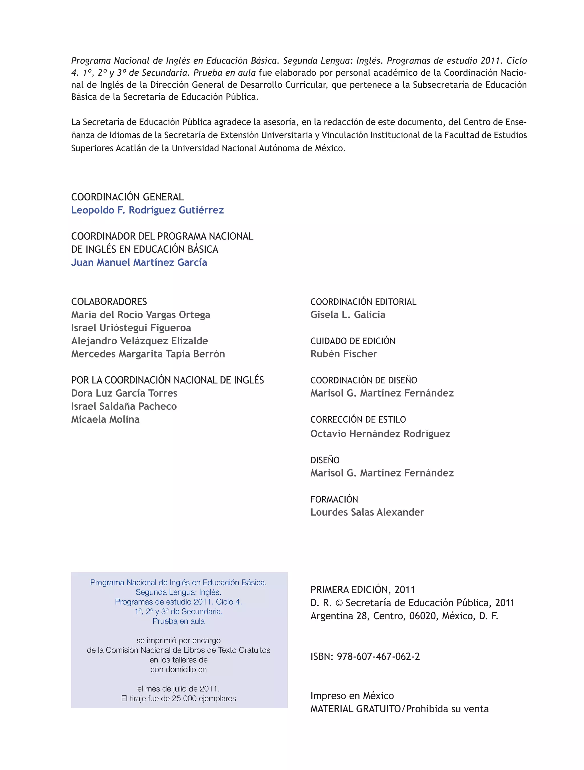 Programa Nacional de Inglés en Educación Básica. Segunda Lengua: Inglés. Programas de estudio 2011. Ciclo
4. 1º, 2º y 3º de Secundaria. Prueba en aula fue elaborado por personal académico de la Coordinación Nacio-
nal de Inglés de la Dirección General de Desarrollo Curricular, que pertenece a la Subsecretaría de Educación
Básica de la Secretaría de Educación Pública.
La Secretaría de Educación Pública agradece la asesoría, en la redacción de este documento, del Centro de Ense-
ñanza de Idiomas de la Secretaría de Extensión Universitaria y Vinculación Institucional de la Facultad de Estudios
Superiores Acatlán de la Universidad Nacional Autónoma de México.
Programa Nacional de Inglés en Educación Básica.
Segunda Lengua: Inglés.
Programas de estudio 2011. Ciclo 4.
1º, 2º y 3º de Secundaria.
Prueba en aula
se imprimió por encargo
de la Comisión Nacional de Libros de Texto Gratuitos
en los talleres de
con domicilio en
el mes de julio de 2011.
El tiraje fue de 25 000 ejemplares
COORDINACIÓN EDITORIAL
Gisela L. Galicia
CUIDADO DE EDICIÓN
Rubén Fischer
COORDINACIÓN DE DISEÑO
Marisol G. Martínez Fernández
CORRECCIÓN DE ESTILO
Octavio Hernández Rodríguez
DISEÑO
Marisol G. Martínez Fernández
FORMACIÓN
Lourdes Salas Alexander
PRIMERA EDICIÓN, 2011
D. R. © Secretaría de Educación Pública, 2011
Argentina 28, Centro, 06020, México, D. F.
ISBN: 978-607-467-062-2
Impreso en México
MATERIAL GRATUITO/Prohibida su venta
COORDINACIÓN GENERAL
Leopoldo F. Rodríguez Gutiérrez
COORDINADOR DEL PROGRAMA NACIONAL
DE INGLÉS EN EDUCACIÓN BÁSICA
Juan Manuel Martínez García
COLABORADORES
María del Rocío Vargas Ortega
Israel Urióstegui Figueroa
Alejandro Velázquez Elizalde
Mercedes Margarita Tapia Berrón
POR LA COORDINACIÓN NACIONAL DE INGLÉS
Dora Luz García Torres
Israel Saldaña Pacheco
Micaela Molina
 