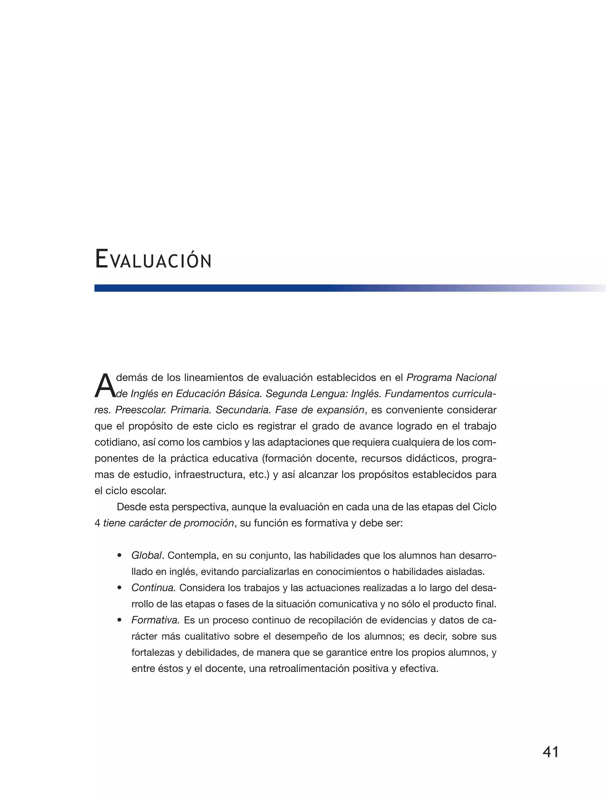 41
Evaluación
Además de los lineamientos de evaluación establecidos en el Programa Nacional
de Inglés en Educación Básica. Segunda Lengua: Inglés. Fundamentos curricula-
res. Preescolar. Primaria. Secundaria. Fase de expansión, es conveniente considerar
que el propósito de este ciclo es registrar el grado de avance logrado en el trabajo
co­tidiano, así como los cambios y las adaptaciones que requiera cualquiera de los com­
ponentes de la práctica educativa (formación docente, recursos didácticos, progra­
mas de estudio, infraestructura, etc.) y así alcanzar los propósitos establecidos para
el ciclo escolar.
Desde esta perspectiva, aunque la evaluación en cada una de las etapas del Ciclo
4 tiene carácter de promoción, su función es formativa y debe ser:
•	 Global. Contempla, en su conjunto, las habilidades que los alumnos han desarro­
llado en inglés, evitando parcializarlas en conocimientos o habilidades aisladas.
•	 Continua. Considera los trabajos y las actuaciones realizadas a lo largo del desa­
rrollo de las etapas o fases de la situación comunicativa y no sólo el producto final.
•	 Formativa. Es un proceso continuo de recopilación de evidencias y datos de ca­
rácter más cualitativo sobre el desempeño de los alumnos; es decir, sobre sus
fortalezas y debilidades, de manera que se garantice entre los propios alumnos, y
entre éstos y el docente, una retroalimentación positiva y efectiva.
 