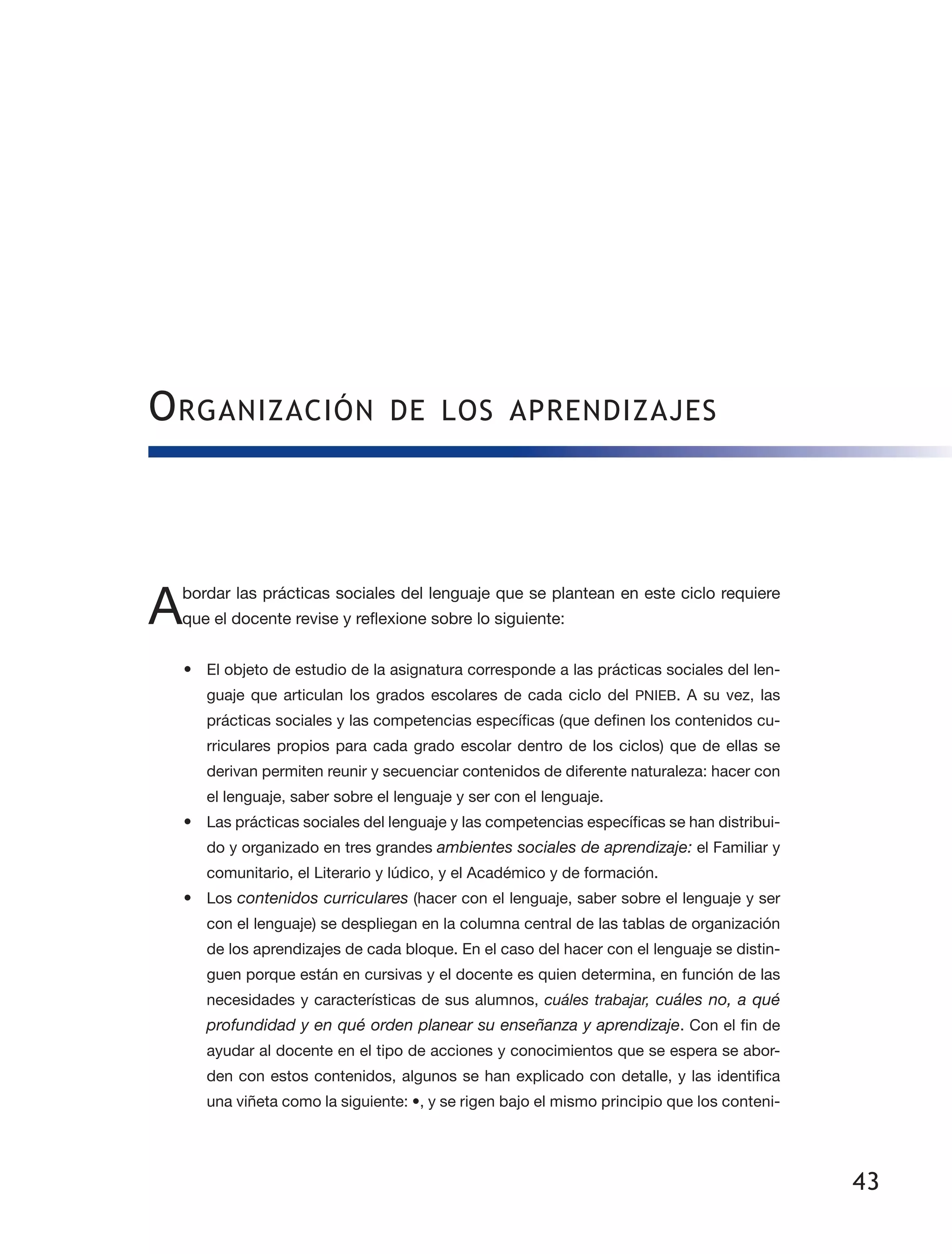 43
Organización de los aprendizajes
Abordar las prácticas sociales del lenguaje que se plantean en este ciclo requiere
que el docente revise y reflexione sobre lo siguiente:
•	 El objeto de estudio de la asignatura corresponde a las prácticas sociales del len­
guaje que articulan los grados escolares de cada ciclo del PNIEB. A su vez, las
prácticas sociales y las competencias específicas (que definen los contenidos cu­
rriculares propios para cada grado escolar dentro de los ciclos) que de ellas se
derivan permiten reunir y secuenciar contenidos de diferente naturaleza: hacer con
el lenguaje, saber sobre el lenguaje y ser con el lenguaje.
•	 Las prácticas sociales del lenguaje y las competencias específicas se han distribui­
do y organizado en tres grandes ambientes sociales de aprendizaje: el Familiar y
comunitario, el Literario y lúdico, y el Académico y de formación.
•	 Los contenidos curriculares (hacer con el lenguaje, saber sobre el lenguaje y ser
con el lenguaje) se despliegan en la columna central de las tablas de organización
de los aprendizajes de cada bloque. En el caso del hacer con el lenguaje se distin­
guen porque están en cursivas y el docente es quien determina, en función de las
necesidades y características de sus alumnos, cuáles trabajar, cuáles no, a qué
profundidad y en qué orden planear su enseñanza y aprendizaje. Con el fin de
ayudar al docente en el tipo de acciones y conocimientos que se espera se abor­
den con estos contenidos, algunos se han explicado con detalle, y las identifica
una viñeta como la siguiente: •, y se rigen bajo el mismo principio que los conteni­
 