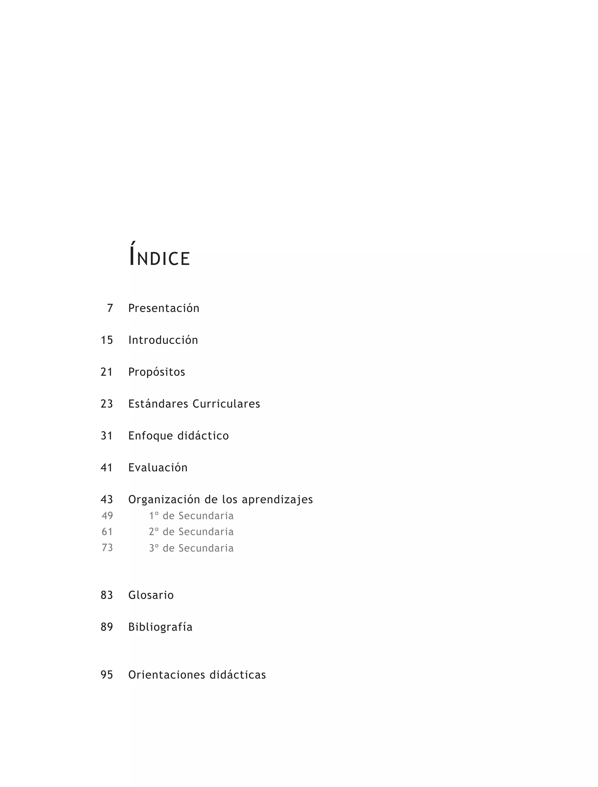 Índice
7
15
21
23
31
41
43
49
61
73
83
89
95
Presentación
Introducción
Propósitos
Estándares Curriculares
Enfoque didáctico
Evaluación
Organización de los aprendizajes
1º de Secundaria
2º de Secundaria
3º de Secundaria
Glosario
Bibliografía
Orientaciones didácticas
 