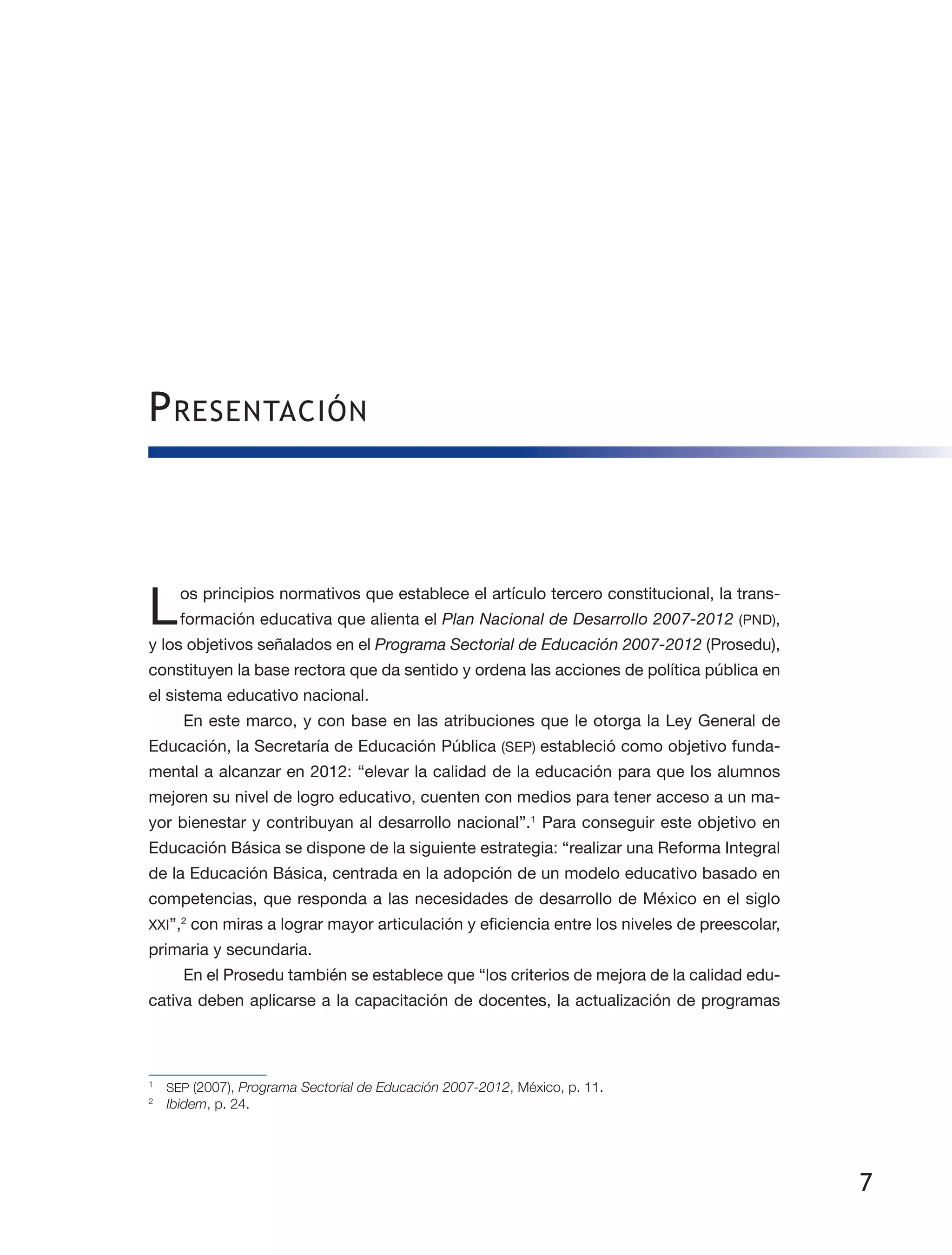 7
Presentación
Los principios normativos que establece el artículo tercero constitucional, la trans­
formación educativa que alienta el Plan Nacional de Desarrollo 2007-2012 (PND),
y los objetivos señalados en el Programa Sectorial de Educación 2007-2012 (Prosedu),
constituyen la base rectora que da sentido y ordena las acciones de política pública en
el sistema educativo nacional.
En este marco, y con base en las atribuciones que le otorga la Ley General de
Educación, la Secretaría de Educación Pública (SEP) estableció como objetivo funda­
mental a alcanzar en 2012: “elevar la calidad de la educación para que los alumnos
mejoren su nivel de logro educativo, cuenten con medios para tener acceso a un ma­
yor bienestar y contribuyan al desarrollo nacional”.1
Para conseguir este objetivo en
Educación Básica se dispone de la siguiente estrategia: “realizar una Reforma Integral
de la Educación Básica, centrada en la adopción de un modelo educativo basado en
competencias, que responda a las necesidades de desarrollo de México en el siglo
XXI”,2
con miras a lograr mayor articulación y eficiencia entre los niveles de preescolar,
primaria y secundaria.
En el Prosedu también se establece que “los criterios de mejora de la calidad edu­
cativa deben aplicarse a la capacitación de docentes, la actualización de programas
1
	 SEP (2007), Programa Sectorial de Educación 2007-2012, México, p. 11.
2
	 Ibidem, p. 24.
 