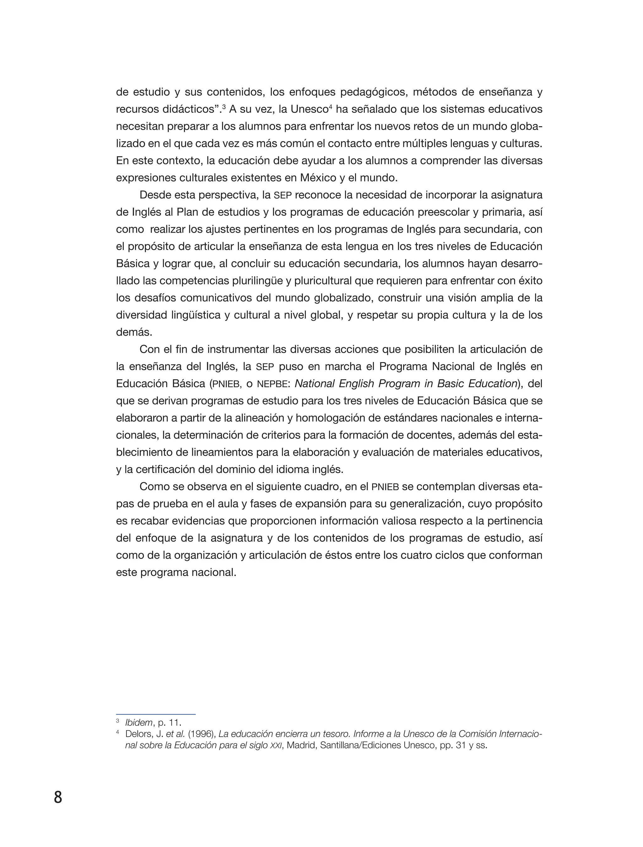 8
de estudio y sus contenidos, los enfoques pedagógicos, métodos de enseñanza y
recursos didácticos”.3
A su vez, la Unesco4
ha señalado que los sistemas educativos
necesitan preparar a los alumnos para enfrentar los nuevos retos de un mundo globa­
lizado en el que cada vez es más común el contacto entre múltiples lenguas y culturas.
En este contexto, la educación debe ayudar a los alumnos a comprender las diversas
expresiones culturales existentes en México y el mundo.
Desde esta perspectiva, la SEP reconoce la nece­sidad de incorporar la asignatura
de Inglés al Plan de estudios y los programas de educación preescolar y primaria, así
como realizar los ajustes pertinentes en los programas de Inglés para secundaria, con
el propósito de articular la enseñanza de esta lengua en los tres niveles de Educación
Básica y lograr que, al concluir su educación secundaria, los alumnos hayan desarro­
llado las competencias plurilingüe y pluricultural que requieren para enfrentar con éxito
los desafíos comunicativos del mundo globalizado, construir una visión amplia de la
diversidad lingüística y cultural a nivel global, y respetar su propia cultura y la de los
demás.
Con el fin de instrumentar las diversas acciones que posibiliten la articulación de
la enseñanza del Inglés, la SEP puso en marcha el Progra­ma Nacional de Inglés en
Educación Básica (PNIEB, o NEPBE: National English Program in Basic Education), del
que se derivan programas de estudio para los tres niveles de Educación Básica que se
elaboraron a partir de la alineación y homologación de estándares nacionales e interna­
cionales, la determinación de criterios para la formación de docentes, además del esta­
blecimiento de lineamientos para la elaboración y evaluación de materiales educativos,
y la certificación del dominio del idioma inglés.
Como se observa en el siguiente cuadro, en el PNIEB se contemplan diversas eta­
pas de prueba en el aula y fases de expansión para su generalización, cuyo propósito
es recabar evidencias que proporcionen información valiosa respecto a la pertinencia
del enfoque de la asignatura y de los contenidos de los programas de estudio, así
como de la organización y articulación de éstos entre los cuatro ciclos que conforman
este programa nacional.
3
	 Ibidem, p. 11.
4
	 Delors, J. et al. (1996), La educación encierra un tesoro. Informe a la Unesco de la Comisión Internacio-
nal sobre la Educación para el siglo XXI, Madrid, Santillana/Ediciones Unesco, pp. 31 y ss.
 