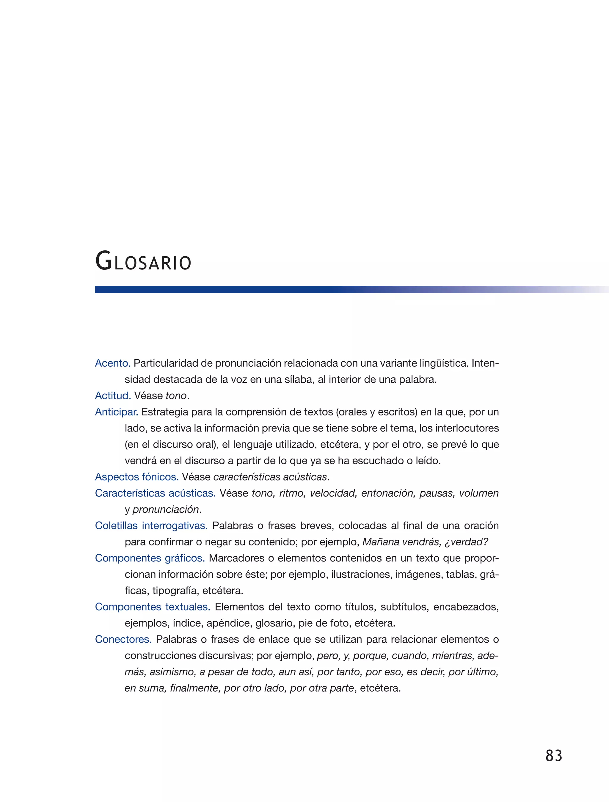83
Acento. Particularidad de pronunciación relacionada con una variante lingüística. Inten­
sidad destacada de la voz en una sílaba, al interior de una palabra.
Actitud. Véase tono.
Anticipar. Estrategia para la comprensión de textos (orales y escritos) en la que, por un
lado, se activa la información previa que se tiene sobre el tema, los interlocutores
(en el discurso oral), el lenguaje utilizado, etcétera, y por el otro, se prevé lo que
vendrá en el discurso a partir de lo que ya se ha escuchado o leído.
Aspectos fónicos. Véase características acústicas.
Características acústicas. Véase tono, ritmo, velocidad, entonación, pausas, volumen
y pronunciación.
Coletillas interrogativas. Palabras o frases breves, colocadas al final de una oración
para confirmar o negar su contenido; por ejemplo, Mañana vendrás, ¿verdad?
Componentes gráficos. Marcadores o elementos contenidos en un texto que propor­
cionan información sobre éste; por ejemplo, ilustraciones, imágenes, tablas, grá­
ficas, tipografía, etcétera.
Componentes textuales. Elementos del texto como títulos, subtítulos, encabezados,
ejemplos, índice, apéndice, glosario, pie de foto, etcétera.
Conectores. Palabras o frases de enlace que se utilizan para relacionar elementos o
construcciones discursivas; por ejemplo, pero, y, porque, cuando, mientras, ade-
más, asimismo, a pesar de todo, aun así, por tanto, por eso, es decir, por último,
en suma, finalmente, por otro lado, por otra parte, etcétera.
Glosario
 