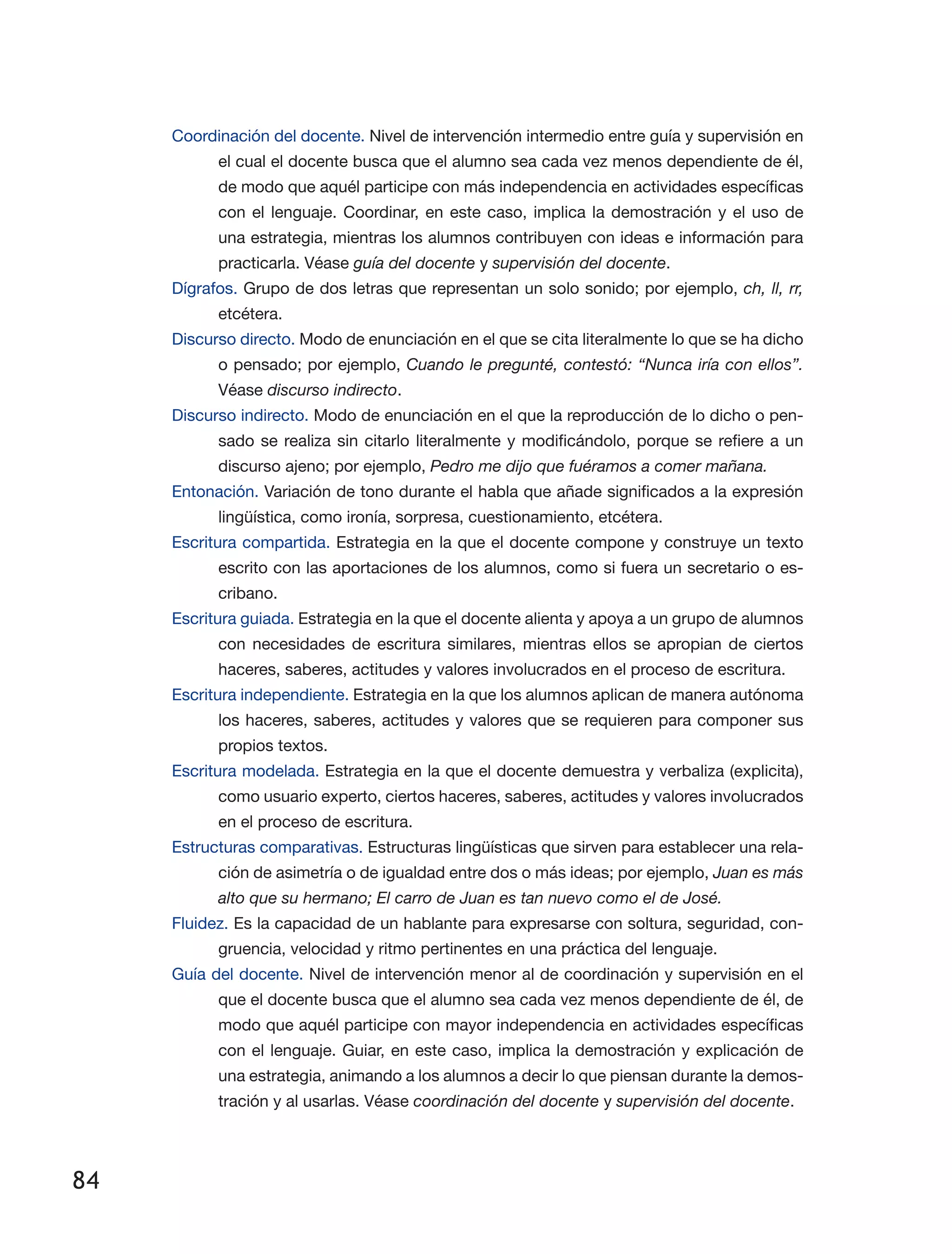 84
Coordinación del docente. Nivel de intervención intermedio entre guía y supervisión en
el cual el docente busca que el alumno sea cada vez menos dependiente de él,
de modo que aquél participe con más independencia en actividades específicas
con el lenguaje. Coordinar, en este caso, implica la demostración y el uso de
una estrategia, mientras los alumnos contribuyen con ideas e información para
practicarla. Véase guía del docente y supervisión del docente.
Dígrafos. Grupo de dos letras que representan un solo sonido; por ejemplo, ch, ll, rr,
etcétera.
Discurso directo. Modo de enunciación en el que se cita literalmente lo que se ha dicho
o pensado; por ejemplo, Cuando le pregunté, contestó: “Nunca iría con ellos”.
Véase discurso indirecto.
Discurso indirecto. Modo de enunciación en el que la reproducción de lo dicho o pen­
sado se realiza sin citarlo literalmente y modificándolo, porque se refiere a un
discurso ajeno; por ejemplo, Pedro me dijo que fuéramos a comer mañana.
Entonación. Variación de tono durante el habla que añade significados a la expresión
lingüística, como ironía, sorpresa, cuestionamiento, etcétera.
Escritura compartida. Estrategia en la que el docente compone y construye un texto
escrito con las aportaciones de los alumnos, como si fuera un secretario o es­
cribano.
Escritura guiada. Estrategia en la que el docente alienta y apoya a un grupo de alumnos
con necesidades de escritura similares, mientras ellos se apropian de ciertos
haceres, saberes, actitudes y valores involucrados en el proceso de escritura.
Escritura independiente. Estrategia en la que los alumnos aplican de manera autónoma
los haceres, saberes, actitudes y valores que se requieren para componer sus
propios textos.
Escritura modelada. Estrategia en la que el docente demuestra y verbaliza (explicita),
como usuario experto, ciertos haceres, saberes, actitudes y valores involucrados
en el proceso de escritura.
Estructuras comparativas. Estructuras lingüísticas que sirven para establecer una rela­
ción de asimetría o de igualdad entre dos o más ideas; por ejemplo, Juan es más
alto que su hermano; El carro de Juan es tan nuevo como el de José.
Fluidez. Es la capacidad de un hablante para expresarse con soltura, seguridad, con­
gruencia, velocidad y ritmo pertinentes en una práctica del lenguaje.
Guía del docente. Nivel de intervención menor al de coordinación y supervisión en el
que el docente busca que el alumno sea cada vez menos dependiente de él, de
modo que aquél participe con mayor independencia en actividades específicas
con el lenguaje. Guiar, en este caso, implica la demostración y explicación de
una estrategia, animando a los alumnos a decir lo que piensan durante la demos­
tración y al usarlas. Véase coordinación del docente y supervisión del docente.
 