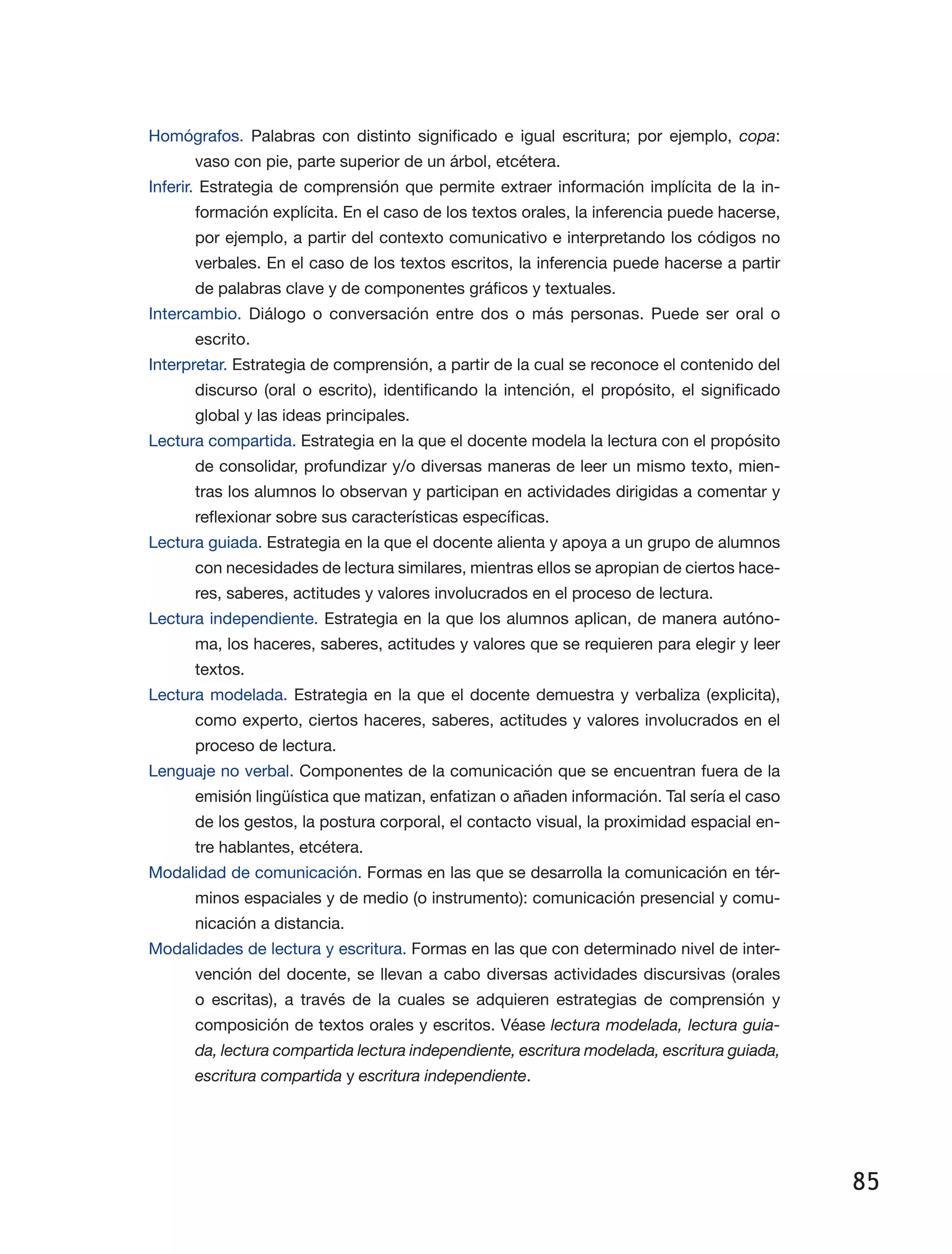 85
Homógrafos. Palabras con distinto significado e igual escritura; por ejemplo, copa:
vaso con pie, parte superior de un árbol, etcétera.
Inferir. Estrategia de comprensión que permite extraer información implícita de la in­
formación explícita. En el caso de los textos orales, la inferencia puede hacerse,
por ejemplo, a partir del contexto comunicativo e interpretando los códigos no
verbales. En el caso de los textos escritos, la inferencia puede hacerse a partir
de palabras clave y de componentes gráficos y textuales.
Intercambio. Diálogo o conversación entre dos o más personas. Puede ser oral o
escrito.
Interpretar. Estrategia de comprensión, a partir de la cual se reconoce el contenido del
discurso (oral o escrito), identificando la intención, el propósito, el significado
global y las ideas principales.
Lectura compartida. Estrategia en la que el docente modela la lectura con el propósito
de consolidar, profundizar y/o diversas maneras de leer un mismo texto, mien­
tras los alumnos lo observan y participan en actividades dirigidas a comentar y
reflexionar sobre sus características específicas.
Lectura guiada. Estrategia en la que el docente alienta y apoya a un grupo de alumnos
con necesidades de lectura similares, mientras ellos se apropian de ciertos hace­
res, saberes, actitudes y valores involucrados en el proceso de lectura.
Lectura independiente. Estrategia en la que los alumnos aplican, de manera autóno­
ma, los haceres, saberes, actitudes y valores que se requieren para elegir y leer
textos.
Lectura modelada. Estrategia en la que el docente demuestra y verbaliza (explicita),
como experto, ciertos haceres, saberes, actitudes y valores involucrados en el
proceso de lectura.
Lenguaje no verbal. Componentes de la comunicación que se encuentran fuera de la
emisión lingüística que matizan, enfatizan o añaden información. Tal sería el caso
de los gestos, la postura corporal, el contacto visual, la proximidad espacial en­
tre hablantes, etcétera.
Modalidad de comunicación. Formas en las que se desarrolla la comunicación en tér­
minos espaciales y de medio (o instrumento): comunicación presencial y comu­
nicación a distancia.
Modalidades de lectura y escritura. Formas en las que con determinado nivel de inter­
vención del docente, se llevan a cabo diversas actividades discursivas (orales
o escritas), a través de la cuales se adquieren estrategias de comprensión y
compo­sición de textos orales y escritos. Véase lectura modelada, lectura guia-
da, lectura compartida lectura independiente, escritura modelada, escritura guiada,
escritura compartida y escritura independiente.
 