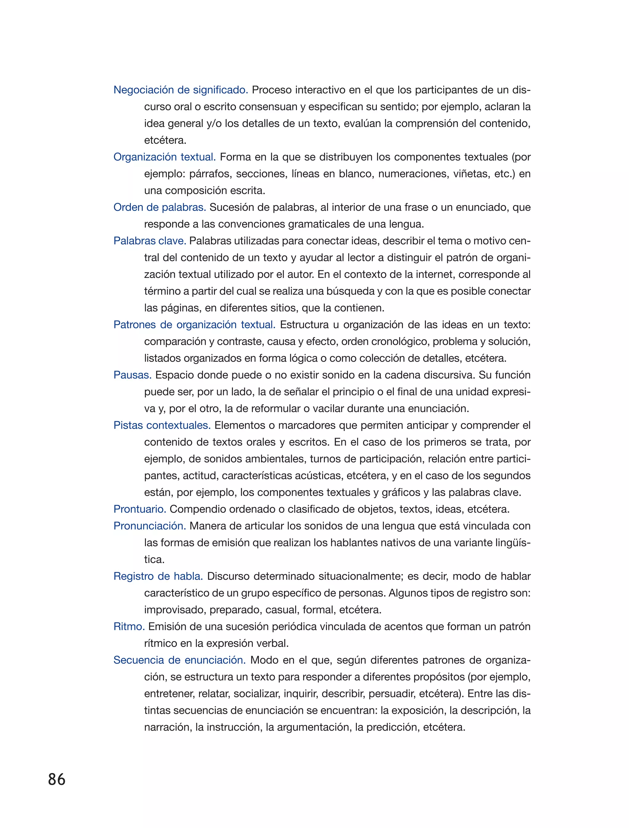 86
Negociación de significado. Proceso interactivo en el que los participantes de un dis­
curso oral o escrito consensuan y especifican su sentido; por ejemplo, aclaran la
idea general y/o los detalles de un texto, evalúan la comprensión del contenido,
etcétera.
Organización textual. Forma en la que se distribuyen los componentes textuales (por
ejemplo: párrafos, secciones, líneas en blanco, numeraciones, viñetas, etc.) en
una composición escrita.
Orden de palabras. Sucesión de palabras, al interior de una frase o un enunciado, que
responde a las convenciones gramaticales de una lengua.
Palabras clave. Palabras utilizadas para conectar ideas, describir el tema o motivo cen­
tral del contenido de un texto y ayudar al lector a distinguir el patrón de organi­
zación textual utilizado por el autor. En el contexto de la internet, corresponde al
término a partir del cual se realiza una búsqueda y con la que es posible conectar
las páginas, en diferentes sitios, que la contienen.
Patrones de organización textual. Estructura u organización de las ideas en un texto:
comparación y contraste, causa y efecto, orden cronológico, problema y solución,
listados organizados en forma lógica o como colección de detalles, etcétera.
Pausas. Espacio donde puede o no existir sonido en la cadena discursiva. Su función
puede ser, por un lado, la de señalar el principio o el final de una unidad expresi­
va y, por el otro, la de reformular o vacilar durante una enunciación.
Pistas contextuales. Elementos o marcadores que permiten anticipar y comprender el
contenido de textos orales y escritos. En el caso de los primeros se trata, por
ejemplo, de sonidos ambientales, turnos de participación, relación entre partici­
pantes, actitud, características acústicas, etcétera, y en el caso de los segundos
están, por ejemplo, los componentes textuales y gráficos y las palabras clave.
Prontuario. Compendio ordenado o clasificado de objetos, textos, ideas, etcétera.
Pronunciación. Manera de articular los sonidos de una lengua que está vinculada con
las formas de emisión que realizan los hablantes nativos de una variante lingüís­
tica.
Registro de habla. Discurso determinado situacionalmente; es decir, modo de hablar
característico de un grupo específico de personas. Algunos tipos de registro son:
improvisado, preparado, casual, formal, etcétera.
Ritmo. Emisión de una sucesión periódica vinculada de acentos que forman un patrón
rítmico en la expresión verbal.
Secuencia de enunciación. Modo en el que, según diferentes patrones de organiza­
ción, se estructura un texto para responder a diferentes propósitos (por ejemplo,
entretener, relatar, socializar, inquirir, describir, persuadir, etcétera). Entre las dis­
tintas secuencias de enunciación se encuentran: la exposición, la descripción, la
narración, la instrucción, la argumentación, la predicción, etcétera.
 