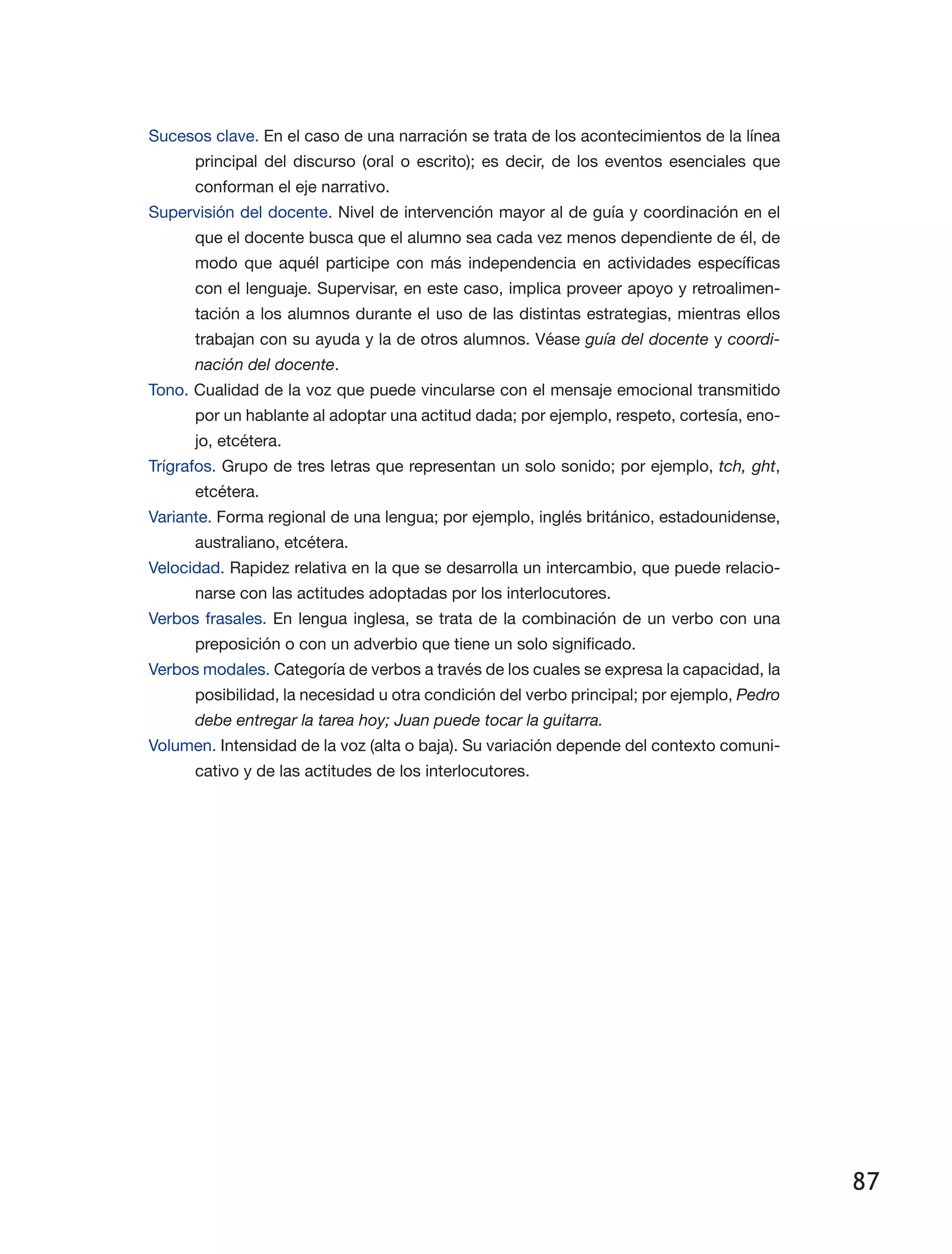 87
Sucesos clave. En el caso de una narración se trata de los acontecimientos de la línea
principal del discurso (oral o escrito); es decir, de los eventos esenciales que
conforman el eje narrativo.
Supervisión del docente. Nivel de intervención mayor al de guía y coordinación en el
que el docente busca que el alumno sea cada vez menos dependiente de él, de
modo que aquél participe con más independencia en actividades específicas
con el lenguaje. Supervisar, en este caso, implica proveer apoyo y retroalimen­
tación a los alumnos durante el uso de las distintas estrategias, mientras ellos
trabajan con su ayuda y la de otros alumnos. Véase guía del docente y coordi-
nación del docente.
Tono. Cualidad de la voz que puede vincularse con el mensaje emocional transmitido
por un hablante al adoptar una actitud dada; por ejemplo, respeto, cortesía, eno­
jo, etcétera.
Trígrafos. Grupo de tres letras que representan un solo sonido; por ejemplo, tch, ght,
etcétera.
Variante. Forma regional de una lengua; por ejemplo, inglés británico, estadounidense,
australiano, etcétera.
Velocidad. Rapidez relativa en la que se desarrolla un intercambio, que puede relacio­
narse con las actitudes adoptadas por los interlocutores.
Verbos frasales. En lengua inglesa, se trata de la combinación de un verbo con una
preposición o con un adverbio que tiene un solo significado.
Verbos modales. Categoría de verbos a través de los cuales se expresa la capacidad, la
posibilidad, la necesidad u otra condición del verbo principal; por ejemplo, Pedro
debe entregar la tarea hoy; Juan puede tocar la guitarra.
Volumen. Intensidad de la voz (alta o baja). Su variación depende del contexto comuni­
cativo y de las actitudes de los interlocutores.
 