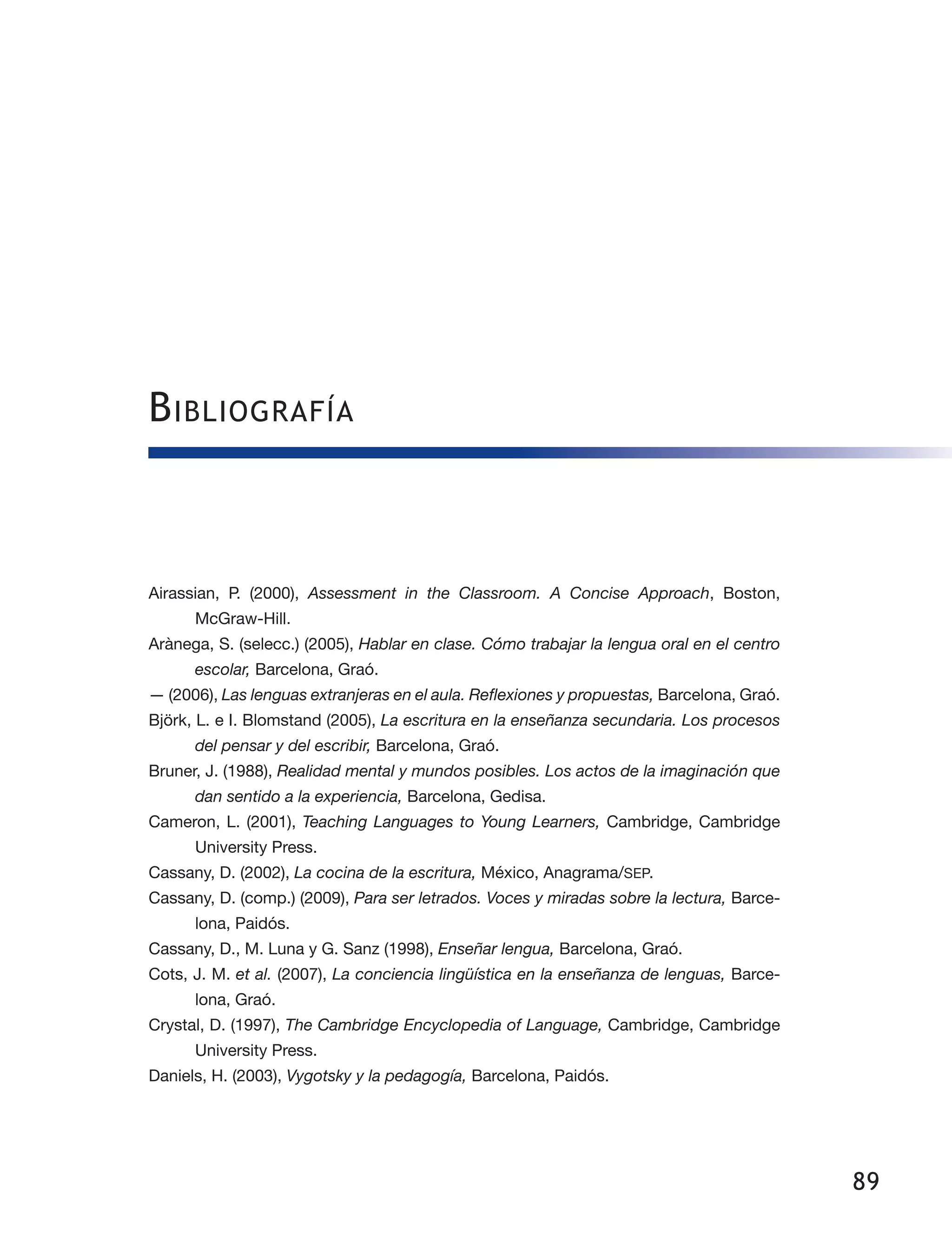 89
Airassian, P. (2000), Assessment in the Classroom. A Concise Approach, Boston,
McGraw-Hill.
Arànega, S. (selecc.) (2005), Hablar en clase. Cómo trabajar la lengua oral en el centro
escolar, Barcelona, Graó.
— (2006), Las lenguas extranjeras en el aula. Reflexiones y propuestas, Barcelona, Graó.
Björk, L. e I. Blomstand (2005), La escritura en la enseñanza secundaria. Los procesos
del pensar y del escribir, Barcelona, Graó.
Bruner, J. (1988), Realidad mental y mundos posibles. Los actos de la imaginación que
dan sentido a la experiencia, Barcelona, Gedisa.
Cameron, L. (2001), Teaching Languages to Young Learners, Cambridge, Cambridge
University Press.
Cassany, D. (2002), La cocina de la escritura, México, Anagrama/SEP.
Cassany, D. (comp.) (2009), Para ser letrados. Voces y miradas sobre la lectura, Barce­
lona, Paidós.
Cassany, D., M. Luna y G. Sanz (1998), Enseñar lengua, Barcelona, Graó.
Cots, J. M. et al. (2007), La conciencia lingüística en la enseñanza de lenguas, Barce­
lona, Graó.
Crystal, D. (1997), The Cambridge Encyclopedia of Language, Cambridge, Cambridge
University Press.
Daniels, H. (2003), Vygotsky y la pedagogía, Barcelona, Paidós.
Bibliografía
 