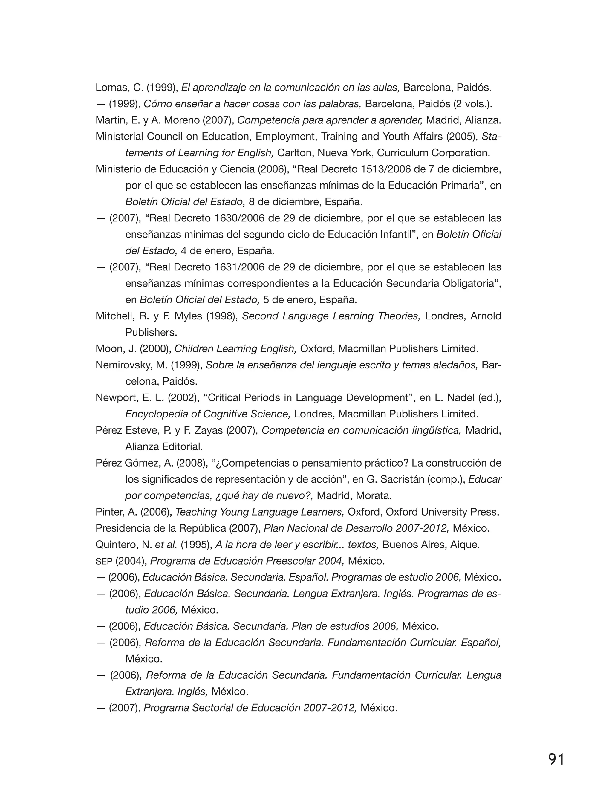 91
Lomas, C. (1999), El aprendizaje en la comunicación en las aulas, Barcelona, Paidós.
— (1999), Cómo enseñar a hacer cosas con las palabras, Barcelona, Paidós (2 vols.).
Martin, E. y A. Moreno (2007), Competencia para aprender a aprender, Madrid, Alianza.
Ministerial Council on Education, Employment, Training and Youth Affairs (2005), Sta-
tements of Learning for English, Carlton, Nueva York, Curriculum Corporation.
Ministerio de Educación y Ciencia (2006), “Real Decreto 1513/2006 de 7 de diciembre,
por el que se establecen las enseñanzas mínimas de la Educación Primaria”, en
Boletín Oficial del Estado, 8 de diciembre, España.
— (2007), “Real Decreto 1630/2006 de 29 de diciembre, por el que se establecen las
enseñanzas mínimas del segundo ciclo de Educación Infantil”, en Boletín Oficial
del Estado, 4 de enero, España.
— (2007), “Real Decreto 1631/2006 de 29 de diciembre, por el que se establecen las
enseñanzas mínimas correspondientes a la Educación Secundaria Obligatoria”,
en Boletín Oficial del Estado, 5 de enero, España.
Mitchell, R. y F. Myles (1998), Second Language Learning Theories, Londres, Arnold
Publishers.
Moon, J. (2000), Children Learning English, Oxford, Macmillan Publishers Limited.
Nemirovsky, M. (1999), Sobre la enseñanza del lenguaje escrito y temas aledaños, Bar­
celona, Paidós.
Newport, E. L. (2002), “Critical Periods in Language Development”, en L. Nadel (ed.),
Encyclopedia of Cognitive Science, Londres, Macmillan Publishers Limited.
Pérez Esteve, P. y F. Zayas (2007), Competencia en comunicación lingüística, Madrid,
Alianza Editorial.
Pérez Gómez, A. (2008), “¿Competencias o pensamiento práctico? La construcción de
los significados de representación y de acción”, en G. Sacristán (comp.), Educar
por competencias, ¿qué hay de nuevo?, Madrid, Morata.
Pinter, A. (2006), Teaching Young Language Learners, Oxford, Oxford University Press.
Presidencia de la República (2007), Plan Nacional de Desarrollo 2007-2012, México.
Quintero, N. et al. (1995), A la hora de leer y escribir... textos, Buenos Aires, Aique.
SEP (2004), Programa de Educación Preescolar 2004, México.
— (2006), Educación Básica. Secundaria. Español. Programas de estudio 2006, México.
— (2006), Educación Básica. Secundaria. Lengua Extranjera. Inglés. Programas de es-
tudio 2006, México.
— (2006), Educación Básica. Secundaria. Plan de estudios 2006, México.
— (2006), Reforma de la Educación Secundaria. Fundamentación Curricular. Español,
México.
— (2006), Reforma de la Educación Secundaria. Fundamentación Curricular. Lengua
Extranjera. Inglés, México.
— (2007), Programa Sectorial de Educación 2007-2012, México.
 