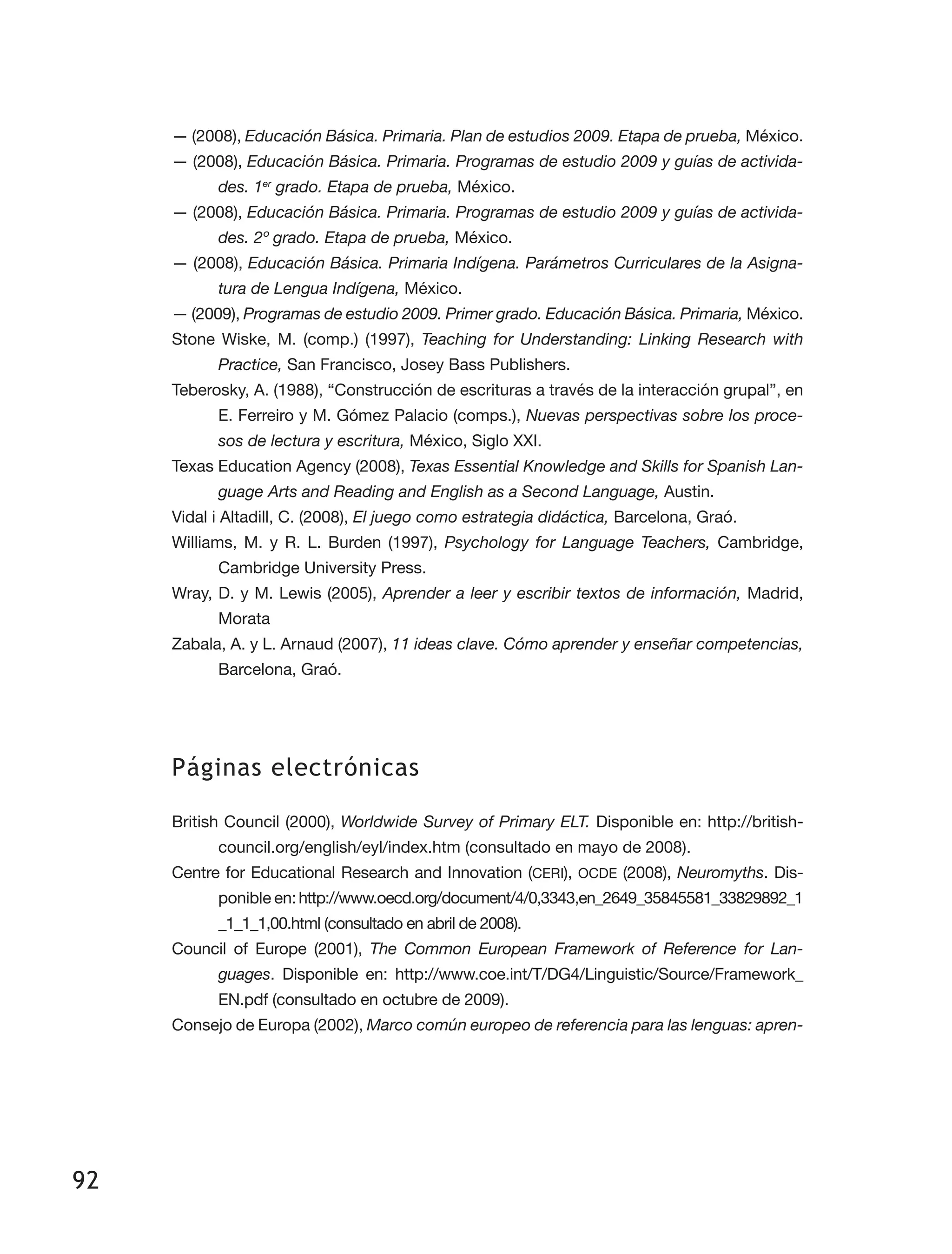 92
— (2008), Educación Básica. Primaria. Plan de estudios 2009. Etapa de prueba, México.
— (2008), Educación Básica. Primaria. Programas de estudio 2009 y guías de activida-
des. 1er
grado. Etapa de prueba, México.
— (2008), Educación Básica. Primaria. Programas de estudio 2009 y guías de activida-
des. 2º grado. Etapa de prueba, México.
— (2008), Educación Básica. Primaria Indígena. Parámetros Curriculares de la Asigna-
tura de Lengua Indígena, México.
— (2009), Programas de estudio 2009. Primer grado. Educación Básica. Primaria, México.
Stone Wiske, M. (comp.) (1997), Teaching for Understanding: Linking Research with
Practice, San Francisco, Josey Bass Publishers.
Teberosky, A. (1988), “Construcción de escrituras a través de la interacción grupal”, en
E. Ferreiro y M. Gómez Palacio (comps.), Nuevas perspectivas sobre los proce-
sos de lectura y escritura, México, Siglo XXI.
Texas Education Agency (2008), Texas Essential Knowledge and Skills for Spanish Lan-
guage Arts and Reading and English as a Second Language, Austin.
Vidal i Altadill, C. (2008), El juego como estrategia didáctica, Barcelona, Graó.
Williams, M. y R. L. Burden (1997), Psychology for Language Teachers, Cambridge,
Cambridge University Press.
Wray, D. y M. Lewis (2005), Aprender a leer y escribir textos de información, Madrid,
Morata
Zabala, A. y L. Arnaud (2007), 11 ideas clave. Cómo aprender y enseñar competencias,
Barcelona, Graó.
Páginas electrónicas
British Council (2000), Worldwide Survey of Primary ELT. Disponible en: http://british­
council.org/english/eyl/index.htm (consultado en mayo de 2008).
Centre for Educational Research and Innovation (CERI), OCDE (2008), Neuromyths. Dis­
ponible en:http://www.oecd.org/document/4/0,3343,en_2649_35845581_33829892_1
_1_1_1,00.html (consultado en abril de 2008).
Council of Europe (2001), The Common European Framework of Reference for Lan-
guages. Disponible en: http://www.coe.int/T/DG4/Linguistic/Source/Framework_
EN.pdf (consultado en octubre de 2009).
Consejo de Europa (2002), Marco común europeo de referencia para las lenguas: apren­
 