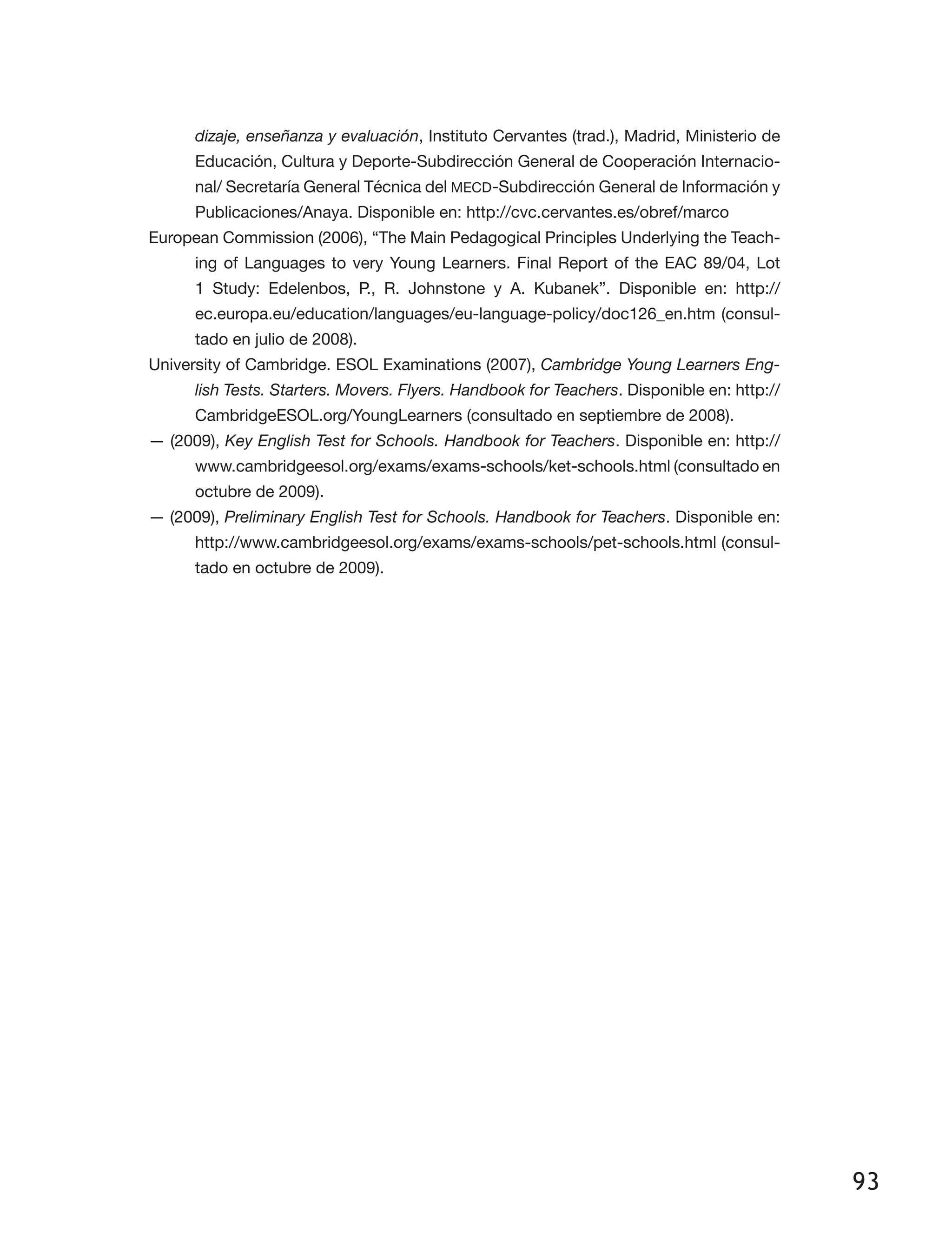 93
dizaje, enseñanza y evaluación, Instituto Cervantes (trad.), Madrid, Ministerio de
Educación, Cultura y Deporte-Subdirección General de Cooperación Internacio­
nal/ Secretaría General Técnica del MECD-Subdirección General de Información y
Publicaciones/Anaya. Disponible en: http://cvc.cervantes.es/obref/marco
European Commission (2006), “The Main Pedagogical Principles Underlying the Teach­
ing of Languages to very Young Learners. Final Report of the EAC 89/04, Lot
1 Study: Edelenbos, P., R. Johnstone y A. Kubanek”. Disponible en: http://
ec.europa.eu/education/languages/eu-language-policy/doc126_en.htm (consul­
tado en julio de 2008).
University of Cambridge. ESOL Examinations (2007), Cambridge Young Learners Eng-
lish Tests. Starters. Movers. Flyers. Handbook for Teachers. Disponible en: http://
CambridgeESOL.org/YoungLearners (consultado en septiembre de 2008).
— (2009), Key English Test for Schools. Handbook for Teachers. Disponible en: http://
www.cambridgeesol.org/exams/exams-schools/ket-schools.html (consultado en
octubre de 2009).
— (2009), Preliminary English Test for Schools. Handbook for Teachers. Disponible en:
http://www.cambridgeesol.org/exams/exams-schools/pet-schools.html (consul­
tado en octubre de 2009).
 