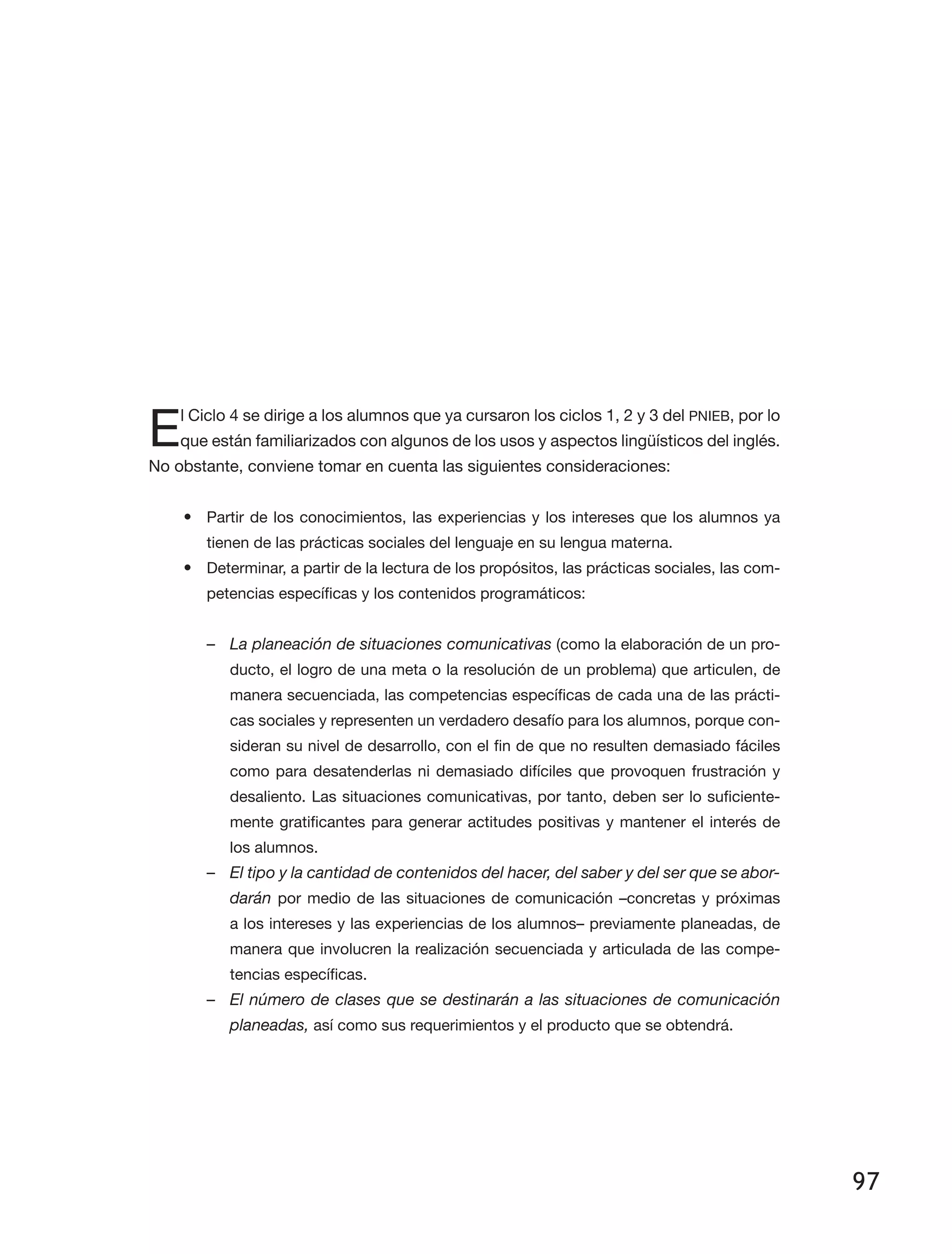 97
El Ciclo 4 se dirige a los alumnos que ya cursaron los ciclos 1, 2 y 3 del PNIEB, por lo
que están familiarizados con algunos de los usos y aspectos lingüísticos del inglés.
No obstante, conviene tomar en cuenta las siguientes consideraciones:
•	 Partir de los conocimientos, las experiencias y los intereses que los alumnos ya
tienen de las prácticas sociales del lenguaje en su lengua materna.
•	 Determinar, a partir de la lectura de los propósitos, las prácticas sociales, las com­
petencias específicas y los contenidos programáticos:
–– La planeación de situaciones comunicativas (como la elaboración de un pro­
ducto, el logro de una meta o la resolución de un problema) que articulen, de
manera secuenciada, las competencias específicas de cada una de las prácti­
cas sociales y representen un verdadero desafío para los alumnos, porque con­
sideran su nivel de desarrollo, con el fin de que no resulten demasiado fáciles
como para desatenderlas ni demasiado difíciles que provoquen frustración y
desaliento. Las situaciones comunicativas, por tanto, deben ser lo suficiente­
mente gratificantes para generar actitudes positivas y mantener el interés de
los alumnos.
–– El tipo y la cantidad de contenidos del hacer, del saber y del ser que se abor-
darán por medio de las situaciones de comunicación –concretas y próximas
a los intereses y las experiencias de los alumnos– previamente planeadas, de
manera que involucren la realización secuenciada y articulada de las compe­
tencias específicas.
–– El número de clases que se destinarán a las situaciones de comunicación
planeadas, así como sus requerimientos y el producto que se obtendrá.
 