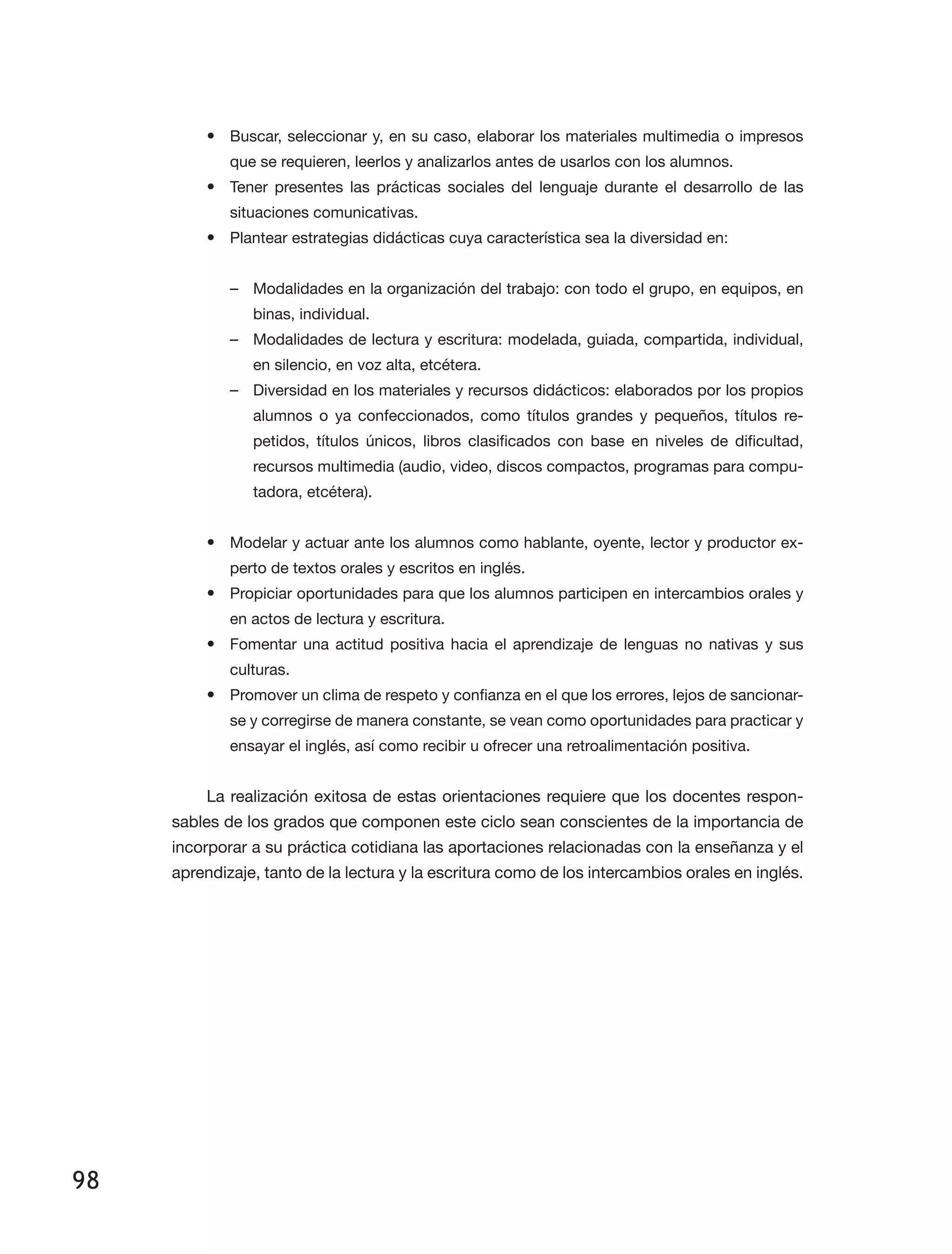 98
•	 Buscar, seleccionar y, en su caso, elaborar los materiales multimedia o impresos
que se requieren, leerlos y analizarlos antes de usarlos con los alumnos.
•	 Tener presentes las prácticas sociales del lenguaje durante el desarrollo de las
situaciones comunicativas.
•	 Plantear estrategias didácticas cuya característica sea la diversidad en:
–– Modalidades en la organización del trabajo: con todo el grupo, en equipos, en
binas, individual.
–– Modalidades de lectura y escritura: modelada, guiada, compartida, individual,
en silencio, en voz alta, etcétera.
–– Diversidad en los materiales y recursos didácticos: elaborados por los propios
alumnos o ya confeccionados, como títulos grandes y pequeños, títulos re­
petidos, títulos únicos, libros clasificados con base en niveles de dificultad,
recursos multimedia (audio, video, discos compactos, programas para compu­
tadora, etcétera).
•	 Modelar y actuar ante los alumnos como hablante, oyente, lector y productor ex­
perto de textos orales y escritos en inglés.
•	 Propiciar oportunidades para que los alumnos participen en intercambios orales y
en actos de lectura y escritura.
•	 Fomentar una actitud positiva hacia el aprendizaje de lenguas no nativas y sus
culturas.
•	 Promover un clima de respeto y confianza en el que los errores, lejos de sancionar­
se y corregirse de manera constante, se vean como oportunidades para practicar y
ensayar el inglés, así como recibir u ofrecer una retroalimentación positiva.
La realización exitosa de estas orientaciones requiere que los docentes respon­
sables de los grados que componen este ciclo sean conscientes de la importancia de
incorporar a su práctica cotidiana las aportaciones relacionadas con la enseñanza y el
aprendizaje, tanto de la lectura y la escritura como de los intercambios orales en inglés.
 