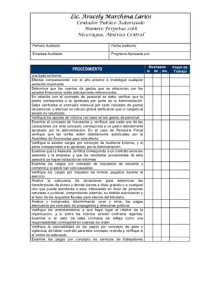 Lic. Aracely Marchena Larios
Contador Público Autorizado
Numero Perpetuo 2268
Nicaragua, América Central
Período Auditado: Fecha auditoria:
Empresa Auditada: Programa Aprobado por:
PROCEDIMIENTO
Realizado Papel de
TrabajoSI NO N/A
una base uniforme.
Efectúe comparaciones con el año anterior e investigue cualquier
variación importante.
Determine que las cuentas de gastos que se relacionan con los
estados financieros están debidamente referenciadas.
En relación con el concepto de personal se debe verificar que la
planta corresponda a la aprobada por parte de la Administración.
Debe verificarse el promedio mensual por cada concepto de gastos
de personal, y efectuar un cálculo global verificando que lo cargado al
estado de resultados.
Verifique los aportes de nómina con base en los gastos de personal.
Examine el concepto de honorarios y verifique que cada una de las
causaciones por este concepto corresponda a un gasto debidamente
aprobado por la administración. En el caso de Revisoría Fiscal
verifique que las tarifas estén debidamente autorizadas por la
Asamblea de Accionistas para este efecto
Verifique si existen cargos por concepto de Auditoría Externa, y si
estos corresponden a lo aprobado por la Administración.
Examine que la Asesoría Jurídica corresponda a un contrato entre los
asesores y la empresa, y que los resultados provenientes de esta
asesoría se hayan traducido en informes
Examine los cargos por concepto de impuestos de industria y
comercio y si estos han sido causados
Verifique los cargos por impuesto de timbres pagados durante el
ejercicio
Analice la subcuenta de donaciones para determinar las
transferencias de dinero y demás bienes a título gratuito o a cualquier
otro que pueda asimilarse a esta, efectuadas en favor de personas
naturales o jurídicas, comprobando además, su debida autorización y
el lleno de los requisitos fiscales para efectos del tributario.
Analice y compruebe, discriminando unos y otros, los pagos
efectuados por concepto de propaganda y relaciones públicas
Verifique los arrendamientos a que haya lugar al interior de la
organización, y si sobre los mismos existen contratos vigentes.
Examine si el valor de tales contratos se refleja como una
responsabilidad contingente en cuentas de orden.
Verifique la razonabilidad de los pagos por concepto de aseo y
vigilancia, de haber contrato para este concepto revíselo y verifique si
el monto es adecuado
Examine los pagos por concepto de servicios de trabajadores
 